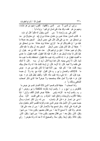 ‫ﺍﻟﻔﺼﻞ ﺍﻟﺜﺎﱐ/ ﺃﻧﻮﺍﻉ ﺍﻟﻌﻘﻮﺑﺎﺕ‬                                          ‫٠٢٢‬
‫ﻭﺭﺃﻱ: ﺃﻥ ﺍﻟﺪﻳﻦ ﻻ ﳛﺒﺲ ﰲ ﺍﻟﺪﻳﻦ. ﻭﺍﻟﻔﻘﻬﺎﺀ ﳐﺘﻠﻔﻮﻥ، ﻣﻨﻬﻢ ﻣﻦ ﻫﻮ ﻣﺸﺪﺩ،‬
                  ‫ﻭﻣﻨﻬﻢ ﻣﻦ ﻫﻮ ﳐﻔﻒ، ﻭﻗﺪ ﺟﺎﺀ ﻋﻠﻰ ﻟﺴﺎﻥ ﺍﺑﻦ ﻗﻴﻢ ﺍﳉﻮﺯﻳﺔ ﻣﺎ ﻳﺄﰐ:‬
‫"ﻛﺎﻥ ﻋﻠﻲ ‪ ‬ﻭﺃﺭﺿﺎﻩ ﻻ ﳛﺒﺲ ﰲ ﺍﻟﺪﻳﻦ ﻭﻳﻘﻮﻝ ﺃﻧﻪ ﻇﻠﻢ" ﻗﺎﻝ ﺃﺑﻮ ﺩﺍﻭﺩ ﰲ‬
‫ﻏﲑ ﻛﺘﺎﺏ ﺍﻟﺴﻨﻦ: ﺣﺪﺛﻨﺎ ﻋﻤﺮﻭ ﺑﻦ ﻋﺜﻤﺎﻥ، ﺣﺪﺛﻨﺎ ﻣﺮﻭﺍﻥ )ﻳﻌﲏ ﺍﺑﻦ ﻣﻌﺎﻭﻳﺔ( ﻋﻦ ﳏﻤﺪ‬
‫ﺑﻦ ﺇﺳﺤﺎﻕ ﻋﻦ ﳏﻤﺪ ﺑﻦ ﻋﻠﻲ ﻗﺎﻝ: ﻗﺎﻝ ﻋﻠﻲ: ﺣﺒﺲ ﺍﻟﺮﺟﻞ ﰲ ﺍﻟﺴﺠﻦ ﺑﻌﺪ ﻣﻌﺮﻓﺔ ﻣﺎ‬
‫ﻋﻠﻴﻪ ﻣﻦ ﺍﳊﻖ ﻇﻠﻢ:ﻭﻗﺎﻝ ﺃﺑﻮ ﺣﺎﰎ ﺍﻟﺮﺍﺯﻱ: ﺣﺪﺛﻨﺎ ﻳﺰﻳﺪ ﺣﺪﺛﻨﺎ ﳏﻤﺪ ﺑﻦ ﺇﺳﺤﺎﻕ ﻋﻦ‬
‫ﺃﰊ ﺣﻨﻴﻔﺔ ﺃﻥ ﻋﻠﻴ‪‬ﺎ ﻛﺎﻥ ﻳﻘﻮﻝ: ﺣﺒﺲ ﺍﻟﺮﺟﻞ ﰲ ﺍﻟﺴﺠﻦ ﺑﻌﺪ ﺃﻥ ﻳﻌﻠﻢ ﻣﺎ ﻋﻠﻴﻪ ﻇﻠﻢ.‬
‫ﻭﻗﺎﻝ ﺃﺑﻮ ﻧﻌﻴﻢ: ﺣﺪﺛﻨﺎ ﺇﲰﺎﻋﻴﻞ ﺑﻦ ﺇﺑﺮﺍﻫﻴﻢ ﻗﺎﻝ: ﲰﻌﺖ ﻋﺒﺪ ﺍﳌﻠﻚ ﺑﻦ ﻋﻤﲑ ﻳﻘﻮﻝ: ﺇﻥ‬
‫ﻋﻠﻴ‪‬ﺎ ﻛﺎﻥ ﺇﺫﺍ ﺟﺎﺀﻩ ﺍﻟﺮﺟﻞ ﺑﻐﺮﳝﻪ: ﻗﺎﻝ ﻟﻪ ﻋﻠﻴﻪ ﻛﺬﺍ ﻓﻴﻘﻮﻝ: ﺍﻗﻀﻪ، ﻓﻴﻘﻮﻝ: ﻣﺎ ﻋﻨﺪﻱ‬
‫ﻣﺎ ﺃﻗﻀﻴﻪ، ﻓﻴﻘﻮﻝ ﻏﺮﳝﻪ: ﺇﻧﻪ ﻛﺎﺫﺏ ﻭﺇﻧﻪ ﻏ‪‬ﺐ ﻣﺎﻟﻪ ﻓﻴﻘﻮﻝ: ﺍﺳﺘﺤﻠﻔﻪ ﺑﺎﷲ ﻣﺎ ﻏﻴﺐ ﻣﻨﻪ‬
                                         ‫ﻴ‬
‫ﺷﻴﺌﹰﺎ. ﻗﺎﻝ: ﻻ ﺃﺭﺿﻲ ﺑﻴﻤﻴﻨﻪ. ﻗﺎﻝ: ﻓﻤﺎ ﺗﺮﻳﺪ؟ ﻗﺎﻝ: ﺃﺭﻳﺪ ﺃﻥ ﲢﺒﺴﻪ ﱄ. ﻗﺎﻝ: ﻻ ﺁﻣﻨﻚ‬
‫ﻋﻠﻰ ﻇﻠﻤﻪ ﻭﻻ ﺃﺣﺒﻪ. ﻗﺎﻝ: ﺇﺫﹰﺍ ﺃﻟﺰﻣﻪ. ﻗﺎﻝ: ﺇﻥ ﻟﺰﻣﺘﻪ ﻛﻨﺖ ﻇﺎﳌﹰﺎ ﻟﻪ ﻭﺃﻧﺎ ﺣﺎﺋﻞ ﺑﻴﻨﻚ‬
‫ﻭﺑﻴﻨﻪ. ﻗﻠﺖ: ﻫﺬﺍ ﺍﳊﻜﻢ ﻋﻠﻴﻪ ﲨﻬﻮﺭ ﺍﻷﻣﺔ ﻓﻴﻤﺎ ﺇﺫﺍ ﻛﺎﻥ ﻋﻠﻴﻪ ﺩﻳﻦ ﻋﻦ ﻏﲑ ﻋﻮﺽ‬
‫ﻣﺎﱄ ﻛﺎﻹﺗﻼﻑ ﻭﺍﻟﻀﻤﺎﻥ ﻭﺍﳌﻬﺮ ﻭﳓﻮﻩ ﻓﺈﻥ ﺍﻟﻘﻮﻝ ﻗﻮﻟﻪ ﻣﻊ ﳝﻴﻨﻪ ﻭﻻ ﳛﻞ ﺣﺒﺴﻪ‬
‫ﲟﺠﺮﺩ ﻗﻮﻝ ﺍﻟﻐﺮﱘ: ﺇﻧﻪ ﻣﻠﻲﺀ ﻭﺇﻧﻪ ﻏّﺐ ﻣﺎﻟﻪ. ﻗﺎﻟﻮﺍ: ﻭﻛﻴﻒ ﻳﻘﺒﻞ ﻗﻮﻝ ﻏﺮﳝﻪ ﲟﺠﺮﺩ‬
                                             ‫ﻴ‬
‫ﻗﻮﻝ ﻏﺮﳝﻪ ﻋﻠﻴﻪ ﻭﻻ ﺃﺻﻞ ﻫﻨﺎﻙ ﻳﺴﺘﺼﺤﺒﻪ ﻭﻻ ﻋﻮﺽ؟ ﻫﺬﺍ ﺍﻟﺬﻱ ﺫﻛﺮ ﺃﺻﺤﺎﺏ‬
                                                         ‫ﺍﻟﺸﺎﻓﻌﻲ ﻭﻣﺎﻟﻚ ﻭﺃﲪﺪ.‬
‫ﻭﺃﻣﺎ ﺃﺻﺤﺎﺏ ﺃﰊ ﺣﻨﻴﻔﺔ ﻓﺈﻬﻧﻢ ﻗﺴﻤﻮﺍ ﺍﻟﺪﻳﻦ ﺛﻼﺛﺔ ﺃﻗﺴﺎﻡ: ﻗﺴﻢ ﻋﻦ ﻋﻮﺽ ﻣﺎﱄ‬
‫ﻛﺎﻟﻘﺮﺽ ﻭﲦﻦ ﺍﳌﺒﻴﻊ ﻭﳓﻮﳘﺎ. ﻭﻗﺴﻢ ﻟﺰﻣﻪ ﺑﺎﻟﺘﺰﺍﻣﻪ ﻛﺎﻟﻜﻔﺎﻟﺔ ﻭﺍﳌﻬﺮ ﻭﻋﻮﺽ ﺍﳋﻠﻊ‬
‫ﻭﳓﻮﻩ. ﻭﻗﺴﻢ ﻟﺰﻣﻪ ﺑﻐﲑ ﺍﻟﺘﺰﺍﻣﻪ ﻭﻟﻴﺲ ﰲ ﻣﻘﺎﺑﻠﺔ ﻋﻮﺽ ﻛﺒﺪﻝ ﺍﻟﺘﻠﻒ ﻭﺃﺭﺵ ﺍﳉﻨﺎﻳﺔ‬
‫ﻭﻧﻔﻘﺔ ﺍﻷﻗﺎﺭﺏ ﻭﺍﻟﺰﻭﺟﺎﺕ ﻭﺇﻋﺘﺎﻕ ﺍﻟﻌﺒﺪ ﺍﳌﺸﺘﺮﻙ ﻭﳓﻮﻩ. ﻓﻔﻲ ﺍﻟﻘﺴﻤﲔ ﺍﻷﻭﻟﲔ ﻳﺴﺄﻝ‬
‫ﺍﳌﺪﻋﻲ ﻋﻦ ﺇﻋﺴﺎﺭ ﻏﺮﳝﻪ ﻓﺈﻥ ﺃﻗﺮ ﺑﺈﻋﺴﺎﺭﻩ ﱂ ﳛﺒﺲ ﻟﻪ، ﻭﺇﻥ ﺃﻧﻜﺮ ﺇﻋﺴﺎﺭﻩ ﻭﺳﺄﻝ‬
‫ﺣﺒﺴﻪ ﺣﺒﺲ، ﻷﻥ ﺍﻷﺻﻞ ﺑﻘﺎﺀ ﻋﻮﺽ ﺍﻟﺪﻳﻦ ﻋﻨﺪﻩ ﻭﺍﻟﺘﺰﺍﻣﻪ ﻟﻠﻘﺴﻢ ﺍﻵﺧﺮ ﺑﺎﺧﺘﻴﺎﺭﻩ ﻳﺪﻝ‬
‫ﻋﻠﻰ ﻗﺪﺭﺗﻪ ﻋﻠﻰ ﺍﻟﻮﻓﺎﺀ. ﻭﻫﻞ ﺗﺴﻤﻊ ﺑﻴﻨﺔ ﺑﺎﻹﻋﺴﺎﺭ ﻗﺒﻞ ﺍﳊﺒﺲ ﺃﻭ ﺑﻌﺪﻩ ﻋﻠﻰ ﻗﻮﻟﲔ‬
‫ﻋﻨﺪﻫﻢ. ﻭﺇﺫﺍ ﻗﻴﻞ: ﻻ ﺗﺴﻤﻊ ﺇﻻ ﺑﻌﺪ ﺍﳊﺒﺲ ﻓﻘﺎﻝ ﺑﻌﻀﻬﻢ: ﻳﻜﻮﻥ ﻣﺪﺓ ﺍﳊﺒﺲ ﺷﻬﺮ‪‬ﺍ.‬
‫ﻭﻗﻴﻞ: ﺍﺛﻨﺎﻥ. ﻭﻗﻴﻞ ﺑﻌﺪ ﺍﳊﺒﺲ ﻓﻘﺎﻝ ﺑﻌﻀﻬﻢ: ﻳﻜﻮﻥ ﻣﺪﺓ ﺍﳊﺒﺲ ﺷﻬﺮ‪‬ﺍ. ﻭﻗﻴﻞ: ﺍﺛﻨﺎﻥ.‬
‫ﻭﻗﻴﻞ: ﺛﻼﺛﺔ. ﻭﻗﻴﻞ ﺃﺭﺑﻌﺔ. ﻭﻗﻴﻞ: ﺳﺘﺔ. ﻭﺍﻟﺼﺤﻴﺢ ﺃﻧﻪ ﻻ ﺣﺪ ﻟﻪ، ﻭﺃﻧﻪ ﻣﻔ ‪‬ﺽ ﺇﱃ ﺭﺃﻱ‬
            ‫ﻮ‬
 