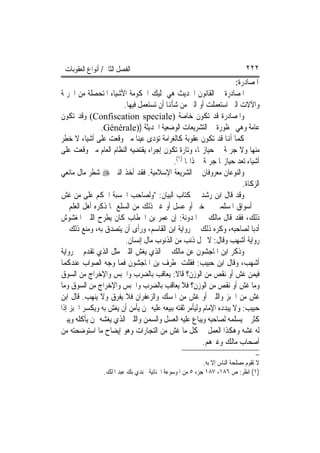 ‫ﺍﻟﻔﺼﻞ ﺍﻟﺜﺎﱐ/ ﺃﻧﻮﺍﻉ ﺍﻟﻌﻘﻮﺑﺎﺕ‬                                                 ‫٢٢٢‬
                                                                     ‫ﺍﳌﺼﺎﺩﺭﺓ:‬
‫ﺍﳌﺼﺎﺩﺭﺓ ﰲ ﺍﻟﻘﺎﻧﻮﻥ ﺍﳊﺪﻳﺚ ﻫﻲ ﲤﻠﻴﻚ ﺍﳊﻜﻮﻣﺔ ﺍﻷﺷﻴﺎﺀ ﺍﳌﺘﺤﺼﻠﺔ ﻣﻦ ﺍﳉﺮﳝﺔ‬
                       ‫ﻭﺍﻵﻻﺕ ﺍﻟﱵ ﺍﺳﺘﻌﻤﻠﺖ ﺃﻭ ﺍﻟﱵ ﻣﻦ ﺷﺄﻬﻧﺎ ﺃﻥ ﺗﺴﺘﻌﻤﻞ ﻓﻴﻬﺎ.‬
‫ﻭﺍﳌﺼﺎﺩﺭﺓ ﻗﺪ ﺗﻜﻮﻥ ﺧﺎﺻﺔ )‪ (Confiscation speciale‬ﻭﻗﺪ ﺗﻜﻮﻥ‬
               ‫ﻋﺎﻣﺔ ﻭﻫﻲ ﳏﻈﻮﺭﺓ ﰲ ﺍﻟﺘﺸﺮﻳﻌﺎﺕ ﺍﻟﻮﺿﻌﻴﺔ ﺍﳊﺪﻳﺜﺔ ))‪.Générale‬‬
‫ﻛﻤﺎ ﺃﻬﻧﺎ ﻗﺪ ﺗﻜﻮﻥ ﻋﻘﻮﺑﺔ ﻛﺎﻟﻐﺮﺍﻣﺔ ﺗﺆﺩﻯ ﻋﻴﻨ‪‬ﺎ ﻣﱴ ﻭﻗﻌﺖ ﻋﻠﻰ ﺃﺷﻴﺎﺀ ﻻ ﺧﻄﺮ‬
‫ﻣﻨﻬﺎ ﻭﻻ ﺟﺮﳝﺔ ﰲ ﺣﻴﺎﺯ‪‬ﺎ، ﻭﺗﺎﺭﺓ ﺗﻜﻮﻥ ﺇﺟﺮﺍﺀ ﻳﻘﺘﻀﻴﻪ ﺍﻟﻨﻈﺎﻡ ﺍﻟﻌﺎﻡ ﻣﱴ ﻭﻗﻌﺖ ﻋﻠﻰ‬
                                           ‫ﺃﺷﻴﺎﺀ ﺗﻌﺪ ﺣﻴﺎﺯ‪‬ﺎ ﺟﺮﳝﺔ ﰲ ﺫﺍ‪‬ﺎ )١(.‬
‫ﻭﺍﻟﻨﻮﻋﺎﻥ ﻣﻌﺮﻭﻓﺎﻥ ﰲ ﺍﻟﺸﺮﻳﻌﺔ ﺍﻹﺳﻼﻣﻴﺔ. ﻓﻘﺪ ﺃﺧﺬ ﺍﻟﻨﱯ ‪ ‬ﺷﻄﺮ ﻣﺎﻝ ﻣﺎﻧﻌﻲ‬
                                                                        ‫ﺍﻟﺰﻛﺎﺓ.‬
‫ﻭﻗﺪ ﻗﺎﻝ ﺍﺑﻦ ﺭﺷﺪ ﰲ ﻛﺘﺎﺏ ﺍﻟﺒﻴﺎﻥ: "ﻭﻟﺼﺎﺣﺐ ﺍﳊﺴﺒﺔ ﺍﳊﻜﻢ ﻋﻠﻰ ﻣﻦ ﻏﺶ‬
‫ﰲ ﺃﺳﻮﺍﻕ ﺍﳌﺴﻠﻤﲔ ﰲ ﺧﱪ ﺃﻭ ﻋﺴﻞ ﺃﻭ ﻏﲑ ﺫﻟﻚ ﻣﻦ ﺍﻟﺴﻠﻊ ﲟﺎ ﺫﻛﺮﻩ ﺃﻫﻞ ﺍﻟﻌﻠﻢ ﰲ‬
‫ﺫﻟﻚ، ﻓﻘﺪ ﻗﺎﻝ ﻣﺎﻟﻚ ﰲ ﺍﳌﺪﻭﻧﺔ: ﺇﻥ ﻋﻤﺮ ﺑﻦ ﺍﳋﻄﺎﺏ ﻛﺎﻥ ﻳﻄﺮﺡ ﺍﻟﻠﱭ ﺍﳌﻐﺸﻮﺵ‬
‫ﺃﺩﺑ‪‬ﺎ ﻟﺼﺎﺣﺒﻪ، ﻭﻛﺮﻩ ﺫﻟﻚ ﰲ ﺭﻭﺍﻳﺔ ﺍﺑﻦ ﺍﻟﻘﺎﺳﻢ، ﻭﺭﺃﻯ ﺃﻥ ﻳﺘﺼﺪﻕ ﺑﻪ، ﻭﻣﻨﻊ ﺫﻟﻚ ﰲ‬
                        ‫ﺭﻭﺍﻳﺔ ﺃﺷﻬﺐ ﻭﻗﺎﻝ: ﻻ ﳛﻞ ﺫﻧﺐ ﻣﻦ ﺍﻟﺬﻧﻮﺏ ﻣﺎﻝ ﺇﻧﺴﺎﻥ.‬
‫ﻭﺫﻛﺮ ﺍﺑﻦ ﺍﳌﺎﺟﺸﻮﻥ ﻋﻦ ﻣﺎﻟﻚ ﰲ ﺍﻟﺬﻱ ﻳﻐﺶ ﺍﻟﻠﱭ ﻣﺜﻞ ﺍﻟﺬﻱ ﺗﻘﺪﻡ ﰲ ﺭﻭﺍﻳﺔ‬
‫ﺃﺷﻬﺐ، ﻭﻗﺎﻝ ﺍﺑﻦ ﺣﺒﻴﺐ: ﻓﻘﻠﺖ ﳌﻄﺮﻑ ﺑﻦ ﺍﳌﺎﺟﺸﻮﻥ ﻓﻤﺎ ﻭﺟﻪ ﺍﻟﺼﻮﺍﺏ ﻋﻨﺪﻛﻤﺎ‬
‫ﻓﻴﻤﻦ ﻏﺶ ﺃﻭ ﻧﻘﺺ ﻣﻦ ﺍﻟﻮﺯﻥ؟ ﻗﺎﻻ: ﻳﻌﺎﻗﺐ ﺑﺎﻟﻀﺮﺏ ﻭﺍﳊﺒﺲ ﻭﺍﻹﺧﺮﺍﺝ ﻣﻦ ﺍﻟﺴﻮﻕ‬
‫ﻭﻣﺎ ﻏﺶ ﺃﻭ ﻧﻘﺺ ﻣﻦ ﺍﻟﻮﺯﻥ؟ ﻓﻼ ﻳﻌﺎﻗﺐ ﺑﺎﻟﻀﺮﺏ ﻭﺍﳊﺒﺲ ﻭﺍﻹﺧﺮﺍﺝ ﻣﻦ ﺍﻟﺴﻮﻕ ﻭﻣﺎ‬
‫ﻏﺶ ﻣﻦ ﺍﳋﺒﺰ ﻭﺍﻟﻠﱭ ﺃﻭ ﻏﺶ ﻣﻦ ﺍﳌﺴﻚ ﻭﺍﻟﺰﻋﻔﺮﺍﻥ ﻓﻼ ﻳﻔﺮﻕ ﻭﻻ ﻳﻨﻬﺐ. ﻗﺎﻝ ﺍﺑﻦ‬
‫ﺣﺒﻴﺐ: ﻭﻻ ﻳﺒﺪﺩﻩ ﺍﻹﻣﺎﻡ ﻭﻟﻴﺄﻣﺮ ﺛﻘﺘﻪ ﺑﺒﻴﻌﻪ ﻋﻠﻴﻪ ﳑﻦ ﻳﺄﻣﻦ ﺃﻥ ﻳﻐﺶ ﺑﻪ ﻭﻳﻜﺴﺮ ﺍﳋﺒﺰ ﺇﺫﺍ‬
‫ﻛﺜﺮ ﰒ ﻳﺴﻠﻤﻪ ﻟﺼﺎﺣﺒﻪ ﻭﻳﺒﺎﻉ ﻋﻠﻴﻪ ﺍﻟﻌﺴﻞ ﻭﺍﻟﺴﻤﻦ ﻭﺍﻟﻠﱭ ﺍﻟﺬﻱ ﻳﻐﺸﻪ ﳑﻦ ﻳﺄﻛﻠﻪ ﻭﻳﺒﲔ‬
‫ﻟﻪ ﻏﺸﻪ ﻭﻫﻜﺬﺍ ﺍﻟﻌﻤﻞ ﰲ ﻛﻞ ﻣﺎ ﻏﺶ ﻣﻦ ﺍﻟﺘﺠﺎﺭﺍﺕ ﻭﻫﻮ ﺇﻳﻀﺎﺡ ﻣﺎ ﺍﺳﺘﻮﺿﺤﺘﻪ ﻣﻦ‬
                                                        ‫ﺃﺻﺤﺎﺏ ﻣﺎﻟﻚ ﻭﻏﲑﻫﻢ.‬
                                                                                 ‫=‬
                                                          ‫ﻻ ﺗﻘﻮﻡ ﻣﺼﻠﺤﺔ ﺍﻟﻨﺎﺱ ﺇﻻ ﺑﻪ.‬
                ‫)١( ﺍﻧﻈﺮ: ﺹ ٦٨١، ٧٨١ ﺟﺰﺀ ٥ ﻣﻦ ﺍﳌﻮﺳﻮﻋﺔ ﺍﳉﻨﺎﺋﻴﺔ ﳉﻨﺪﻱ ﺑﻚ ﻋﺒﺪ ﺍﳌﻠﻚ.‬
 