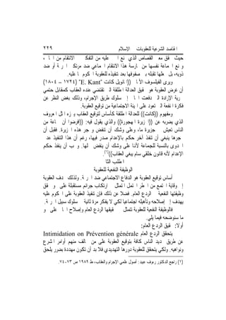 ‫٩٢٢‬                                       ‫ﺍﳌﻘﺎﺻﺪ ﺍﻟﺸﺮﻋﻴﺔ ﻟﻠﻌﻘﻮﺑﺎﺕ ﰲ ﺍﻹﺳﻼﻡ‬
‫ﺣﻴﺚ ﳛﻘﻖ ﻣﻌﲎ ﺍﻟﻘﺼﺎﺹ ﺍﻟﺬﻱ ﳝﻨﻊ ﺍ‪‬ﲏ ﻋﻠﻴﻪ ﻣﻦ ﺍﻟﺘﻔﻜﲑ ﰲ ﺍﻻﻧﺘﻘﺎﻡ ﻣﻦ ﺍﳉﺎﱐ،‬
‫ﻭﳝﻨﻊ ﺍﳉﻤﺎﻋﺔ ﻧﻔﺴﻬﺎ ﻣﻦ ﳑﺎﺭﺳﺔ ﻫﺬﺍ ﺍﻻﻧﺘﻘﺎﻡ ﺍﳉﻤﺎﻋﻲ ﺿﺪ ﻣﺮﺗﻜﱯ ﺍﳉﺮﳝﺔ ﺃﻭ ﺿﺪ‬
             ‫ﺫﻭﻳﻪ، ﺑﻞ ﳚﻌﻠﻬﺎ ﺗﻘﺒﻠﻪ ﺑﲔ ﺻﻔﻮﻓﻬﺎ ﺑﻌﺪ ﺗﻨﻔﻴﺬﻩ ﻟﻠﻌﻘﻮﺑﺔ ﺍﶈﻜﻮﻡ ‪‬ﺎ ﻋﻠﻴﻪ.‬
‫ﻭﻳﺮﻯ ﺍﻟﻔﻴﻠﺴﻮﻑ ﺍﻷﳌﺎﱐ ))ﺍﳝﺎﻧﻮﻳﻞ ﻛﺎﻧﺖ "‪(١٨٠٤ – ١٧٢٤) "E. Kant‬‬
‫ﺃﻥ ﻏﺮﺽ ﺍﻟﻌﻘﻮﺑﺔ ﻫﻮ ﲢﻘﻴﻖ ﺍﻟﻌﺪﺍﻟﺔ ﺍﳌﻄﻠﻘﺔ ﺍﻟﱵ ﺗﻘﺘﻀﻲ ﻋﻨﺪﻩ ﺍﻟﻌﻘﺎﺏ ﻛﻤﻘﺎﺑﻞ ﺣﺘﻤﻲ‬
‫ﳊﺮﻳﺔ ﺍﻹﺭﺍﺩﺓ ﺍﻟﱵ ﺩﻓﻌﺖ ﺍﳉﺎﱐ ﺇﱃ ﺳﻠﻮﻙ ﻃﺮﻳﻖ ﺍﻹﺟﺮﺍﻡ، ﻭﺫﻟﻚ ﺑﻐﺾ ﺍﻟﻨﻈﺮ ﻋﻦ‬
                     ‫ﻓﻜﺮﺓ ﺍﳌﻨﻔﻌﺔ ﺍﻟﱵ ﺗﻌﻮﺩ ﻋﻠﻰ ﺍﳍﻴﺌﺔ ﺍﻻﺟﺘﻤﺎﻋﻴﺔ ﻣﻦ ﺗﻮﻗﻴﻊ ﺍﻟﻌﻘﻮﺑﺔ.‬
‫ﻭﻣﻔﻬﻮﻡ ))ﻛﺎﻧﺖ(( ﻟﻠﻌﺪﺍﻟﺔ ﺍﳌﻄﻠﻘﺔ ﻛﺄﺳﺎﺱ ﻟﺘﻮﻗﻴﻊ ﺍﻟﻌﻘﺎﺏ ﻳﱪﺯﻩ ﺍﳌﺜﻞ ﺍﳌﻌﺮﻭﻑ‬
‫ﺍﻟﺬﻱ ﻳﻀﺮﺑﻪ ﻋﻦ ))ﺍﳉﺰﻳﺮﺓ ﺍﳌﻬﺠﻮﺭﺓ(( ﻭﺍﻟﺬﻱ ﻳﻘﻮﻝ ﻓﻴﻪ: ))ﺍﻓﺮﺿﻮﺍ ﺃﻥ ﲨﺎﻋﺔ ﻣﻦ‬
‫ﺍﻟﻨﺎﺱ ﺗﻌﻴﺶ ﰲ ﺟﺰﻳﺮﺓ ﻣﺎ، ﻭﻋﻠﻰ ﻭﺷﻚ ﺃﻥ ﺗﻨﻔﺾ ﻭ‪‬ﺠﺮ ﻫﺬﻩ ﺍﳉﺰﻳﺮﺓ. ﻓﻘﺒﻞ ﺃﻥ‬
‫‪‬ﺠﺮﻫﺎ ﻳﻨﺒﻐﻲ ﺃﻥ ﺗﻨﻔﺬ ﺁﺧﺮ ﺣﻜﻢ ﺑﺎﻹﻋﺪﺍﻡ ﺻﺪﺭ ﻓﻴﻬﺎ، ﺭﻏﻢ ﺃﻥ ﻫﺬﺍ ﺍﻟﺘﻨﻔﻴﺬ ﻋﺪﱘ‬
‫ﺍﳉﺪﻭﻯ ﺑﺎﻟﻨﺴﺒﺔ ﻟﻠﺠﻤﺎﻋﺔ ﻷﻬﻧﺎ ﻋﻠﻰ ﻭﺷﻚ ﺃﻥ ﻳﻨﻔﺾ ﴰﻠﻬﺎ. ﻭﳚﺐ ﺃﻥ ﻳﻨﻔﺬ ﺣﻜﻢ‬
                                  ‫ﺍﻹﻋﺪﺍﻡ ﻷﻧﻪ ﻗﺎﻧﻮﻥ ﺧﻠﻘﻲ ﺳﺎﻡ ﻳﺒﻐﻲ ﺍﻟﻌﻘﺎﺏ(()١(.‬
                                  ‫ﺍﳌﻄﻠﺐ ﺍﻟﺜﺎﱐ‬
                             ‫ﺍﻟﻮﻇﻴﻔﺔ ﺍﻟﻨﻔﻌﻴﺔ ﻟﻠﻌﻘﻮﺑﺔ‬
‫ﺃﺳﺎﺱ ﺗﻮﻗﻴﻊ ﺍﻟﻌﻘﻮﺑﺔ ﻫﻮ ﺍﻟﺪﻓﺎﻉ ﺍﻻﺟﺘﻤﺎﻋﻲ ﺿﺪ ﺍﳉﺮﳝﺔ. ﻭﻟﺬﻟﻚ ‪‬ﺪﻑ ﺍﻟﻌﻘﻮﺑﺔ‬
‫ﺇﱃ ﻭﻗﺎﻳﺔ ﺍ‪‬ﺘﻤﻊ ﻣﻦ ﺍﳋﻄﺮ ﺍﶈﺘﻤﻞ ﺍﳌﺘﻤﺜﻞ ﰲ ﺍﺭﺗﻜﺎﺏ ﺟﺮﺍﺋﻢ ﻣﺴﺘﻘﺒﻠﺔ ﻋﻠﻰ ﳓﻮ ﳛﻘﻖ‬
‫ﻭﻇﻴﻔﺘﻬﺎ ﺍﻟﻨﻔﻌﻴﺔ ﰲ ﺍﻟﺮﺩﻉ ﺍﻟﻌﺎﻡ. ﻓﻀﻼ ﻋﻦ ﺫﻟﻚ ﻓﺈﻥ ﺗﻨﻔﻴﺬ ﺍﻟﻌﻘﻮﺑﺔ ﻋﻠﻰ ﺍﶈﻜﻮﻡ ﻋﻠﻴﻪ‬
 ‫ﻳﻬﺪﻑ ﺇﱃ ﺇﺻﻼﺣﻪ ﻭﺗﺄﻫﻴﻠﻪ ﺍﺟﺘﻤﺎﻋﻴﺎ ﻟﻜﻲ ﻻ ﻳﻔﻜﺮ ﻣﺮﺓ ﺛﺎﻧﻴﺔ ﰲ ﺳﻠﻮﻙ ﺳﺒﻴﻞ ﺍﳉﺮﳝﺔ.‬
‫ﻓﺎﻟﻮﻇﻴﻔﺔ ﺍﻟﻨﻔﻌﻴﺔ ﻟﻠﻌﻘﻮﺑﺔ ﺗﺘﻤﺜﻞ ﰲ ﲢﻘﻴﻘﻬﺎ ﺍﻟﺮﺩﻉ ﺍﻟﻌﺎﻡ ﻭﺇﺻﻼﺡ ﺍﳉﺎﱐ ﻋﻠﻰ ﳓﻮ‬
                                                          ‫ﻣﺎ ﺳﻨﻮﺿﺤﻪ ﻓﻴﻤﺎ ﻳﻠﻲ.‬
                                                       ‫ﺃﻭﻻ: ﲢﻘﻴﻖ ﺍﻟﺮﺩﻉ ﺍﻟﻌﺎﻡ:‬
‫ﻳﺘﺤﻘﻖ ﺍﻟﺮﺩﻉ ﺍﻟﻌﺎﻡ ‪Intimidation on Prévention générale‬‬
‫ﻋﻦ ﻃﺮﻳﻖ ‪‬ﺪﻳﺪ ﺍﻟﻨﺎﺱ ﻛﺎﻓﺔ ﺑﺘﻮﻗﻴﻊ ﺍﻟﻌﻘﻮﺑﺔ ﻋﻠﻰ ﻣﻦ ﳜﺎﻟﻒ ﻣﻨﻬﻢ ﺃﻭﺍﻣﺮ ﺍﳌﺸﺮﻉ‬
‫ﻭﻧﻮﺍﻫﻴﻪ. ﻭﻟﻜﻲ ﻳﺘﺤﻘﻖ ﻟﻠﻌﻘﻮﺑﺔ ﺩﻭﺭﻫﺎ ﺍﻟﺘﻬﺪﻳﺪﻱ ﻓﻼ ﺑﺪ ﺃﻥ ﺗﻜﻮﻥ ﻣﻬﺪﺩﺓ ﺑﻀﺮﺭ ﻳﻠﺤﻖ‬
        ‫)١( ﺭﺍﺟﻊ ﺍﻟﺪﻛﺘﻮﺭ ﺭﺀﻭﻑ ﻋﺒﻴﺪ: ﺃﺻﻮﻝ ﻋﻠﻤﻲ ﺍﻹﺟﺮﺍﻡ ﻭﺍﻟﻌﻘﺎﺏ، ﻁ ٩٨٩١ ﺹ ٣٧-٤٧.‬
 