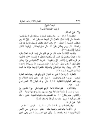 ‫ﺍﻟﻔﺼﻞ ﺍﻟﺜﺎﻟﺚ/ ﻣﻘﺎﺻﺪ ﺍﻟﻌﻘﻮﺑﺔ‬                                                     ‫٨٣٢‬
                                   ‫ﺍﳌﺒﺤﺚ ﺍﻷﻭﻝ‬
                              ‫ﺍﻟﻮﻇﻴﻔﺔ ﺍﻷﺧﻼﻗﻴﺔ ﻟﻠﻌﻘﻮﺑﺔ‬
                                                                    ‫ﺃﻭﻻ: ﲢﻘﻴﻖ ﺍﻟﻌﺪﺍﻟﺔ:‬
‫ﺍﻟﻌﺪﻝ ﻣﻦ ﺃﲰﺎﺀ ﺍﷲ ﺍﳊﺴﲎ، ﻭﺍﻟﺮﺳﺎﻻﺕ ﺍﻟﺴﻤﺎﻭﻳﺔ ﻧـﺰﻟﺖ ﻋﻠﻰ ﺍﻟﺮﺳﻞ ﻟﻴﻌﻠﻤﻮﺍ‬
‫ﲟﻘﺘﻀﺎﻫﺎ ﻋﻠﻰ ﺇﻗﺎﻣﺔ ﺍﻟﻌﺪﻝ. ﻓﺎﻟﻌﺪﻝ ﺃﺫﻥ ﺷﺮﻳﻌﺔ ﺍﷲ، ﻳﻘﻮﻝ ﺗﻌﺎﱃ: ‪ِ‬ﺇﻥ ﺍﷲ ‪‬ﻳﺄ ‪ ‬‬
‫ﱠ َ ﹾﻣ ﺮ‬
‫ﺑِﺎﹾﻟﻌﺪﻝ ﻭ‪‬ﺍﻹﺣﺴ‪‬ﺎﻥ ‪]‬ﺍﻟﻨﺤﻞ: ٠٩[. ﻭﺇﻗﺎﻣﺔ ﺍﻟﻌﺪﻝ ﺗﻜﻠﻴﻒ ﻟﻠﺮﺳﻮﻝ ‪ ‬ﻭﻟﻮﻻﺓ ﺍﻷﻣﺮ‬
                                                                      ‫ْ ِ‬        ‫‪ِْ‬‬
‫ﻭﺍﻟﻘﻀﺎﺓ ﰲ ﻛﻞ ﻭﺯﻣﺎﻥ ﻭﻣﻜﺎﻥ. ﻳﻘﻮﻝ ﺗﻌﺎﱃ ﻋﻠﻰ ﻟﺴﺎﻥ ﻧﺒﻴﻪ ﺍﻟﻜﺮﱘ ‪‬ﻭﹸﻣﺮ ‪ ‬ﻷﻋﺪﻝ‬
‫‪‬ﺃ ِ ْﺕ ْ ِ ﹶ‬
                                                               ‫‪‬ﺑﻴﻨ ﹸ ‪] ‬ﺍﻟﺸﻮﺭﻯ: ٥١[.‬
                                                                                  ‫ْ ‪‬ﻜ ﻢ‬
‫ﻭﺗﺘﻮﺟﻪ ﺍﻵﻳﺎﺕ ﺑﺎﳋﻄﺎﺏ ﻟﻜﻞ ﻣﻦ ﻫﻮ ﻗﺎﺋﻢ ﻋﻠﻰ ﺇﺭﺳﺎﺀ ﻗﻮﺍﻋﺪ ﺍﻟﻌﺪﻝ ﺑﻘﻮﻟﻪ‬
‫ﺗﻌﺎﱃ: ‪‬ﻭِﺇﺫﹶﺍ ﺣﻜﻤﺘﻢ ‪‬ﺑﻴﻦ ﺍﻟ‪‬ﺎﺱ ﺃﹶﻥ ‪‬ﺗﺤ ﹸ ‪‬ﻮﺍ ﺑِﺎﹾﻟﻌﺪﻝ ‪] ‬ﺍﻟﻨﺴﺎﺀ: ٨٥[، ‪‬ﺍﻋﺪﹸﻮﺍ‬
   ‫ْ ِﻟ‬                          ‫‪ِْ‬‬        ‫ْﻜ ﻤ‬       ‫‪  ‬ﹶ ْ‪  ْ ْ ‬ﻨ ِ‬
‫‪‬ﻮ ﹶﺃﻗﺮ ‪ ‬ﻟِﻠﺘﻘﻮ‪‬ﻯ‪] ‬ﺍﳌﺎﺋﺪﺓ: ٨[. ﻭﺍﻟﻌﻘﻮﺑﺔ ﰲ ﺍﻟﺸﺮﻳﻌﺔ ﺍﻹﺳﻼﻣﻴﺔ ﻫﻲ ﺟﺰﺍﺀ ﻭﻣﻘﺎﺑﻞ‬‫ﻫ ‪ ‬ﹾ ‪‬ﺏ ‪ ‬ﹾ‬
‫ﻋﺎﺩﻝ ﻟﻠﺠﺮﳝﺔ. ﻳﻘﻮﻝ ﺗﻌﺎﻝ: ‪ِ‬ﺇ‪‬ﻧﻤ‪‬ﺎ ﺟﺰ‪‬ﺍﺀ ﺍﱠﻟﺬِﻳﻦ ‪‬ﻳﺤ‪‬ﺎﺭ‪‬ﻮﻥ ﺍﷲ ﻭﺭ ‪‬ﻮﹶﻟ ‪] ‬ﺍﳌﺎﺋﺪﺓ:‬
            ‫‪ِ ‬ﺑ ﹶ َ ‪ ‬ﺳ ﻪ‬                    ‫‪ُ ‬‬
‫٣٣[ ﺍﻵﻳﺔ. ﻭﻳﻘﻮﻝ ﺃﻳﻀ‪‬ﺎ ‪‬ﻭ‪‬ﺍﻟ ‪‬ﺎﺭﻕ ﻭ‪‬ﺍﻟ ‪‬ﺎﺭﻗ ﹸ ﻓﹶﺎﻗﻄ ‪‬ﻮﺍ ﹶﺃْﻳﺪ‪‬ﻳﻬﻤ‪‬ﺎ ﺟﺰ‪‬ﺍﺀ ِﺑﻤ‪‬ﺎ ﻛﺴﺒ‪‬ﺎ‬
   ‫ﹶ‪‬‬       ‫ِ‪ً  ‬‬              ‫ﺴ ِ ‪ ‬ﺴ ِ ﹶﺔ ﹾ ﹶﻌ‬
                                                       ‫‪‬ﻧﻜﹶﺎﻻ ﻣﻦ ﺍﷲ...‪] ‬ﺍﳌﺎﺋﺪﺓ: ٨٣[.‬
                                                                        ‫ِ‬      ‫ﹰ‪‬‬
‫ﻓﺎﻟﻌﻘﻮﺑﺔ ﲤﺜﻞ ﺭﺩ ﻓﻌﻞ ﺍ‪‬ﺘﻤﻊ ﲡﺎﻩ ﺍﻟﻌﺪﻭﺍﻥ ﺍﻟﺬﻱ ﻭﻗﻊ ﻋﻠﻴﻪ. ﻭﺣﻴﺚ ﺗﻌﻴﺪ ﺍﻟﻌﻘﻮﺑﺔ‬
‫ﺍﻟﺘﻮﺍﺯﻥ ﺇﱃ ﻣﻴﺰﺍﻥ ﺍﳊﻘﻮﻕ ﻭﺍﻟﻮﺍﺟﺒﺎﺕ ﰲ ﺍ‪‬ﺘﻤﻊ ﲢﻘﻖ ﰲ ﻧﻔﺲ ﺍﻟﻮﻗﺖ ﺍﻟﻌﺪﺍﻟﺔ ﻭﲤﻨﻊ‬
‫ﺭﺩﻭﺩ ﺍﻟﻔﻌﻞ ﺍﻟﻌﺸﻮﺍﺋﻴﺔ ﺍﻻﻧﺘﻘﺎﻣﻴﺔ ﲡﺎﻩ ﺍﳉﺎﱐ ﻋﻠﻰ ﳓﻮ ﻗﺪ ﻳﺘﺠﺎﻭﺯ ﻛﺜﲑ‪‬ﺍ ﺍﻟﻀﺮﺭ ﺍﻟﺬﻱ‬
                                                                        ‫ﳊﻖ ﺑﺎ‪‬ﲏ ﻋﻠﻴﻪ.‬
‫ﻭﺛﻘﺔ ﺍﻷﻓﺮﺍﺩ ﰲ ﲢﻘﻴﻖ ﺍﻟﻌﺪﺍﻟﺔ ﺇﺫﺍ ﻣﺎ ﰎ ﺗﻮﻗﻴﻊ ﺍﻟﻌﻘﻮﺑﺔ ﻋﻠﻰ ﲨﻴﻊ ﺍﳉﻨﺎﺓ ﺩﻭﻥ ﲤﻴﻴﺰ‬
‫ﳊﺴﺐ ﺃﻭ ﻧﺴﺐ ﺃﻭ ﻣﻜﺎﻧﺔ ﺍﺟﺘﻤﺎﻋﻴﺔ ﻳﺮﻳﺢ ﻧﻔﻮﺳﻬﻢ ﻭﻳﻨﺘـﺰﻉ ﻣﻨﻬﺎ ﺍﻟﺮﻏﺒﺔ ﰲ ﺍﻟﺜﺄﺭ‬
‫ﻭﺍﻻﻧﺘﻘﺎﻡ ﻭﳚﻌﻠﻬﻢ ﻳﻘﺒﻠﻮﻥ ﺍﳉﺎﱐ ﺑﻌﺪ ﺍﻟﻘﺼﺎﺹ ﻣﻨﻪ ﻭﺗﻨﻔﻴﺬﻩ ﻟﻠﻌﻘﻮﺑﺔ ﺍﳌﻘﻀﻲ ‪‬ﺎ ﻋﻠﻴﻪ‬
                        ‫ﻛﻔﺮﺩ ﻣﻦ ﺃﻓﺮﺍﺩ ﺍ‪‬ﺘﻤﻊ ﻭﰲ ﺑﺪﻧﻪ ﺑﻌﺪ ﺃﻥ ﻧﻔﺬ ﻓﻴﻪ ﺣﻜﻢ ﺍﻟﻌﺪﺍﻟﺔ.‬
                                                                     ‫ﺛﺎﻧﻴﺎ: ﲢﻘﻴﻖ ﺍﻟﺮﲪﺔ:‬
     ‫ﰲ ﺗﻮﻗﻴﻊ ﺍﻟﻌﻘﻮﺑﺔ ﺗﺒﺪﻭ ﺭﲪﺔ ﺍﷲ ﺷﺎﻣﻠﺔ ﺑﺎﳉﻤﺎﻋﺔ ﻭﺑﺎ‪‬ﲏ ﻋﻠﻴﻪ ﻭﺑﺎﳉﺎﱐ ﻧﻔﺴﻪ.‬
‫ﻓﺮﲪﺔ ﺍﷲ ﺑﺎﳉﻤﺎﻋﺔ ﺗﺒﺪﻭ ﻭﺍﺿﺤﺔ ﺟﻠﻴﺔ ﰲ ﻧﻈﺎﻡ ﺍﳊﺪﻭﺩ ﺍﻟﺬﻱ ﳛﻤﻲ ﺍﻷﺳﺲ‬
‫ﺍﻟﻼﺯﻣﺔ ﻟﻮﺟﻮﺩ ﺍ‪‬ﺘﻤﻊ ﻭﺗﻘﺪﻣﻪ، ﻭﺍﻟﱵ ﻳﻄﻠﻖ ﻋﻠﻴﻬﺎ ﺍﻟﻀﺮﻭﺭﺍﺕ ﺍﳋﻤﺲ ﻭﻫﻲ: ﺍﻟﺪﻳﻦ‬
 