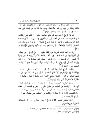 ‫ﺍﻟﻔﺼﻞ ﺍﻟﺜﺎﻟﺚ/ ﻣﻘﺎﺻﺪ ﺍﻟﻌﻘﻮﺑﺔ‬                                                 ‫٢٤٢‬
‫ﻭﻣﻦ ﺍﳌﻌﻠﻮﻡ ﺃﻥ ﻋﻘﻮﺑﺔ ﺍﳉﻨﺎﻩ ﻭﺍﳌﻔﺴﺪﻳﻦ ﻻ ﺗﺘﻢ ﺇﻻ ﲟﺆﱂ ﻳﺮﺩﻋﻬﻢ، ﻭﳚﻌﻞ ﺍﳉﺎﱐ‬
‫ﻧﻜﺎﻻ ﻭﻋﻈﺔ ﳌﻦ ﻳﺮﻳﺪ ﺃﻥ ﻳﻔﻌﻞ ﻣﺜﻞ ﻓﻌﻠﻪ، ﻭﻋﻨﺪ ﻫﺬﺍ ﻓﻼ ﺑﺪ ﻣﻦ ﺇﻓﺴﺎﺩ ﺷﻲﺀ ﻣﻨﻪ‬
                            ‫ﲝﺴﺐ ﺟﺮﳝﺘﻪ ﰲ ﺍﻟﺼﻐﺮ ﻭﺍﻟﻜﱪ ﻭﺍﻟﻘﻠﺔ ﻭﺍﻟﻜﺜﺮﺓ(()١(.‬
‫ﺃﻣﺎ ﻋﻦ ﺍﻟﺮﺩﻉ ﺍﳋﺎﺹ ﻓﻬﻮ ﺫﻭ ﻃﺎﺑﻊ ﻋﻼﺟﻲ، ﻳﺘﻌﻠﻖ ﲟﻦ ﺃﻗﺪﻡ ﻋﻠﻰ ﺍﺭﺗﻜﺎﺏ‬
‫ﺍﳉﺮﳝﺔ، ﻓﻴﻬﺪﻑ ﺇﱃ ﻣﻨﻌﻪ ﻣﻦ ﺍﻟﻌﻮﺩﺓ ﺇﻟﻴﻬﺎ ﻣﺮﺓ ﺃﺧﺮﻯ. ﻭﻟﺬﺍ ﻓﺈﻥ ﺍﻷﱂ ﺍﻟﺬﻱ ﺗﺘﻀﻤﻨﻪ‬
‫ﺍﻟﻌﻘﻮﺑﺔ، ﻟﻴﺲ ﻣﻘﺼﻮﺩ‪‬ﺍ ﻟﺬﺍﺗﻪ، ﺇﳕﺎ ﻫﺪﻓﻪ ﺇﺭﺟﺎﻉ ﺍﻹﻧﺴﺎﻥ ﺇﱃ ﻃﺮﻳﻖ ﺍﳊﻖ ﻭﺇﺑﻌﺎﺩﻩ ﻋﻦ‬
‫ﺍﳌﻌﺼﻴﺔ. ﻭﻟﺬﺍ ﺟﺎﺀ ﻗﻮﻟﻪ ﺗﻌﺎﱃ: ‪ ‬ﻭﹶﺃﺧﺬﻧ‪‬ﺎ ‪‬ﻢ ﺑِﺎﹾﻟﻌﺬﹶﺍﺏ ﹶﻟﻌﻠ ‪‬ﻢ ‪‬ﻳﺮﺟ ‪‬ﻮﻥ ‪]‬ﺍﻟﺰﺧﺮﻑ:‬
            ‫‪  ‬ﹾ ﻫ ‪  ِ ‬ﱠﻬ ْ ْ ِ ﻌ ﹶ‬
                                                                             ‫٨٤[.‬
‫ﻭﻗﺪ ﻋﱪ ﺃﺣﺪ ﻓﻘﻬﺎﺀ ﺍﻟﺸﺮﻳﻌﺔ ﻋﻦ ﻭﻇﻴﻔﺔ ﺍﻟﻌﻘﻮﺑﺔ ﰲ ﲢﻘﻴﻖ ﺍﻟﺮﺩﻉ ﺍﳋﺎﺹ ﺑﻘﻮﻟﻪ:‬
‫ﺃﻥ ﺍﻟﻌﻘﻮﺑﺔ ))ﺗﺄﺩﻳﺐ ﺍﺳﺘﺼﻼﺡ ﻭﺯﺟﺮ ﳜﺘﻠﻒ ﺑﺎﺧﺘﻼﻑ ﺍﻟﺬﻧﺐ((. ﻭﻳﻀﻴﻒ ﺍﺑﻦ ﺗﻴﻤﻴﺔ‬
‫ﺃﻥ ﺍﻟﻌﻘﻮﺑﺔ ))ﺇﳕﺎ ﺷﺮﻋﺖ ﺭﲪﺔ ﻣﻦ ﺍﷲ ﺗﻌﺎﱃ ﺑﻌﺒﺎﺩﻩ، ﻓﻬﻲ ﺻﺎﺩﺭﺓ ﻋﻦ ﺭﲪﺔ ﺍﳋﺎﻟﻖ‬
‫ﻭﺇﺭﺍﺩﺓ ﺍﻹﺣﺴﺎﻥ ﺇﻟﻴﻬﻢ ﻭﺍﻟﺮﲪﺔ ﳍﻢ، ﻛﻤﺎ ﻳﻘﺼﺪ ﺍﻟﻮﺍﻟﺪ ﺗﺄﺩﻳﺐ ﻭﻟﺪﻩ، ﻭﻛﻤﺎ ﻳﻘﺼﺪ‬
                                                      ‫ﺍﻟﻄﺒﻴﺐ ﻣﻌﺎﳉﺔ ﺍﳌﺮﻳﺾ(()٢(.‬
‫ﻭﻟﻔﻜﺮﺓ ﺍﻟﺮﺩﻉ ﺍﻟﻌﺎﻡ ﻭﺍﳋﺎﺹ ﺃﺛﺮ ﻛﺒﲑ ﰲ ﺍﳌﺬﻫﺐ ﺍﳊﻨﻔﻲ ﻭﻗﺪ ﻋﱪ‬
‫))ﺍﻟﻜﺎﺳﺎﱐ(( ﻋﻨﻬﺎ ﺑﻘﻮﻟﻪ: ))ﺇﺫﺍ ﻛﺎﻥ ﺍﻟﺪﺍﻓﻊ ﺇﱃ ﺍﻟﻔﻌﻞ ﺃﻗﻮﻯ ﻋﻨﺪ ﺍﻹﻧﺴﺎﻥ، ﺃﻱ ﺇﻧﻪ‬
‫ﻧﺘﻴﺠﺔ ﻟﻌﻮﺍﻣﻞ ﻣﺮﻛﺒﺔ ﰲ ﺍﻹﻧﺴﺎﻥ ﻳﻨﺪﻓﻊ ﺍﻹﻧﺴﺎﻥ ﺇﻟﻴﻬﺎ ﺑﺎﻟﻔﻄﺮﺓ، ﻓﺘﻜﻮﻥ ﺣﺎﺟﺘﻪ ﺇﱃ‬
                                      ‫ﻣﻘﺎﻭﻣﺔ ﻫﺬﻩ ﺍﻟﻌﻮﺍﻣﻞ ﺃﻣﺲ ﺑﺎﻟﺮﺩﻉ ﻭﺍﻟﺰﺟﺮ((.‬
‫ﻭﻳﺘﺤﻘﻖ ﺍﻟﺮﺩﻉ ﺍﻟﻌﺎﻡ ﺑﺼﻮﺭﺓ ﻛﺒﲑﺓ ﰲ ﻋﻘﻮﺑﺎﺕ ﺍﳊﺪﻭﺩ ﺍﻟﱵ ﻻ ﺗﻌﻄﻲ ﻟﻠﺠﺎﱐ‬
‫ﺃﻱ ﺃﻣﻞ ﰲ ﺍﻹﻓﻼﺕ ﻣﻦ ﺍﻟﻌﻘﺎﺏ ﻋﻦ ﻃﺮﻳﻖ ﻋﻔﻮ ﻭﱄ ﺍﻷﻣﺮ ﺃﻭ ﺷﻔﺎﻋﺘﻪ ﺃﻭ ﲣﻔﻴﻒ‬
‫ﺍﻟﻘﺎﺿﻲ ﻟﻠﻌﻘﻮﺑﺔ ﺃﻭ ﺍﺳﺘﺒﺪﺍﳍﺎ ﺑﻐﲑﻫﺎ، ﻋﻠﻰ ﳓﻮ ﻣﺎ ﺭﺃﻳﻨﺎ ﻓﻴﻤﺎ ﺗﻘﺪﻡ. ﻭﺗﺘﺤﻘﻖ ﻛﺬﻟﻚ ﰲ‬
‫ﳎﺎﻝ ﺍﻟﻘﺼﺎﺹ ﻷﻥ ﺍﳉﺎﱐ ﻻ ﻳﻌﻘﻞ ﺃﻥ ﻳﺮﺗﻜﺐ ﺟﺮﳝﺔ ﻣﻌﺘﻤﺪ‪‬ﺍ ﻋﻠﻰ ﺍﺣﺘﻤﺎﻝ ﻋﻔﻮ ﺍ‪‬ﲏ‬
                                                           ‫ﻋﻠﻴﻪ ﺃﻭ ﺃﻭﻟﻴﺎﺀ ﺍﻟﺪﻡ ﻋﻨﻪ.‬
‫ﻭﺍ‪‬ﺎﻝ ﺍﻟﻄﺒﻴﻌﻲ ﻟﺘﺤﻘﻴﻖ ﻓﻜﺮﺓ ﺍﻟﺮﺩﻉ ﺍﳋﺎﺹ ﻭﺇﺻﻼﺡ ﺍﳉﺎﱐ ﻫﻮ ﺍﻟﻌﻘﻮﺑﺎﺕ‬
                                                          ‫ﺍﻟﺘﻌﺰﻳﺮﻳﺔ ﻋﻠﻰ ﻣﺎ ﺳﻨﺮﻯ.‬
           ‫)١( ﺍﺑﻦ ﺍﻟﻘﻴﻢ: ﺇﻋﻼﻡ ﺍﳌﻮﻗﻌﲔ. ﺩﺍﺭ ﺍﻟﻔﻜﺮ، ﺑﲑﻭﺕ ﻁ٢ ٧٧٩١ ﺝ ٢، ﺹ ٢٠١-٣٠١.‬
                                            ‫)٢( ﺍﺧﺘﻴﺎﺭﺍﺕ ﺍﺑﻦ ﺗﻴﻤﻴﺔ، ﺹ ٨٨٢.‬
 