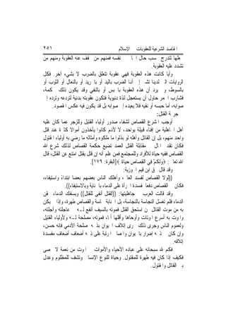 ‫١٥٢‬                                         ‫ﺍﳌﻘﺎﺻﺪ ﺍﻟﺸﺮﻋﻴﺔ ﻟﻠﻌﻘﻮﺑﺎﺕ ﰲ ﺍﻹﺳﻼﻡ‬
‫ﳚﻌﻠﻬﺎ ﺗﺘﺪﺭﺝ ﲝﺴﺐ ﺣﺎﻝ ﺍﳉﺎﱐ ﰲ ﻧﻔﺴﻪ ﻓﻤﻨﻬﻢ ﻣﻦ ﲣﻔﻒ ﻋﻨﻪ ﺍﻟﻌﻘﻮﺑﺔ ﻭﻣﻨﻬﻢ ﻣﻦ‬
                                                                ‫ﺗﺸﺪﺩ ﻋﻠﻴﻪ ﺍﻟﻌﻘﻮﺑﺔ.‬
‫ﻭﺃﻳﺎ ﻛﺎﻧﺖ ﻫﺬﻩ ﺍﻟﻌﻘﻮﺑﺔ ﻓﻬﻲ ﻋﻘﻮﺑﺔ ﺗﺘﻌﻠﻖ ﺑﺎﻟﻀﺮﺏ ﻻ ﺑﺸﻲﺀ ﺁﺧﺮ. ﻓﻜﻞ‬             ‫ﹰ‬
‫ﺍﻟﺮﻭﺍﻳﺎﺕ ﺍﻟﱵ ﻟﺪﻳﻨﺎ ﺗﺸﲑ ﺇﱃ ﺃﻬﻧﺎ ﺍﻟﻀﺮﺏ ﺑﺎﻟﻴﺪ ﺃﻭ ﺑﺎﳉﺮﻳﺪ ﺃﻭ ﺑﺎﻟﻨﻌﺎﻝ ﺃﻭ ﺍﻟﺜﻮﺏ ﺃﻭ‬
‫ﺑﺎﻟﺴﻮﻁ، ﻭﱂ ﻳﺮﺩ ﺃﻥ ﻫﺬﻩ ﺍﻟﻌﻘﻮﺑﺔ ﺑﺎﳊﺒﺲ ﺃﻭ ﺑﺎﻟﻨﻔﻲ ﻭﻗﺪ ﻳﻜﻮﻥ ﺫﻟﻚ ﳊﻜﻤﺔ،‬
‫ﻓﺸﺎﺭﺏ ﺍﳋﻤﺮ ﺣﺎﻭﻝ ﺃﻥ ﻳﺴﺘﻌﺠﻞ ﻟﺬﺓ ﺩﻧﻴﻮﻳﺔ ﻓﺘﻜﻮﻥ ﻋﻘﻮﺑﺘﻪ ﺑﺪﻧﻴﺔ ﻟﺘﺮﺩﻋﻪ ﻭﺗﺮﺩﻩ ﺇﱃ‬
      ‫ﺻﻮﺍﺑﻪ، ﺃﻣﺎ ﺣﺒﺴﻪ ﺃﻭ ﻧﻔﻴﻪ ﻓﻼ ﻳﻌﻴﺪﻩ ﺇﱃ ﺻﻮﺍﺑﻪ ﺑﻞ ﻗﺪ ﻳﻜﻮﻥ ﻓﻴﻪ ﻋﻜﺲ ﺍﳌﻘﺼﻮﺩ.‬
                                                                   ‫ﰲ ﺟﺮﳝﺔ ﺍﻟﻘﺘﻞ:‬
‫ﺃﻭﺟﺐ ﺍﳌﺸﺮﻉ ﺍﻟﻘﺼﺎﺹ ﻟﺸﻔﺎﺀ ﺻﺪﻭﺭ ﺃﻭﻟﻴﺎﺀ ﺍﻟﻘﺘﻴﻞ ﻭﻟﻠﺰﺟﺮ ﻋﻤﺎ ﻛﺎﻥ ﻋﻠﻴﻪ‬
‫ﺃﻫﻞ ﺍﳉﺎﻫﻠﻴﺔ ﻣﻦ ﺇﻓﻨﺎﺀ ﻗﺒﻴﻠﺔ ﺑﻮﺍﺣﺪ، ﻻ ﻷﻬﻧﻢ ﻛﺎﻧﻮﺍ ﻳﺄﺧﺬﻭﻥ ﺃﻣﻮﺍﻻ ﻛﺜﲑﺓ ﻋﻨﺪ ﻗﺘﻞ‬
                 ‫ﹰ‬
‫ﻭﺍﺣﺪ ﻣﻨﻬﻢ، ﺑﻞ ﺇﻥ ﺍﻟﻘﺎﺗﻞ ﻭﺃﻫﻠﻪ ﻟﻮ ﺑﺬﻟﻮﺍ ﻣﺎ ﻣﻠﻜﻮﻩ ﻭﺃﻣﺜﺎﻟﻪ ﻣﺎ ﺭﺿﻲ ﺑﻪ ﺃﻭﻟﻴﺎﺀ ﺍﳌﻘﺘﻮﻝ‬
‫ﻓﻜﺎﻥ ﺗﻘﺪﱘ ﺍﳌﺎﻝ ﰲ ﻣﻘﺎﺑﻠﺔ ﺍﻟﻘﺘﻞ ﺍﻟﻌﻤﺪ ﺗﻀﻴﻊ ﺣﻜﻤﺔ ﺍﻟﻘﺼﺎﺹ ﻟﺬﻟﻚ ﺷﺮﻉ ﺍﷲ‬
‫ﺍﻟﻘﺼﺎﺹ ﻓﻔﻴﻪ ﺣﻴﺎﺓ ﻟﻸﻓﺮﺍﺩ ﻭﻟﻠﻤﺠﺘﻤﻊ ﻓﻤﻦ ﻋﻠﻢ ﺃﻧﻪ ﺇﻥ ﻗﺘﻞ ﻳﻘﺘﻞ ﺍﻣﺘﻨﻊ ﻋﻦ ﺍﻟﻘﺘﻞ، ﻗﺎﻝ‬
                            ‫ﺍﷲ ﺗﻌﺎﱃ: ‪‬ﻭﹶﻟ ﹸﻢ ﻓِﻲ ﺍﹾﻟﻘﺼ‪‬ﺎﺹ ﺣﻴ‪‬ﺎ ﹲ ‪]‬ﺍﻟﺒﻘﺮﺓ: ٩٧١[.‬
                                               ‫ِ ِ ‪ ‬ﺓ‬           ‫‪‬ﻜ ْ‬
                                                ‫ﻭﻗﺪ ﻗﺎﻝ ﲝﻖ ﺍﺑﻦ ﻗﻴﻢ ﺍﳉﻮﺯﻳﺔ:‬
‫))ﻟﻮﻻ ﺍﻟﻘﺼﺎﺹ ﻟﻔﺴﺪ ﺍﻟﻌﺎﱂ، ﻭﺃﻫﻠﻚ ﺍﻟﻨﺎﺱ ﺑﻌﻀﻬﻢ ﺑﻌﻀﺎ ﺍﺑﺘﺪﺍﺀ ﻭﺍﺳﺘﻴﻔﺎﺀ،‬
            ‫ً‬      ‫ﹰ‬
              ‫ﻓﻜﺎﻥ ﰲ ﺍﻟﻘﺼﺎﺹ ﺩﻓﻌﺎ ﳌﻔﺴﺪﺓ ﺍﳉﺮﺃﺓ ﻋﻠﻰ ﺍﻟﺪﻣﺎﺀ ﺑﺎﳉﻨﺎﻳﺔ ﻭﺑﺎﻻﺳﺘﻴﻔﺎﺀ((.‬
                                                            ‫ﹰ‬
‫ﻭﻗﺪ ﻗﺎﻟﺖ ﺍﻟﻌﺮﺏ ﰲ ﺟﺎﻫﻠﻴﺘﻬﺎ: ))ﺍﻟﻘﺘﻞ ﺃﻧﻔﻰ ﻟﻠﻘﺘﻞ(( ﻭﺑﺴﻔﻚ ﺍﻟﺪﻣﺎﺀ ﲢﻘﻦ‬
‫ﺍﻟﺪﻣﺎﺀ ﻓﻠﻢ ﺗﻐﺴﻞ ﺍﻟﻨﺠﺎﺳﺔ ﺑﺎﻟﻨﺠﺎﺳﺔ، ﺑﻞ ﺍﳉﻨﺎﺑﺔ ﳒﺎﺳﺔ ﻭﺍﻟﻘﺼﺎﺹ ﻃﻬﺮﺓ، ﻭﺇﺫﺍ ﱂ ﻳﻜﻦ‬
‫ﺑﻪ ﻣﻦ ﻣﻮﺕ ﺍﻟﻘﺎﺗﻞ ﳑﻦ ﺍﺳﺘﺤﻖ ﺍﻟﻘﺘﻞ ﻓﻤﻮﺗﻪ ﺑﺎﻟﺴﻴﻒ ﺃﻧﻔﻊ ﻟـﻪ ﰲ ﻋﺎﺟﻠﺘﻪ ﻭﺁﺟﻠﺘﻪ،‬
‫ﻭﺍﳌﻮﺕ ﺑﻪ ﺃﺳﺮﻉ ﺍﳌﻮﺗﺎﺕ ﻭﺃﻭﺣﺎﻫﺎ ﻭﺃﻗﻠﻬﺎ ﺃﳌﺎﹰ، ﻓﻤﻮﺗﻪ، ﻣﺼﻠﺤﺔ ﻟـﻪ ﻭﻷﻭﻟﻴﺎﺀ ﺍﻟﻘﺘﻴﻞ‬
‫ﻭﻟﻌﻤﻮﻡ ﺍﻟﻨﺎﺱ ﻭﺟﺮﻯ ﺫﻟﻚ ﳎﺮﻯ ﺇﺗﻼﻑ ﺍﳊﻴﻮﺍﻥ ﺑﺬﲝﻪ ﳌﺼﻠﺤﺔ ﺍﻵﺩﻣﻲ ﻓﺈﻧﻪ ﺣﺴﻦ،‬
‫ﻭﺇﻥ ﻛﺎﻥ ﰲ ﺫﲝﻪ ﺇﺿﺮﺍﺭ ﺑﺎﳊﻴﻮﺍﻥ ﻭﺍﳌﺼﺎﱀ ﺍﳌﺮﺗﺒﺔ ﻋﻠﻰ ﺫﲝﻪ ﺃﺿﻌﺎﻑ ﺃﺿﻌﺎﻑ ﻣﻔﺴﺪﺓ‬
                                                                             ‫ﺇﺗﻼﻓﻪ.‬
‫ﻓﻜﻢ ﷲ ﺳﺒﺤﺎﻧﻪ ﻋﻠﻰ ﻋﺒﺎﺩﻩ ﺍﻷﺣﻴﺎﺀ ﻭﺍﻷﻣﻮﺍﺕ ﰲ ﺍﳌﻮﺕ ﻣﻦ ﻧﻌﻤﺔ ﻻ ﲢﺼﻰ‬
‫ﻓﻜﻴﻒ ﺇﺫﺍ ﻛﺎﻥ ﻓﻴﻪ ﻃﻬﺮﺓ ﻟﻠﻤﻘﺘﻮﻝ. ﻭﺣﻴﺎﺓ ﻟﻠﻨﻮﻉ ﺍﻹﻧﺴﺎﱐ ﻭﺗﺸﻒ ﻟﻠﻤﻈﻠﻮﻡ ﻭﻋﺪﻝ‬
                                                               ‫ﺑﲔ ﺍﻟﻘﺎﺗﻞ ﻭﺍﳌﻘﺘﻮﻝ.‬
 