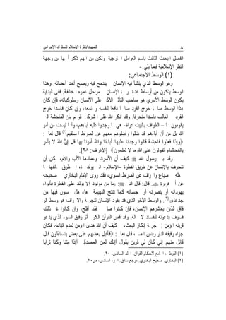 ‫ﺍﻟﺘﻤﻬﻴﺪ/ﻧﻈﺮﺓ ﺍﻹﺳﻼﻡ ﻟﻠﺴﻠﻮﻙ ﺍﻹﺟﺮﺍﻣﻲ‬                                                        ‫٨‬
‫ﺍﻟﻔﺼﻞ ﺍﳌﺒﺤﺚ ﺍﻟﺜﺎﻟﺚ ﺑﺎﺳﻢ ﺍﻟﻌﻮﺍﻣﻞ ﺍﳋﺎﺭﺟﻴﺔ ﻭﻟﻜﻦ ﻣﻦ ﺍﳌﻬﻢ ﺫﻛﺮ ﺃﳘﻬﺎ ﻣﻦ ﻭﺟﻬﺔ‬
                                               ‫ﺍﻟﻨﻈﺮ ﺍﻹﺳﻼﻣﻴﺔ ﻓﻴﻤﺎ ﻳﻠﻲ:-‬
                                                       ‫)١( ﺍﻟﻮﺳﻂ ﺍﻻﺟﺘﻤﺎﻋﻲ:‬
‫ﻭﻫﻮ ﺍﻟﻮﺳﻂ ﺍﻟﺬﻱ ﻳﻨﺸﺄ ﻓﻴﻪ ﺍﻹﻧﺴﺎﻥ ﰒ ﻳﻨﺪﻣﺞ ﻓﻴﻪ ﻭﻳﺼﺒﺢ ﺃﺣﺪ ﺃﻋﻀﺎﺋﻪ. ﻭﻫﺬﺍ‬
‫ﺍﻟﻮﺳﻂ ﻳﺘﻜﻮﻥ ﻣﻦ ﺃﻭﺳﺎﻁ ﻋﺪﺓ ﳝﺮ ‪‬ﺎ ﺍﻹﻧﺴﺎﻥ ﰲ ﻣﺮﺍﺣﻞ ﻋﻤﺮﻩ ﺍﳌﺨﺘﻠﻔﺔ. ﻓﻔﻲ ﺍﻟﺒﺪﺍﻳﺔ‬
                                          ‫ﹸ‬
‫ﻳﻜﻮﻥ ﺍﻟﻮﺳﻂ ﺍﻷﺳﺮﻱ ﻫﻮ ﺻﺎﺣﺐ ﺍﻟﺘﺄﺛﲑ ﺍﻷﻛﱪ ﻋﻠﻰ ﺍﻹﻧﺴﺎﻥ ﻭﺳﻠﻮﻛﻴﺎﺗﻪ، ﻓﺈﻥ ﻛﺎﻥ‬
‫ﻫﺬﺍ ﺍﻟﻮﺳﻂ ﺻﺎﳊﺎ ﺧﺮﺝ ﺍﻟﻔﺮﺩ ﺻﺎﳊﺎ ﻧﺎﻓﻌﺎ ﻟﻨﻔﺴﻪ ﻭﳎﺘﻤﻌﻪ، ﻭﺇﻥ ﻛﺎﻥ ﻓﺎﺳﺪﹰﺍ ﺧﺮﺝ‬
                                              ‫ﹰ ﹰ‬                       ‫ﹰ‬
‫ﺍﻟﻔﺮﺩ ﰲ ﺍﻟﻐﺎﻟﺐ ﻓﺎﺳﺪﹰﺍ ﻣﻨﺤﺮﻓﺎ. ﻭﻗﺪ ﺃﻧﻜﺮ ﺍﷲ ﻋﻠﻰ ﺍﳌﺸﺮﻛﲔ ﻗﻮﳍﻢ ﺑﺄﻥ ﺍﻟﻔﺎﺣﺸﺔ ﺍﻟﱵ‬
                                                            ‫ﹰ‬
‫ﻳﻘﻮﻣﻮﻥ ‪‬ﺎ – ﺍﻟﻄﻮﺍﻑ ﺑﺎﻟﺒﻴﺖ ﻋﺮﺍﺓ- ﻫﻲ ﳑﺎ ﻭﺟﺪﻭﺍ ﻋﻠﻴﻪ ﺁﺑﺎﺀﻫﻢ، ﻭﺃ‪‬ﺎ ﻟﻴﺴﺖ ﻣﻦ ﺃﻣﺮ‬
‫ﺍﷲ ﺑﻞ ﻣﻦ ﺃﻥ ﺁﺑﺎﺀﻫﻢ ﻗﺪ ﺿﻠﻮﺍ ﻭﺃﺿﻠﻮﻫﻢ ﻣﻌﻬﻢ ﻋﻦ ﺍﻟﺼﺮﺍﻁ ﺍﳌﺴﺘﻘﻴﻢ)١( ﻗﺎﻝ ﺗﻌﺎﱃ:‬
‫‪‬ﻭِﺇﺫﹶﺍ ﻓﻌ ﹸﻮﺍ ﻓﹶﺎﺣﺸﺔ ﻗﹶﺎﹸﻮﺍ ﻭﺟﺪﻧ‪‬ﺎ ﻋﻠﻴﻬ‪‬ﺎ ﺁﺑ‪‬ﺎﺀﻧ‪‬ﺎ ﻭ‪‬ﺍﷲ ﹶﺃﻣﺮﻧ‪‬ﺎ ِﺑﻬ‪‬ﺎ ﻗﻞ ِﺇﻥ ﺍﷲ ﻻ ‪‬ﻳﺄ ‪ ‬‬
‫ﹸ ﹾ ﱠ َ ﹶ ﹾ ﻣﺮ‬                   ‫ُ ‪‬‬     ‫َ‬        ‫ِ ‪ ‬ﹰ ﻟ ‪   ‬ﹶ‪‬‬           ‫‪ ‬ﹶ ‪‬ﻠ‬
                            ‫ﺑِﺎﹾﻟﻔﺤﺸ‪‬ﺎﺀ ﹶﺃ‪‬ﺗﻘﹸﻮﹸﻮﻥ ﻋﻠﹶﻰ ﺍﷲ ﻣ‪‬ﺎ ﻻ ‪‬ﺗﻌﻠ ‪‬ﻮﻥ‪] ‬ﺍﻷﻋﺮﺍﻑ: ٨٢[.‬
                                                ‫ﹶ ‪ ِ ‬ﻟ ﹶ ‪ ِ ‬ﹶ ‪ ‬ﹶﻤ ﹶ‬
‫ﻭﻗﺪ ﺑﲔ ﺭﺳﻮﻝ ﺍﷲ ‪ ‬ﻛﻴﻒ ﺃﻥ ﺍﻷﺳﺮﺓ، ﻭﻋﻤﺎﺩﻫﺎ ﺍﻷﺏ ﻭﺍﻷﻡ، ﳝﻜﻦ ﺃﻥ‬
‫ﺗﻨﺤﺮﻑ ﺑﺎﻹﻧﺴﺎﻥ ﻋﻦ ﻃﺮﻳﻖ ﺍﻟﻔﻄﺮﺓ –ﺍﻹﺳﻼﻡ- ﺍﻟﱵ ﻳﻮﻟﺪ ‪‬ﺎ، ﺇﱃ ﻃﺮﻕ ﲣﺎﻟﻔﻬﺎ ﳑﺎ‬
‫ﳚﻌﻠﻪ ﰲ ﺿﻴﺎﻉ ﻭﺍﳓﺮﺍﻑ ﻋﻦ ﺍﻟﺼﺮﺍﻁ ﺍﻟﺴﻮﻱ، ﻓﻘﺪ ﺭﻭﻯ ﺍﻹﻣﺎﻡ ﺍﻟﺒﺨﺎﺭﻱ ﰲ ﺻﺤﻴﺤﻪ‬
‫ﻋﻦ ﺃﰊ ﻫﺮﻳﺮﺓ ‪ .‬ﻗﺎﻝ: ﻗﺎﻝ ﺍﻟﻨﱯ ‪)) :‬ﻣﺎ ﻣﻦ ﻣﻮﻟﻮﺩ ﺇﻻ ﻳﻮﻟﺪ ﻋﻠﻰ ﺍﻟﻔﻄﺮﺓ ﻓﺄﺑﻮﺍﻩ‬
‫ﻳﻬﻮﺩﺍﻧﻪ ﺃﻭ ﻳﻨﺼﺮﺍﻧﻪ ﺃﻭ ﳝﺠﺴﺎﻧﻪ ﻛﻤﺎ ﺗﻨﺘﺞ ﺍﻟﺒﻬﻴﻤﺔ ﲨﻌﺎﺀ ﻫﻞ ﲢﺴﻮﻥ ﻓﻴﻬﺎ ﻣﻦ‬
‫ﺟﺪﻋﺎﺀ(( )٢(. ﻭﺍﻟﻮﺳﻂ ﺍﻵﺧﺮ ﺍﻟﺬﻱ ﻗﺪ ﻳﻘﻮﺩ ﺍﻹﻧﺴﺎﻥ ﻟﻠﺠﺮﳝﺔ ﻭﺍﻻﳓﺮﺍﻑ ﻫﻮ ﻭﺳﻂ ﺍﻟﺮ‬
‫ﻓﺎﻕ ﺍﻟﺬﻳﻦ ﻳﻌﺎﺷﺮﻫﻢ ﺍﻹﻧﺴﺎﻥ، ﻓﺈﻥ ﻛﺎﻧﻮﺍ ﺻﺎﳊﲔ ﻓﻘﺪ ﺃﻓﻠﺢ، ﻭﺇﻥ ﻛﺎﻧﻮﺍ ﻏﲑ ﺫﻟﻚ‬
‫ﻓﺴﻮﻑ ﻳﺪﻋﻮﻧﻪ ﻟﻠﻔﺴﺎﺩ ﻻ ﳏﺎﻟﺔ. ﻭﻗﺪ ﻗﺺ ﺍﻟﻘﺮﺁﻥ ﺍﻟﻜﺮﱘ ﺃﺛﺮ ﺭﻓﻴﻖ ﺍﻟﺴﻮﺀ ﺍﻟﺬﻱ ﻳﺪﻋﻮ‬
‫ﻗﺮﻳﻨﻪ ﺍﳌﺆﻣﻦ ﺇﱃ ﺟﺮﳝﺔ ﺇﻧﻜﺎﺭ ﺍﻟﺒﻌﺚ، ﰒ ﻛﻴﻒ ﺃﻥ ﺍﷲ ﻫﺪﻯ ﺍﳌﺆﻣﻦ ﻟﻌﺪﻡ ﺍﺗﺒﺎﻋﻪ، ﻓﻜﺎﻥ‬
‫ﺟﺰﺍﺀ ﺭﻓﻴﻘﻪ ﺍﻟﻨﺎﺭ ﻭﺑﺌﺲ ﺍﳌﺼﲑ، ﻗﺎﻝ ﺗﻌﺎﱃ: ‪‬ﻓﺄﻗﺒﻞ ‪‬ﺑﻌ ‪ ‬ﻢ ﻋﻠﹶﻰ ‪‬ﺑﻌﺾ ‪‬ﻳﺘﺴ‪‬ﺎﺀﹸﻮﻥ ﻗﹶﺎﻝ‬
‫ﹶﹶ ﹾ‪ ‬ﹶ ‪‬ﻀﻬ ‪َ  ٍ   ‬ﻟ ﹶ ﹶ‬
‫ﻗﹶﺎِﺋ ﹲ ﻣﻨﻬﻢ ِﺇ‪‬ﻲ ﻛﹶﺎﻥ ﻟِﻲ ﻗﺮِﻳ ‪ ‬ﻳ ﹸﻮﻝ ﹶﺃِﺇ‪‬ﻧﻚ ﹶﻟﻤﻦ ﺍﹾﻟﻤ‪‬ﺼﺪﻗﲔ ﹶﺃِﺇﺫﹶﺍ ﻣﺘﻨ‪‬ﺎ ﻭﻛ‪‬ﺎ ‪‬ﺗﺮ‪‬ﺍﺑ‪‬ﺎ‬
          ‫ِ ‪  ‬ﹸﻨ‬           ‫‪ ِ ‬‬   ‫ﹶ ﹶ ﻦ ﻘ ﹸ ‪ِ ‬‬                       ‫ﻞ ‪   ‬ﻧ‬
                                   ‫)١( ﺍﻟﻘﺮﻃﱯ، ﺍﳉﺎﻣﻊ ﻷﺣﻜﺎﻡ ﺍﻟﻘﺮﺁﻥ، ﺍ‪‬ﻠﺪ ﺍﻟﺴﺎﺩﺱ، ٠٢.‬
                            ‫)٢( ﺍﻟﺒﺨﺎﺭﻱ. ﺻﺤﻴﺢ ﺍﻟﺒﺨﺎﺭﻱ. ﻣﺮﺟﻊ ﺳﺎﺑﻖ. ﺍﳉﺰﺀ ﺍﻟﺴﺎﺩﺱ، ﺹ٠٢.‬
 