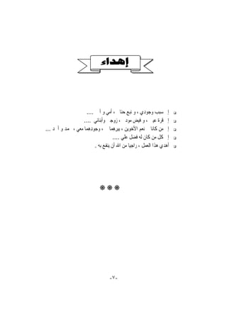‫ﺇﱃ ﺳﺒﺐ ﻭﺟﻮﺩﻱ ، ﻭ ﻧﺒﻊ ﺣﻨﺎﱐ ، ﺃﻣﻲ ﻭ ﺃﰊ ....‬
                    ‫ﺇﱃ ﻗﺮﺓ ﻋﻴﲏ ، ﻭ ﻓﻴﺾ ﻣﻮﺩﰐ ، ﺯﻭﺟﱵ ﻭﺃﺑﻨﺎﺋﻲ ....‬
‫ﺇﱃ ﻣﻦ ﻛﺎﻧﺎ ﱄ ﻧﻌﻢ ﺍﻷﺧﻮﻳﻦ ، ِﺑﺒﺮﻫﻤ‪‬ﺎ ﱄ ، ﻭ ‪‬ﻮﺩﻫﻤ‪‬ﺎ ﻣﻌﻲ ، ﳏﻤﺪ ﻭ ﺃﲪﺪ ...‬
                       ‫ﺟ ِِ‬          ‫ِِِ‬
                                     ‫ﺇﱃ ﻛﻞ ﻣﻦ ﻛﺎﻥ ﻟﻪ ﻓﻀﻞ ﻋﻠﻲ ....‬
                          ‫ﺃﻫﺪﻱ ﻫﺬﺍ ﺍﻟﻌﻤﻞ ، ﺭﺍﺟﻴﺎ ﻣﻦ ﺍﷲ ﺃﻥ ﻳﻨﻔﻊ ﺑﻪ .‬
                                               ‫ﹰ‬




                             ‫‪‬‬




                                   ‫-٧-‬
 