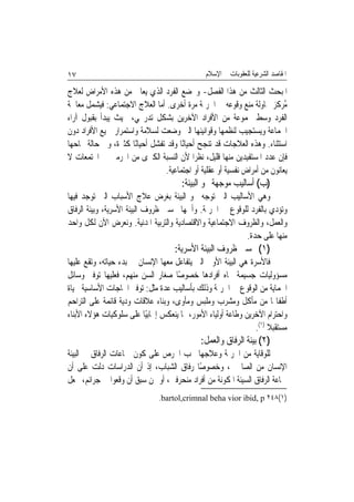 ‫٧١‬                                             ‫ﺍﳌﻘﺎﺻﺪ ﺍﻟﺸﺮﻋﻴﺔ ﻟﻠﻌﻘﻮﺑﺎﺕ ﰲ ﺍﻹﺳﻼﻡ‬

‫ﺍﳌﺒﺤﺚ ﺍﻟﺜﺎﻟﺚ ﻣﻦ ﻫﺬﺍ ﺍﻟﻔﺼﻞ- ﻭﳜﻀﻊ ﺍﻟﻔﺮﺩ ﺍﻟﺬﻱ ﻳﻌﺎﱐ ﻣﻦ ﻫﺬﻩ ﺍﻷﻣﺮﺍﺽ ﻟﻌﻼﺝ‬
‫ُﺮﻛﺰ ﶈﺎﻭﻟﺔ ﻣﻨﻊ ﻭﻗﻮﻋﻪ ﰲ ﺍﳉﺮﳝﺔ ﻣﺮﺓ ﺃﺧﺮﻯ. ﺃﻣﺎ ﺍﻟﻌﻼﺝ ﺍﻻﺟﺘﻤﺎﻋﻲ: ﻓﻴﺸﻤﻞ ﻣﻌﺎﳉﺔ‬    ‫ﻣ‬
‫ﺍﻟﻔﺮﺩ ﻭﺳﻂ ﳎﻤﻮﻋﺔ ﻣﻦ ﺍﻷﻓﺮﺍﺩ ﺍﻵﺧﺮﻳﻦ ﺑﺸﻜﻞ ﺗﺪﺭﳚﻲ، ﲝﻴﺚ ﻳﺒﺪﺃ ﺑﻘﺒﻮﻝ ﺁﺭﺍﺀ‬
‫ﺍﳉﻤﺎﻋﺔ ﻭﻳﺴﺘﺠﻴﺐ ﻟﻨﻈﻤﻬﺎ ﻭﻗﻮﺍﻧﻴﻨﻬﺎ ﺍﻟﱵ ﻭﺿﻌﺖ ﻟﺴﻼﻣﺔ ﻭﺍﺳﺘﻤﺮﺍﺭ ﲨﻴﻊ ﺍﻷﻓﺮﺍﺩ ﺩﻭﻥ‬
‫ﺍﺳﺘﺜﻨﺎﺀ. ﻭﻫﺬﻩ ﺍﻟﻌﻼﺟﺎﺕ ﻗﺪ ﺗﻨﺠﺢ ﺃﺣﻴﺎﻧًﺎ ﻭﻗﺪ ﺗﻔﺸﻞ ﺃﺣﻴﺎﻧًﺎ ﻛﺜﲑﺓ، ﻭﰲ ﺣﺎﻟﺔ ﳒﺎﺣﻬﺎ‬
‫ﻓﺈﻥ ﻋﺪﺩ ﺍﳌﺴﺘﻔﻴﺪﻳﻦ ﻣﻨﻬﺎ ﻗﻠﻴﻞ، ﻧﻈﺮﹰﺍ ﻷﻥ ﺍﻟﻨﺴﺒﺔ ﺍﻟﻜﱪﻯ ﻣﻦ ﺍ‪‬ﺮﻣﲔ ﰲ ﺍ‪‬ﺘﻤﻌﺎﺕ ﻻ‬
                                ‫ﻳﻌﺎﻧﻮﻥ ﻣﻦ ﺃﻣﺮﺍﺽ ﻧﻔﺴﻴﺔ ﺃﻭ ﻋﻘﻠﻴﺔ ﺃﻭ ﺍﺟﺘﻤﺎﻋﻴﺔ.‬
                                       ‫)ﺏ( ﺃﺳﺎﻟﻴﺐ ﻣﻮﺟﻬﺔ ﳓﻮ ﺍﻟﺒﻴﺌﺔ:‬
‫ﻭﻫﻲ ﺍﻷﺳﺎﻟﻴﺐ ﺍﻟﱵ ﺗﻮﺟﻪ ﳓﻮ ﺍﻟﺒﻴﺌﺔ ﺑﻐﺮﺽ ﻋﻼﺝ ﺍﻷﺳﺒﺎﺏ ﺍﻟﱵ ﺗﻮﺟﺪ ﻓﻴﻬﺎ‬
‫ﻭﺗﺆﺩﻱ ﺑﺎﻟﻔﺮﺩ ﻟﻠﻮﻗﻮﻉ ﰲ ﺍﳉﺮﳝﺔ. ﻭﺃﳘﻬﺎ ﲢﺴﲔ ﻇﺮﻭﻑ ﺍﻟﺒﻴﺌﺔ ﺍﻷﺳﺮﻳﺔ، ﻭﺑﻴﺌﺔ ﺍﻟﺮﻓﺎﻕ‬
‫ﻭﺍﻟﻌﻤﻞ، ﻭﺍﻟﻈﺮﻭﻑ ﺍﻻﺟﺘﻤﺎﻋﻴﺔ ﻭﺍﻻﻗﺘﺼﺎﺩﻳﺔ ﻭﺍﻟﺘﺮﺑﻴﺔ ﺍﳌﺪﻧﻴﺔ. ﻭﻧﻌﺮﺽ ﺍﻵﻥ ﻟﻜﻞ ﻭﺍﺣﺪ‬
                                                          ‫ﻣﻨﻬﺎ ﻋﻠﻰ ﺣﺪﺓ.‬
                                    ‫)١( ﲢﺴﲔ ﻇﺮﻭﻑ ﺍﻟﺒﻴﺌﺔ ﺍﻷﺳﺮﻳﺔ:‬
‫ﻓﺎﻷﺳﺮﺓ ﻫﻲ ﺍﻟﺒﻴﺌﺔ ﺍﻷﻭﱃ ﺍﻟﱵ ﻳﺘﻔﺎﻋﻞ ﻣﻌﻬﺎ ﺍﻹﻧﺴﺎﻥ ﰲ ﺑﺪﺀ ﺣﻴﺎﺗﻪ، ﻭﺗﻘﻊ ﻋﻠﻴﻬﺎ‬
‫ﻣﺴﺆﻭﻟﻴﺎﺕ ﺟﺴﻴﻤﺔ ﲡﺎﻩ ﺃﻓﺮﺍﺩﻫﺎ ﺧﺼﻮﺻًﺎ ﺻﻐﺎﺭ ﺍﻟﺴﻦ ﻣﻨﻬﻢ، ﻓﻌﻠﻴﻬﺎ ﺗﻮﻓﲑ ﻭﺳﺎﺋﻞ‬
‫ﺍﳊﻤﺎﻳﺔ ﻣﻦ ﺍﻟﻮﻗﻮﻉ ﰲ ﺍﳉﺮﳝﺔ ﻭﺫﻟﻚ ﺑﺄﺳﺎﻟﻴﺐ ﻋﺪﺓ ﻣﺜﻞ: ﺗﻮﻓﲑ ﺍﳊﺎﺟﺎﺕ ﺍﻷﺳﺎﺳﻴﺔ ﳊﻴﺎﺓ‬
‫ﺃﻃﻔﺎﳍﺎ ﻣﻦ ﻣﺄﻛﻞ ﻭﻣﺸﺮﺏ ﻭﻣﻠﺒﺲ ﻭﻣﺄﻭﻯ، ﻭﺑﻨﺎﺀ ﻋﻼﻗﺎﺕ ﻭﺩﻳﺔ ﻗﺎﺋﻤﺔ ﻋﻠﻰ ﺍﻟﺘﺮﺍﺣﻢ‬
‫ﻭﺍﺣﺘﺮﺍﻡ ﺍﻵﺧﺮﻳﻦ ﻭﻃﺎﻋﺔ ﺃﻭﻟﻴﺎﺀ ﺍﻷﻣﻮﺭ، ﳑﺎ ﻳﻨﻌﻜﺲ ﺇﳚﺎﺑﻴًﺎ ﻋﻠﻰ ﺳﻠﻮﻛﻴﺎﺕ ﻫﺆﻻﺀ ﺍﻷﺑﻨﺎﺀ‬
                                                                ‫ﻣﺴﺘﻘﺒﻼ )١(.‬
                                                                     ‫ﹰ‬
                                             ‫)٢( ﺑﻴﺌﺔ ﺍﻟﺮﻓﺎﻕ ﻭﺍﻟﻌﻤﻞ:‬
‫ﻟﻠﻮﻗﺎﻳﺔ ﻣﻦ ﺍﳉﺮﳝﺔ ﻭﻋﻼﺟﻬﺎ ﳚﺐ ﺍﳊﺮﺹ ﻋﻠﻰ ﻛﻮﻥ ﲨﺎﻋﺎﺕ ﺍﻟﺮﻓﺎﻕ ﰲ ﺍﻟﺒﻴﺌﺔ‬
‫ﺍﻹﻧﺴﺎﻥ ﻣﻦ ﺍﻟﺼﺎﳊﲔ، ﻭﺧﺼﻮﺻًﺎ ﺭﻓﺎﻕ ﺍﻟﺸﺒﺎﺏ، ﺇﺫ ﺃﻥ ﺍﻟﺪﺭﺍﺳﺎﺕ ﺩﻟﺖ ﻋﻠﻰ ﺃﻥ‬
‫ﲨﺎﻋﺔ ﺍﻟﺮﻓﺎﻕ ﺍﻟﺴﻴﺌﺔ ﺍﳌﻜﻮﻧﺔ ﻣﻦ ﺃﻓﺮﺍﺩ ﻣﻨﺤﺮﻓﲔ، ﺃﻭ ﳑﻦ ﺳﺒﻖ ﺃﻥ ﻭﻗﻌﻮﺍ ﰲ ﺟﺮﺍﺋﻢ، ﲡﻌﻞ‬
                               ‫)١(٨٤٢ ‪.bartol,crimnal beha vior ibid, p‬‬
 