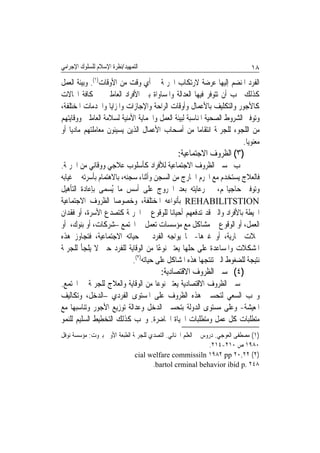 ‫ﺍﻟﺘﻤﻬﻴﺪ/ﻧﻈﺮﺓ ﺍﻹﺳﻼﻡ ﻟﻠﺴﻠﻮﻙ ﺍﻹﺟﺮﺍﻣﻲ‬                                            ‫٨١‬
‫ﺍﻟﻔﺮﺩ ﺍﳌﻨﻀﻢ ﺇﻟﻴﻬﺎ ﻋﺮﺿﺔ ﻻﺭﺗﻜﺎﺏ ﺍﳉﺮﳝﺔ ﰲ ﺃﻱ ﻭﻗﺖ ﻣﻦ ﺍﻷﻭﻗﺎﺕ)١(. ﻭﺑﻴﺌﺔ ﺍﻟﻌﻤﻞ‬
‫ﻛﺬﻟﻚ ﳚﺐ ﺃﻥ ﺗﺘﻮﻓﺮ ﻓﻴﻬﺎ ﺍﻟﻌﺪﺍﻟﺔ ﻭﺍﳌﺴﺎﻭﺍﺓ ﺑﲔ ﺍﻷﻓﺮﺍﺩ ﺍﻟﻌﺎﻣﻠﲔ ﰲ ﻛﺎﻓﺔ ﺍ‪‬ﺎﻻﺕ‬
‫ﻛﺎﻷﺟﻮﺭ ﻭﺍﻟﺘﻜﻠﻴﻒ ﺑﺎﻷﻋﻤﺎﻝ ﻭﺃﻭﻗﺎﺕ ﺍﻟﺮﺍﺣﺔ ﻭﺍﻹﺟﺎﺯﺍﺕ ﻭﺍﳌﺰﺍﻳﺎ ﻭﺍﳋﺪﻣﺎﺕ ﺍﳌﺨﺘﻠﻔﺔ،‬
‫ﻭﺗﻮﻓﲑ ﺍﻟﺸﺮﻭﻁ ﺍﻟﺼﺤﻴﺔ ﺍﳌﻨﺎﺳﺒﺔ ﻟﺒﻴﺌﺔ ﺍﻟﻌﻤﻞ ﻭﺍﳊﻤﺎﻳﺔ ﺍﻷﻣﻨﻴﺔ ﻟﺴﻼﻣﺔ ﺍﻟﻌﺎﻣﻠﲔ ﻭﻭﻗﺎﻳﺘﻬﻢ‬
‫ﻣﻦ ﺍﻟﻠﺠﻮﺀ ﻟﻠﺠﺮﳝﺔ ﺍﻧﺘﻘﺎﻣﺎ ﻣﻦ ﺃﺻﺤﺎﺏ ﺍﻷﻋﻤﺎﻝ ﺍﻟﺬﻳﻦ ﻳﺴﻴﺌﻮﻥ ﻣﻌﺎﻣﻠﺘﻬﻢ ﻣﺎﺩﻳﺎ ﺃﻭ‬
   ‫ﹰ‬                                                  ‫ﹰ‬
                                                                       ‫ﻣﻌﻨﻮﻳﺎ.‬
                                                                        ‫ﹰ‬
                                               ‫)٣( ﺍﻟﻈﺮﻭﻑ ﺍﻻﺟﺘﻤﺎﻋﻴﺔ:‬
‫ﳚﺐ ﲢﺴﲔ ﺍﻟﻈﺮﻭﻑ ﺍﻻﺟﺘﻤﺎﻋﻴﺔ ﻟﻸﻓﺮﺍﺩ ﻛﺄﺳﻠﻮﺏ ﻋﻼﺟﻲ ﻭﻭﻗﺎﺋﻲ ﻣﻦ ﺍﳉﺮﳝﺔ.‬
‫ﻓﺎﻟﻌﻼﺝ ﻳﺴﺘﺨﺪﻡ ﻣﻊ ﺍ‪‬ﺮﻡ ﺍﳋﺎﺭﺝ ﻣﻦ ﺍﻟﺴﺠﻦ ﻭﺃﺛﻨﺎﺀ ﺳﺠﻨﻪ، ﺑﺎﻻﻫﺘﻤﺎﻡ ﺑﺄﺳﺮﺗﻪ ﰲ ﻏﻴﺎﺑﻪ‬
‫ﻭﺗﻮﻓﲑ ﺣﺎﺟﻴﺎ‪‬ﻢ، ﰒ ﺭﻋﺎﻳﺘﻪ ﺑﻌﺪ ﺍﳋﺮﻭﺝ ﻋﻠﻰ ﺃﺳﺲ ﻣﺎ ُﺴﻤﻰ ﺑﺈﻋﺎﺩﺓ ﺍﻟﺘﺄﻫﻴﻞ‬
                    ‫ﻳ‬
‫‪ REHABILITSTION‬ﺑﺄﻧﻮﺍﻋﻪ ﺍﳌﺨﺘﻠﻔﺔ، ﻭﺧﺼﻮﺻﺎ ﺍﻟﻈﺮﻭﻑ ﺍﻻﺟﺘﻤﺎﻋﻴﺔ‬
                      ‫ﹰ‬
‫ﺍﶈﻴﻄﺔ ﺑﺎﻷﻓﺮﺍﺩ ﻭﺍﻟﱵ ﻗﺪ ﺗﺪﻓﻌﻬﻢ ﺃﺣﻴﺎﻧﺎ ﻟﻠﻮﻗﻮﻉ ﰲ ﺍﳉﺮﳝﺔ ﻛﺘﺼﺪﻉ ﺍﻷﺳﺮﺓ، ﺃﻭ ﻓﻘﺪﺍﻥ‬
                                           ‫ﹰ‬
‫ﺍﻟﻌﻤﻞ، ﺃﻭ ﺍﻟﻮﻗﻮﻉ ﰲ ﻣﺸﺎﻛﻞ ﻣﻊ ﻣﺆﺳﺴﺎﺕ ﺗﻌﻤﻞ ﰲ ﺍ‪‬ﺘﻤﻊ –ﺷﺮﻛﺎﺕ، ﺃﻭ ﺑﻨﻮﻙ، ﺃﻭ‬
‫ﳏﻼﺕ ﲡﺎﺭﻳﺔ، ﺃﻭ ﻏﲑﻫﺎ- ﳑﺎ ﻳﻮﺍﺟﻪ ﺍﻟﻔﺮﺩ ﰲ ﺣﻴﺎﺗﻪ ﺍﻻﺟﺘﻤﺎﻋﻴﺔ، ﻓﺘﺠﺎﻭﺯ ﻫﺬﻩ‬
‫ﺍﳌﺸﻜﻼﺕ ﻭﺍﳌﺴﺎﻋﺪﺓ ﻋﻠﻰ ﺣﻠﻬﺎ ﻳﻌﺘﱪ ﻧﻮﻋًﺎ ﻣﻦ ﺍﻟﻮﻗﺎﻳﺔ ﻟﻠﻔﺮﺩ ﺣﱴ ﻻ ﻳﻠﺠﺄ ﻟﻠﺠﺮﳝﺔ‬
                            ‫ﻧﺘﻴﺠﺔ ﻟﻠﻀﻐﻮﻁ ﺍﻟﱵ ﺗﻨﺘﺠﻬﺎ ﻫﺬﻩ ﺍﳌﺸﺎﻛﻞ ﻋﻠﻰ ﺣﻴﺎﺗﻪ)٢(.‬
                                        ‫)٤( ﲢﺴﲔ ﺍﻟﻈﺮﻭﻑ ﺍﻻﻗﺘﺼﺎﺩﻳﺔ:‬
‫ﲢﺴﲔ ﺍﻟﻈﺮﻭﻑ ﺍﻻﻗﺘﺼﺎﺩﻳﺔ ﻳﻌﺘﱪ ﻧﻮﻋﺎ ﻣﻦ ﺍﻟﻮﻗﺎﻳﺔ ﻭﺍﻟﻌﻼﺝ ﻟﻠﺠﺮﳝﺔ ﰲ ﺍ‪‬ﺘﻤﻊ.‬
                                  ‫ﹰ‬
‫ﻭﳚﺐ ﺍﻟﺴﻌﻲ ﻟﺘﺤﺴﲔ ﻫﺬﻩ ﺍﻟﻈﺮﻭﻑ ﻋﻠﻰ ﺍﳌﺴﺘﻮﻯ ﺍﻟﻔﺮﺩﻱ –ﺍﻟﺪﺧﻞ، ﻭﺗﻜﺎﻟﻴﻒ‬
‫ﺍﳌﻌﻴﺸﺔ- ﻭﻋﻠﻰ ﻣﺴﺘﻮﻯ ﺍﻟﺪﻭﻟﺔ ﺑﺘﺤﺴﲔ ﺍﻟﺪﺧﻞ ﻭﻋﺪﺍﻟﺔ ﺗﻮﺯﻳﻊ ﺍﻷﺟﻮﺭ ﻭﺗﻨﺎﺳﺒﻬﺎ ﻣﻊ‬
‫ﻣﺘﻄﻠﺒﺎﺕ ﻛﻞ ﻋﻤﻞ ﻭﻣﺘﻄﻠﺒﺎﺕ ﺍﳊﻴﺎﺓ ﺍﳊﺎﺿﺮﺓ. ﻭﳚﺐ ﻛﺬﻟﻚ ﺍﻟﺘﺨﻄﻴﻂ ﺍﻟﺴﻠﻴﻢ ﻟﻠﻨﻤﻮ‬
‫)١( ﻣﺼﻄﻔﻰ ﺍﻟﻌﻮﺟﻲ. ﺩﺭﻭﺱ ﰲ ﺍﻟﻌﻠﻢ ﺍﳉﻨﺎﺋﻲ. ﺍﻟﺘﺼﺪﻱ ﻟﻠﺠﺮﳝﺔ ﺍﻟﻄﺒﻌﺔ ﺍﻷﻭﱃ ﺑﲑﻭﺕ: ﻣﺆﺳﺴﺔ ﻧﻮﻓﻞ‬
                                                              ‫٠٨٩١ ﺹ ٠١٢-٤١٢.‬
                              ‫)٢( ٢٢,٠٢ ‪cial welfare commissiln ١٩٨٢ pp‬‬
                                     ‫٨٤٢ .‪.bartol crminal behavior ibid p‬‬
 