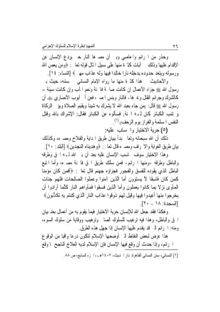 ‫ﺍﻟﺘﻤﻬﻴﺪ/ﻧﻈﺮﺓ ﺍﻹﺳﻼﻡ ﻟﻠﺴﻠﻮﻙ ﺍﻹﺟﺮﺍﻣﻲ‬                                                       ‫٦٢‬
‫ﻭﺣﺬﺭ ﻣﻦ ﺍﳉﺮﺍﺋﻢ ﻭﺍﳌﻌﺎﺻﻲ ﻭﺑﲔ ﺃﻥ ﻣﺼﲑﻫﺎ ﺍﻟﻨﺎﺭ ﺣﱴ ﻳﺮﺩﻉ ﺍﻹﻧﺴﺎﻥ ﻋﻦ‬
‫ﺍﻹﻗﺪﺍﻡ ﻋﻠﻴﻬﺎ ﻭﺫﻟﻚ ﰲ ﺁﻳﺎﺕ ﻛﺜﲑﺓ ﻣﻨﻬﺎ ﻋﻠﻰ ﺳﺒﻴﻞ ﺍﳌﺜﺎﻝ ﻗﻮﻟﻪ ﺗﻌﺎﱃ: ‪‬ﻭﻣ‪‬ﻦ ‪‬ﻳﻌﺺ ﺍﷲ‬
‫‪َ ِ  ‬‬
   ‫ﻭﺭ ‪‬ﻮﹶﻟ ‪ ‬ﻭ‪‬ﻳﺘﻌﺪ ﺣ ‪‬ﻭﺩ ‪ ‬ﻳﺪﺧﻠﻪ ﻧ‪‬ﺎﺭ‪‬ﺍ ﺧ‪‬ﺎِﻟﺪ‪‬ﺍ ﻓِﻴﻬ‪‬ﺎ ﻭﹶﻟ ‪ ‬ﻋﺬﹶﺍ ‪ ‬ﻣﻬ ‪] ‬ﺍﻟﻨﺴﺎﺀ: ٤١[.‬
                  ‫‪ ‬ﻪ ‪ ‬ﺏ ‪ِ ‬ﲔ‬                             ‫‪  ‬ﺳ ﻪ ‪     ‬ﺪ ‪‬ﻩ ‪ ِ ‬ﹾ ‪‬‬
‫ﻭﺍﻷﺣﺎﺩﻳﺚ ﰲ ﻫﺬﺍ ﻛﺜﲑﺓ ﻣﻨﻬﺎ ﻣﺎ ﺭﻭﺍﻩ ﺍﻹﻣﺎﻡ ﺍﻟﻨﺴﺎﺋﻲ ﰲ ﺳﻨﻨﻪ، ﺣﻴﺚ ﺑﲔ‬
‫ﺭﺳﻮﻝ ﺍﷲ ‪ ‬ﺟﺰﺍﺀ ﺍﻷﻋﻤﺎﻝ ﺇﻥ ﻛﺎﻧﺖ ﺻﺎﳊﺔ ﻓﺎﳉﻨﺔ ﻭﻧﻌﻢ ﺍﳌﺂﺏ ﻭﺇﻥ ﻛﺎﻧﺖ ﺳﻴﺌﺔ –‬
‫ﻛﺎﻟﺸﺮﻙ ﻭﺟﺮﺍﺋﻢ ﺍﻟﻘﺘﻞ ﻭﻏﲑﻫﺎ- ﻓﺎﻟﻨﺎﺭ ﻭﺑﺌﺲ ﺍﳌﺼﲑ، ﻓﻌﻦ ﺃﰊ ﺃﻳﻮﺏ ﺍﻷﻧﺼﺎﺭﻱ ‪ ‬ﺃﻥ‬
‫ﺭﺳﻮﻝ ﺍﷲ ‪ ‬ﻗﺎﻝ: ))ﻣﻦ ﺟﺎﺀ ﺑﻌﺒﺪ ﺍﷲ ﻻ ﻳﺸﺮﻙ ﺑﻪ ﺷﻴﺌﹰﺎ ﻭﻳﻘﻴﻢ ﺍﻟﺼﻼﺓ ﻭﻳﺆﰐ ﺍﻟﺰﻛﺎﺓ‬
‫ﻭﳚﺘﻨﺐ ﺍﻟﻜﺒﺎﺋﺮ ﻛﺎﻥ ﻟـﻪ ﺍﳉﻨﺔ. ﻓﺴﺄﻟﻮﻩ ﻋﻦ ﺍﻟﻜﺒﺎﺋﺮ ﻓﻘﺎﻝ: ﺍﻹﺷﺮﺍﻙ ﺑﺎﷲ ﻭﻗﺘﻞ‬
                                             ‫ﺍﻟﻨﻔﺲ ﺍﳌﺴﻠﻤﺔ ﻭﺍﻟﻔﺮﺍﺭ ﻳﻮﻡ ﺍﻟﺰﺣﻒ(( )١(.‬
                                          ‫)٥( ﺣﺮﻳﺔ ﺍﻻﺧﺘﻴﺎﺭ ﻭﺍﳊﺴﺎﺏ ﻋﻠﻴﻪ:‬
‫ﺫﻟﻚ ﺃﻥ ﺍﷲ ﺳﺒﺤﺎﻧﻪ ﻭﺗﻌﺎﱃ ﺑﺪﺃ ﺑﺒﻴﺎﻥ ﻃﺮﻳﻖ ﺍﳍﺪﺍﻳﺔ ﻭﺍﻟﻔﻼﺡ ﻭﻣﺼﲑﻩ، ﻭﻛﺬﻟﻚ‬
   ‫ﺑﻴﺎﻥ ﻃﺮﻳﻖ ﺍﻟﻐﻮﺍﻳﺔ ﻭﺍﻻﳓﺮﺍﻑ ﻭﻣﺼﲑﻩ ﻗﺎﻝ ﺗﻌﺎﱃ: ‪‬ﻭﻫﺪ‪‬ﻳﻨ‪‬ﺎﻩ ﺍﻟﻨﺠﺪ‪‬ﻳﻦ‪] ‬ﺍﻟﺒﻠﺪ: ٠١[.‬
                     ‫‪ِ    ‬‬
‫ﻭﻫﺬﺍ ﺍﻻﺧﺘﻴﺎﺭ ﺳﻮﻑ ﳛﺎﺳﺐ ﺍﻹﻧﺴﺎﻥ ﻋﻠﻴﻪ ﺑﻌﺪ ﺃﻥ ﺑﲔ ﺍﷲ ﻟـﻪ ﺍﳊﻖ ﻭﻃﺮﻗﻪ‬
‫ﻭﺍﻟﺒﺎﻃﻞ ﻭﻃﺮﻗﻪ -ﻭﻣﻨﻬﺎ ﺍﳉﺮﺍﺋﻢ- ﻓﻤﻦ ﺳﻠﻚ ﻃﺮﻳﻖ ﺍﳊﻖ ﻓﺎﳉﻨﺔ ﻣﺼﲑﻩ، ﻭﺃﻣﺎ ﺍﳌﺘﺒﻊ‬
‫ﺍﻟﺒﺎﻃﻞ ﺍﻟﺬﻱ ﻳﻘﻮﺩﻩ ﻟﻠﻔﺴﻖ ﻭﺍﻟﻔﺠﻮﺭ ﻓﺠﺰﺍﺅﻩ ﺟﻬﻨﻢ ﻗﺎﻝ ﺗﻌﺎﱃ: ‪‬ﹶﺃﻓﻤﻦ ﻛﺎﻥ ﻣﺆﻣﻨ‪‬ﺎ‬
   ‫ﹶ ‪  ‬ﹶ ﹶ ‪ِ ‬‬
‫ﻛﻤ‪‬ﻦ ﻛﹶﺎﻥ ﻓﹶﺎﺳﻘﹰﺎ ﻻ ‪‬ﻳﺴﺘ ‪‬ﻭﻥ ﹶﺃ ‪‬ﺎ ﺍﱠﻟﺬِﻳﻦ ﺁﻣ‪‬ﻮﺍ ﻭﻋﻤﻠﹸﻮﺍ ﺍﻟ ‪‬ﺎِﻟﺤ‪‬ﺎﺕ ﻓﻠ ‪‬ﻢ ﺟ‪‬ﺎﺕ‬
‫ِ ﹶ ﹶﻬ ‪ ‬ﻨ ‪‬‬           ‫ﺼ‬        ‫‪ ‬ﻨ ‪ِ  ‬‬            ‫ﹶ ِ ﱠ ‪ ‬ﻮ ﹶ ﻣ‬                    ‫ﹶ‬
‫ﺍﹾﻟﻤﺄﻭ‪‬ﻯ ‪ ‬ﻻ ِﺑﻤ‪‬ﺎ ﻛﹶﺎ‪‬ﻮﺍ ‪‬ﻳﻌﻤ ﹸﻮﻥ ﻭﹶﺃ ‪‬ﺎ ﺍﱠﻟﺬِﻳﻦ ﻓﺴ ﹸﻮﺍ ﻓﻤﺄﻭ‪‬ﺍﻫﻢ ﺍﻟ‪‬ﺎﺭ ﻛﻠﻤ‪‬ﺎ ﹶﺃﺭ‪‬ﺍ ‪‬ﻭﺍ ﺃﹶﻥ‬
       ‫ﺩ‬         ‫‪ ‬ﹶ ‪‬ﻘ ﹶ ‪ ‬ﹾ ‪  ‬ﻨ ‪ ‬ﹸ ﱠ‬          ‫ﻧ ‪ ‬ﻠ ﹶ ‪ ‬ﻣ‬                ‫‪ ‬ﹾ ﻧﺰ ﹰ‬
  ‫‪‬ﻳﺨ ‪ ‬ﻮﺍ ﻣﻨﻬﺎ ﹸﺃﻋِﻴ ‪‬ﻭﺍ ﻓِﻴﻬ‪‬ﺎ ﻭﻗِﻴﻞ ﹶﻟﻬﻢ ﹸﻭ ﹸﻮﺍ ﻋﺬﹶﺍﺏ ﺍﻟ‪‬ﺎﺭ ﺍﱠﻟﺬِﻱ ﻛﻨﺘﻢ ِﺑﻪ ‪‬ﺗﻜﺬ‪‬ﻮﻥ‪‬‬
     ‫ﹸ ‪ ِ   ‬ﹶ ﱢﺑ ﹶ‬          ‫‪ ‬ﹶ ‪‬ﺫ ﻗ ‪  ‬ﻨ ِ‬                       ‫‪‬ﺮﺟ ِ ‪  ‬ﺪ‬
                                                                  ‫]ﺍﻟﺴﺠﺪﺓ: ٨١ - ٠٢[.‬
‫ﻭﻫﻜﺬﺍ ﻓﻘﺪ ﺟﻌﻞ ﺍﷲ ﻟﻺﻧﺴﺎﻥ ﺣﺮﻳﺔ ﺍﻻﺧﺘﻴﺎﺭ ﻓﻴﻤﺎ ﻳﻘﻮﻡ ﺑﻪ ﻣﻦ ﺃﻋﻤﺎﻝ ﺑﻌﺪ ﺑﻴﺎﻥ‬
‫ﺍﳊﻖ ﻭﺍﻟﺒﺎﻃﻞ، ﻭﻫﺬﺍ ﻓﻴﻪ ﺗﺮﻏﻴﺐ ﻟﻠﺴﻠﻮﻙ ﺍﻟﺼﺎﱀ ﻭﺗﺮﻫﻴﺐ ﻭﻭﻗﺎﻳﺔ ﻣﻦ ﺳﻠﻮﻙ ﺍﻟﺴﻮﺀ،‬
                          ‫ﻭﻣﻨﻪ: ﺍﳉﺮﺍﺋﻢ ﺍﻟﱵ ﻗﺪ ﻳﻘﺪﻡ ﻋﻠﻴﻬﺎ ﺍﻹﻧﺴﺎﻥ ﺇﺫﺍ ﺟﻬﻞ ﻫﺬﻩ ﺍﻟﻄﺮﻕ.‬
‫ﻫﺬﺍ ﻋﺮﺽ ﻟﺒﻌﺾ ﺍﻟﻨﻘﺎﻁ ﺍﻟﱵ ﺃﻭﺿﺤﻬﺎ ﺍﻹﺳﻼﻡ ﻟﺘﻜﻮﻥ ﺩﺭﻋﺎ ﻭﺍﻗﻴﺎ ﻣﻦ ﺍﻟﻮﻗﻮﻉ‬
                ‫ﹰ ﹰ‬
‫ﰲ ﺍﳉﺮﺍﺋﻢ، ﻭﺇﺫﺍ ﺣﺪﺙ ﺃﻥ ﻭﻗﻊ ﻓﻴﻬﺎ ﺍﻹﻧﺴﺎﻥ ﻓﺈﻥ ﺍﻹﺳﻼﻡ ﻟﺪﻳﻪ ﺍﻟﻌﻼﺝ ﺍﻟﻨﺎﺟﺢ ﳌﺎ ﻭﻗﻊ‬
              ‫)١( ﺍﻟﻨﺴﺎﺋﻲ، ﺳﻨﻦ ﺍﻟﻨﺴﺎﺋﻲ ﺍﻟﻘﺎﻫﺮﺓ: ﺩﺍﺭ ﺍﳊﺪﻳﺚ، ٧٠٤١ﻫـ، ﺍﳉﺰﺀ ﺍﻟﺴﺎﺑﻊ، ﺹ ٨٨.‬
 