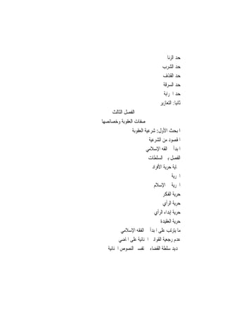 ‫ﺣﺪ ﺍﻟﺰﻧﺎ‬
                                   ‫ﺣﺪ ﺍﻟﺸﺮﺏ‬
                                    ‫ﺣﺪ ﺍﻟﻘﺬﻑ‬
                                    ‫ﺣﺪ ﺍﻟﺴﺮﻗﺔ‬
                                    ‫ﺣﺪ ﺍﳊﺮﺍﺑﺔ‬
                                  ‫ﺛﺎﻧﻴ‪‬ﺎ: ﺍﻟﺘﻌﺎﺯﻳﺮ‬
     ‫ﺍﻟﻔﺼﻞ ﺍﻟﺜﺎﻟﺚ‬
‫ﺻﻔﺎﺕ ﺍﻟﻌﻘﻮﺑﺔ ﻭﺧﺼﺎﺋﺼﻬﺎ‬
                 ‫ﺍﳌﺒﺤﺚ ﺍﻷﻭﻝ: ﺷﺮﻋﻴﺔ ﺍﻟﻌﻘﻮﺑﺔ‬
                           ‫ﺍﳌﻘﺼﻮﺩ ﻣﻦ ﺍﻟﺸﺮﻋﻴﺔ‬
                          ‫ﺍﳌﺒﺪﺃ ﰲ ﺍﻟﻘﻪ ﺍﻹﺳﻼﻣﻲ‬
                           ‫ﺍﻟﻔﺼﻞ ﺑﲔ ﺍﻟﺴﻠﻄﺎﺕ‬
                             ‫ﲪﺎﻳﺔ ﺣﺮﻳﺔ ﺍﻷﻓﺮﺍﺩ‬
                                         ‫ﺍﳊﺮﻳﺔ‬
                              ‫ﺍﳊﺮﻳﺔ ﰲ ﺍﻹﺳﻼﻡ‬
                                    ‫ﺣﺮﻳﺔ ﺍﻟﻔﻜﺮ‬
                                    ‫ﺣﺮﻳﺔ ﺍﻟﺮﺃﻱ‬
                              ‫ﺣﺮﻳﺔ ﺇﺑﺪﺍﺀ ﺍﻟﺮﺃﻱ‬
                                  ‫ﺣﺮﻳﺔ ﺍﻟﻌﻘﻴﺪﺓ‬
           ‫ﻣﺎ ﻳﺘﺮﺗﺐ ﻋﻠﻰ ﺍﳌﺒﺪﺃ ﰲ ﺍﻟﻔﻘﻪ ﺍﻹﺳﻼﻣﻲ‬
          ‫ﻋﺪﻡ ﺭﺟﻌﻴﺔ ﺍﻟﻘﻮﺍﻧﲔ ﺍﳉﻨﺎﺋﻴﺔ ﻋﻠﻰ ﺍﳌﺎﺿﻲ‬
   ‫ﲢﺪﻳﺪ ﺳﻠﻄﺔ ﺍﻟﻘﻀﺎﺀ ﰲ ﺗﻔﺴﲑ ﺍﻟﻨﺼﻮﺹ ﺍﳉﻨﺎﺋﻴﺔ‬
 