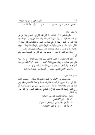 ‫ﺍﻟﻌﻘﻮﺑﺔ: ﻣﻔﻬﻮﻣﻬﺎ-ﺗﺎﺭﳜﻬﺎ-ﺗﻄﻮﺭﻫﺎ‬                                          ‫٤١‬
    ‫ﰲ ﺍﳉﻴﺪ ﰲ ﻣﺜﻞ ﲰﻂ ﺍﻟﻜﺎﻋﺐ‬                ‫ﻫﺬﻱ ﺧﻨﺎﺻﺮ ﺃﺳﺮﰐ ﻣﺴﺮﻭﺩﺓ‬

                                                              ‫ﻣﻦ ‪‬ﻳﻘﺘﺺ ﻣﻨﻪ:‬
                                                                   ‫ﹾ‪ ‬‬
‫ﱂ ﻳﻜﻦ ﺷﺨﺺ ﺍﳉﺎﱐ ﺑﺎﻟﺬﺍﺕ ﳏﻼ ﻟﻠﺜﺄﺭ ﻓﻘﺪ ﻛﺎﻥ ﻟﻮﱄ ﺍﻟﺪﻡ ﺃﻥ ﻳﻘﺘﻞ ﻣﻦ ﻫﻮ‬
                                       ‫ﹰ‬
‫ﺃﻋﺰ ﻓﻘﺪ‪‬ﺍ ﻋﻨﺪ ﻗﺒﻴﻠﺔ ﺍﳌﺘﻬﻢ ﻭﻟﻮ ﻛﺎﻥ ﻻ ﺫﻧﺐ ﻟﻪ، ﻭﻛﺜﲑ‪‬ﺍ ﻣﺎ ﻛﺎﻥ ﻳﺒﺎﻟﻎ ﰲ ﺍﻻﻧﺘﻘﺎﻡ ﺇﺫﺍ‬
‫ﻛﺎﻥ ﺍﻟﻘﺘﻞ ﺑﲔ ﻗﺒﻴﻠﺘﲔ ﺇﺣﺪﺍﳘﺎ ﺃﺭﻓﻊ ﻧﺴﺒ‪‬ﺎ ﻣﻦ ﺍﻷﺧﺮﻯ، ﻓﺎﻷﺷﺮﺍﻑ ﻛﺎﻧﻮﺍ ﻳﻘﻮﻟﻮﻥ:‬
‫ﻟﻨﻘﺘﻠﻦ ﺑﺎﻟﻌﺒﺪ ﻣﻨﺎ ﺍﳊﺮ ﻣﻨﻬﻢ ﻭﺑﺎﳌﺮﺃﺓ ﻣﻨﺎ ﺍﻟﺮﺟﻞ ﻣﻨﻬﻢ ﻭﺑﺎﻟﺮﺟﻞ ﻣﻨﺎ ﺍﻟﺮﺟﻠﲔ ﻣﻨﻬﻢ،‬
        ‫ﻭﻛﺎﻧﻮﺍ ﳚﻌﻠﻮﻥ ﺟﺮﺍﺣﺎ‪‬ﻢ ﺿﻌﻒ ﺟﺮﺍﺣﺎﺕ ﺧﺼﻮﻣﻬﻢ ﻭﻗﺪ ﻳﺰﻳﺪﻭﻥ ﻋﻠﻰ ﺫﻟﻚ.‬
‫ﻭﻛﺎﻥ ﺩﻡ ﺍﻟﻘﺘﻴﻞ ﻻ ﻳﻬﺪﺃ ﰲ ﻋﺮﻓﻬﻢ ﺣﱴ ﻳﺘﻢ ﺍﻟﺜﺄﺭ ﻣﻦ ﺷﺨﺼﻴﺔ ﻣﻬﻤﺔ ﻭﺩﻡ‬
                                                                        ‫ﻛﺮﱘ.‬
‫ﻓﻘﺪ ﻛﺎﻧﻮﺍ ﻳﻈﻨﻮﻥ ﺃﻥ ﺍﻟﻘﺘﻴﻞ ﺇﺫﺍ ﻗﺘﻞ ﻣﻬﻤﺎ ﻛﺎﻥ ﺳﺒﺐ ﻗﺘﻠﻪ( ﳜﺮﺝ ﻣﻦ ﺭﺃﺳﻴﻪ‬
‫ﻃﺎﺋﺮ ﻳﺪﻭﺭ ﺣﻮﻝ ﻗﱪﻩ ﻭﻳﻈﻞ ﻳﺼﻴﺢ ﻗﺎﺋﻼ: "ﺍﺳﻘﻮﱐ... ﺍﺳﻘﻮﱐ" ﻭﻻ ﻳﻜﻒ ﻋﻦ ﻫﺬﺍ‬
                                        ‫ﹰ‬
            ‫ﺍﻟﺼﻴﺎﺡ ﺣﱴ ﻳﺜﺄﺭ ﻟﻪ ﻗﻮﻣﻪ، ﻭﻛﺎﻧﻮﺍ ﻳﺴﻤﻮﻥ ﺫﻟﻚ ﺍﻟﻄﺎﺋﺮ ﺍﻟﺼﺪﻯ ﺃﻭ ﺍﳍﺎﻣﺔ:‬
     ‫ﻳﺎ ﻋﻤﺮﻭ ﺇﻻ ﺗﺪﻉ ﺷﺘﻤﻲ ﻭﻣﻨﻘﺼﱵ ﺃﺿﺮﺑﻚ ﺣﱴ ﺗﻘﻮﻝ ﺍﳍﺎﻣﺔ، ﺍﺳﻘﻮﱐ‬

                                                     ‫ﻋﻨﺼﺮ ﺍﻟﻨﻴﺔ ﻟﺪﻯ ﺍﳉﺎﱐ:‬
‫ﱂ ﻳﻜﻦ ﻳﺒﺤﺚ ﻗﺒﻞ ﺍﻹﺳﻼﻡ ﻋﻦ ﻗﺼﺪ ﺍﳌﻌﺘﺪﻱ ﻓﻼ ﻳﺪﺧﻞ ﰲ ﺣﺴﺎﺏ ﺍﻷﺧﺬ‬
‫ﺑﺎﻟﺜﺄﺭ ﺃﻥ ﺍﳉﺮﳝﺔ ﺍﺧﺘﻴﺎﺭﻳﺔ ﺃﻭ ﻟﻴﺴﺖ ﺍﺧﺘﻴﺎﺭﻳﺔ، ﻋﻤﺪﻳﺔ ﺃﻭ ﺧﻄﺄ ﻓﺎﻟﺸﺨﺺ ﻳﻨﺘﻘﻢ ﻟﻴﺲ‬
‫ﻓﻘﻂ ﻷﻧﻪ ﺷﻌﺮ ﺑﺈﻫﺎﻧﺔ ﺑﺎﻟﻐﺔ ﲢﺖ ﺗﺄﺛﲑ ﺍﻋﺘﺒﺎﺭ ﺷﺨﺼﻲ ﳏﺾ، ﺑﻞ ﺇﻧﻪ ﻳﻨﺘﻘﻢ ﺃﻳﻀ‪‬ﺎ ﻷﻥ‬
‫ﺭﻭﺡ ﺍﻟﻘﺘﻴﻞ )ﻣﻬﻤﺎ ﻛﺎﻥ ﺳﺒﺐ ﺍﻟﻘﺘﻞ( ﻟﻦ ﺗﺴﺘﺮﻳﺢ ﻭﻟﻦ ﻳﻜﻒ ﺍﻟﺼﺪﻯ ﻋﻦ ﺍﻟﻄﲑ ﺣﱴ‬
                                                                 ‫ﻳﺘﻢ ﺍﻻﻧﺘﻘﺎﻡ.‬
                             ‫ﺛﺎﻧﻴﺎ: ﺍﳌﻤﻴﺰﺍﺕ ﺍﻟﻘﺎﻧﻮﻧﻴﺔ ﻟﻠﺜﺄﺭ ﻗﺒﻞ ﺍﻹﺳﻼﻡ:‬
                                           ‫١- ﺍﻟﺜﺄﺭ ﲨﺎﻋﻲ ﻻ ﺷﺨﺼﻲ.‬
                         ‫٢- ﺍﻟﺜﺄﺭ ﻫﻮ ﺍﻧﺘﻘﺎﻡ ﺧﺎﺹ ﻳﺘﻮﻻﻩ ﺍﻟﻔﺮﺩ ﻻ ﺍﻟﺪﻭﻟﺔ.‬
                              ‫٣- ﺍﻟﺜﺄﺭ ﻗﺎﻧﻮﱐ ﻭﲢﻞ ﳏﻠﻪ ﺍﻟﺪﻳﺔ ﺍﻻﺧﺘﻴﺎﺭﻳﺔ.‬
 