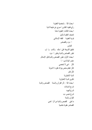 ‫ﺍﳌﺒﺤﺚ ﺍﻟﺜﺎﱐ: ﺷﺨﺼﻴﺔ ﺍﻟﻌﻘﻮﺑﺔ‬
         ‫ﺭﺃﻱ ﻓﻘﻬﺎﺀ ﺍﻟﻘﺎﻧﻮﻥ ﺍﳌﺼﺮﻱ ﻋﻦ ﻃﺒﻴﻌﺔ ﺍﻟﺪﻳﺔ‬
                      ‫ﺍﳌﺒﺤﺚ ﺍﻟﺜﺎﻟﺚ: ﺍﻟﻌﻘﻮﺑﺔ ﻋﺎﻣﺔ‬
                         ‫ﺗﻨﺼﻴﻒ ﺍﻟﻌﻘﻮﺑﺔ ﺑﺎﻟﺮﻕ‬
                 ‫ﻓﺮﺩﻳﺔ ﺍﻟﻌﻘﻮﺑﺔ ﰲ ﺍﻟﻔﻘﻪ ﺍﻹﺳﻼﻣﻲ‬
                          ‫ﰲ ﺍﳊﺪﻭﺩ ﻭﺍﻟﻘﺼﺎﺹ‬
                                    ‫ﰲ ﺍﻟﺘﻌﺎﺯﻳﺮ‬
     ‫ﺗﻄﺒﻴﻖ ﺍﻟﺸﺮﻳﻌﺔ ﻋﻠﻰ ﺍﳌﺴﻠﻤﲔ ﻭﺍﻟﺬﻣﻴﲔ ﻭﺍﶈﺎﺭﺑﲔ‬
             ‫ﺗﻄﻮﺭ ﺍﻟﻘﺼﺎﺹ ﻭﺍﻟﺪﻳﺔ ﻭﺗﻄﻮﺭ ﺍﳊﺪﻭﺩ‬
 ‫ﺍﳌﺒﺤﺚ ﺍﻷﻭﻝ: ﺗﻄﻮﺭ ﺍﻟﻘﺼﺎﺹ ﻭﺍﻟﺪﻳﺔ ﻗﺒﻞ ﺍﻹﺳﻼﻡ‬
                             ‫ﻋﻨﺼﺮ ﺍﻟﻨﻴﺔ ﻟﺪﻯ ﺍﳉﺎﱐ‬
                            ‫ﺍﻟﺜﺄﺭ ﲨﺎﻋﻲ ﻻ ﺷﺨﺼﻲ‬
             ‫ﺍﻟﺜﺄﺭ ﺍﻧﺘﻘﺎﻡ ﺧﺎﺹ ﻳﺘﻮﻻﻩ ﺍﻟﻔﺮﺩ ﻻ ﺍﻟﺪﻭﻟﺔ‬
                                        ‫ﺍﻟﺜﺄﺭ ﻗﺎﻧﻮﱐ‬
                                    ‫ﺍﻟﺪﻳﺔ ﺍﻻﺧﺘﻴﺎﺭﻳﺔ‬
                             ‫ﺗﻜﻮﻳﻦ ﺍﻟﺪﻳﺔ ﺍﻻﺧﺘﻴﺎﺭﻳﺔ‬
‫ﺍﳌﺒﺤﺚ ﺍﻟﺜﺎﱐ: ﺃﺛﺮ ﺍﻟﻘﺮﺁﻥ ﻭﺍﻟﺴﻨﺔ ﰲ ﺍﻟﻘﺼﺎﺹ ﻭﺍﻟﺪﻳﺔ‬
                                ‫ﺗﺪﺭﺝ ﺍﻟﺪﻳﺎﻧﺎﺕ‬
                                    ‫ﺷﺮﻉ ﺍﻟﻴﻬﻮﺩ‬
                                ‫ﺷﺮﻉ ﻋﻴﺴﻰ ‪‬‬
                                  ‫ﺍﻟﻘﺮﺁﻥ ﻭﺍﻟﺴﻨﺔ‬
           ‫ﻣﺎ ﺑﻘﻲ ﰲ ﺍﻟﻘﺼﺺ ﻭﺍﻟﺪﻳﺔ ﻣﻦ ﺃﺛﺮ ﺍﳌﺎﺿﻲ‬
                          ‫ﺍﻟﻘﺼﺎﺹ ﻋﻘﻮﺑﺔ ﺧﺎﺻﻴﺔ‬
 