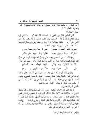 ‫ﺍﻟﻌﻘﻮﺑﺔ: ﻣﻔﻬﻮﻣﻬﺎ-ﺗﺎﺭﳜﻬﺎ-ﺗﻄﻮﺭﻫﺎ‬                                             ‫٦١‬
‫ﺃﻭﻟﻴﺎﺀ ﺍﻟﻘﺎﺗﻞ ﻭﺭﲟﺎ ﺣﺎﻟﻒ ﻫﺆﻻﺀ ﻗﻮﻣ‪‬ﺎ ﻭﺍﺳﺘﻌﺎﻧﻮﺍ ‪‬ﻢ ﻭﻫﺆﻻﺀ ﻗﻮﻣ‪‬ﺎ، ﻓﻴﻔﻀﻲ ﺇﱃ ﺍﻟﻔﱳ‬
                                                     ‫ﻭﺍﻟﻌﺪﻭﺍﺕ ﺍﻟﻌﻈﻴﻤﺔ ")١(.‬
                                                            ‫ﺍﻟﺪﻳﺔ ﺍﻻﺧﺘﻴﺎﺭﻳﺔ:‬
‫ﻛﺎﻥ ﺍﻟﺼﻠﺢ ﲟﻘﺎﺑﻞ ﻣﻦ ﺍﻷﻣﻮﺭ ﻏﲑ ﺍﳌﺴﺘﺤﺒﺔ ﻗﺒﻞ ﺍﻹﺳﻼﻡ ﰒ ﺩﻋﺎ ﺍﻟﻨﺎﺱ ﺇﻟﻴﻪ‬
‫ﻭﻛﺎﻥ ﺍﻟﺪﺍﻓﻊ ﻟﺬﻟﻚ ﺍﻟﺮﻏﺒﺔ ﰲ ﺍﻟﺴﻼﻡ ﻭﺍﻟﻮﺋﺎﻡ ﻋﻘﺐ ﺣﺮﻭﺏ ﻃﻮﻳﻠﺔ ﻓﺘﻜﺖ ﺑﻜﺜﲑ ﻣﻦ‬
‫ﺍﻟﻨﺎﺱ. ﻳﻘﻮﻝ ﺯﻫﲑ ﰲ ﻣﻌﻠﻘﺘﻪ ﻣﺘﻐﻨﻴ‪‬ﺎ ﺑﺄﳎﺎﺩ ﺍﳊﺎﺭﺙ ﺑﻦ ﻋﻮﻑ ﻭﻫﺮﻡ ﺍﺑﻦ ﺳﻨﺎﻥ ﻟﺴﻌﻴﻬﻤﺎ‬
                               ‫ﰲ ﺍﻟﺼﻠﺢ ﺑﲔ ﻋﺒﺲ ﻭﺫﺑﻴﺎﻥ ﺑﻌﺪ ﺣﺮﻭﺏ ﻃﺎﺣﻨﺔ:‬
     ‫ﻋﻠﻰ ﻛﻞ ﺣﺎﻝ ﻣﻦ ﺳﺤﻴﻞ ﻭﻣﱪﻡ‬            ‫ﻟﻌﻤﺮﻱ ﻟﻨﻌﻢ ﺍﻟﺴﻴﺪﺍﻥ ﻭﺟﺪﲤﺎ‬
    ‫ﺗﻔﺎﻧﻮﺍ ﻭﺩﻗﻮﺍ ﺑﻴﻨﻬﻢ ﻋﻄﺮ ﻣﻨﺸﻢ‬           ‫ﺗﺪﺍﺭﻛﺘﻤﺎ ﻋﺒﺴ‪‬ﺎ ﻭﺫﺑﻴﺎﻥ ﺑﻌﺪﻣﺎ‬
‫ﻭﻣﻊ ﺫﻟﻚ ﳒﺪ ﻣﻦ ﺍﻟﻨﺴﺎﺀ ﻣﻦ ﻳﻌﻴﺐ ﻋﻠﻰ ﺍﻟﺮﺟﺎﻝ ﺍﻟﺼﻠﺢ ﻭﺍﻟﺴﻜﻮﺕ ﻋﻦ ﻏﺴﻞ‬
‫ﺍﻟﺪﻡ ﺑﺎﻟﺪﻣﺎﺀ ﻓﻬﺬﻩ ﺍﻣﺮﺃﺓ ﻣﻦ ﺿﺒﺔ ﲢﺬﺭ ﺃﻫﻠﻬﺎ ﻣﻦ ﺃﺧﺬ ﺍﻟﻨﻴﺎﻕ ﺩﻳﺔ ﻭﲢﺮﺿﻬﻢ ﻋﻠﻰ ﺍﻟﺜﺄﺭ:‬
      ‫ﺃﺫﻳﻘﻮﺍ ﻗﻮﻣﻜﻢ ﺣﺪ ﺍﻟﺴﻼﺡ‬              ‫ﺃﻻ ﻻ ﺗﺄﺧﺬﻭﺍ ﻟﺒﻨ‪‬ﺎ، ﻭﻟﻜﻦ‬
    ‫ﻓﻼ ﺩ ‪‬ﺕ ﻟﻴﻮﻥ ﺑﲏ ﺭﻣﺎﺡ‬
                  ‫ﺭ‬                       ‫ﻓﺈﻥ ﱂ ﺗﺜﺄﺭﻭﺍ ﻋﻤﺮ‪‬ﺍ ﻳﺰﻳﺪ‬
‫ﳔﺮﺝ ﻣﻦ ﺫﻟﻚ ﺃﻥ ﺍﻟﺼﻠﺢ ﲟﻘﺎﺑﻞ ﻋﺮﻑ ﻋﻨﺪ ﺍﻟﻌﺮﺏ ﻗﺒﻞ ﺍﻹﺳﻼﻡ ﻭﻛﺎﻥ ﺍﻟﺒﺎﻋﺚ‬
‫ﺇﻟﻴﻪ ﺩﻭﺍﻋﻲ ﺍﻷﻣﻦ ﻭﺍﻟﺴﻼﻡ ﻭﻛﺎﻥ ﻫﻨﺎﻙ ﻭﺳﻄﺎﺀ ﺑﲔ ﺍﻟﻘﺒﺎﺋﻞ ﻳﺘﻮﺳﻄﻮﻥ ﻟﻠﺼﻠﺢ ﻭﳝﻬﺪﻭﻥ‬
‫ﻟﻪ ﺣﱴ ﻻ ﻳﺘﻬﻢ ﺃﻱ ﻣﻦ ﺍﻟﻄﺮﻓﲔ ﺑﺎﳉﱭ ﺃﻭ ﺍﳋﻮﺭ ﺃﻭ ﺑﺎﻟﺴﻌﻲ ﻭﺭﺍﺀ ﺍﳌﺎﺩﺓ. ﻭﻗﺪ ﺗﻐﲎ ﺑﻦ‬
                          ‫ﺃﰊ ﺳﻠﻤﻰ ﺑﺪﻭﺭ ﻫﺆﻻﺀ ﺍﻟﻮﺳﻄﺎﺀ ﰲ ﺃﺷﻌﺎﺭﻩ ﻋﻠﻰ ﻣﺎ ﻗﺪﻣﻨﺎ.‬
                                                      ‫ﺗﻜﻮﻳﻦ ﺍﻟﺪﻳﺔ ﺍﻻﺧﺘﻴﺎﺭﻳﺔ:‬
‫ﻋﺮﻓﺖ ﺍﻟﺪﻳﺔ ﻗﺒﻞ ﺍﻹﺳﻼﻡ ﻭﻟﻜﻨﻬﺎ ﱂ ﺗﻜﻦ ﳏﺪﺩﺓ ﻋﻠﻰ ﻧﺴﻖ ﻭﺍﺣﺪ. ﻭﻛﻤﺎ ﻛﺎﻧﺖ‬
‫ﺍﻟﻨﻔﻮﺱ ﻏﲑ ﻣﺘﻜﺎﻓﺌﺔ ﻋﻨﺪ ﺍﻷﺧﺬ ﺑﺎﻟﺜﺄﺭ ﻛﺬﻟﻚ ﺍﻟﺪﻳﺔ ﺗﺰﻳﺪ ﺃﻭ ﺗﻨﻘﺺ ﺑﺰﻳﺎﺩﺓ ﺃﻭ ﻧﻘﺺ‬
‫ﻣﻘﺎﻡ ﺍﳌﻘﺘﻮﻝ: ﻓﻌﺒﺪ ﺑﲏ ﺍﻟﻨﻀﲑ ﻳﻮﺍﺯﻱ ﺍﳊﺮ ﻣﻦ ﺃﻱ ﻗﺒﻴﻠﺔ ﺃﺧﺮﻯ. ﻭﻛﺎﻧﺖ ﺍﻟﺪﻳﺔ ﺗﻠﺘﺰﻡ ‪‬ﺎ‬
‫ﻛﻞ ﺍﻟﻘﺒﻴﻠﺔ ﺃﺳﻮﺓ ﺑﺎﻟﺜﺄﺭ. ﻭﻛﺎﻥ ﻣﻦ ﺑﺎﻋﺚ ﻓﺨﺮ ﺍﻟﻘﺒﻴﻠﺔ ﺃﻥ ﻳﺴﺮﻉ ﺃﻓﺮﺍﺩﻫﺎ ﰲ ﲨﻊ ﻗﻴﻤﺔ‬
‫ﺍﻟﺪﻳﺔ ﻣﻦ ﺃﻓﺮﺍﺩﻫﺎ ﻭﺩﻓﻌﻬﺎ ﻟﻠﻤﻀﺮﻭﺭ. ﻭﻛﺎﻥ ﺳﻴﺪ ﺍﻟﻘﺒﻴﻠﺔ ﺃﺣﻴﺎﻧ‪‬ﺎ ﻳﻘﻮﻡ ﺑﺪﻓﻌﻬﺎ ﻣﻦ ﻣﺎﻟﻪ‬
                                        ‫ﺍﳋﺎﺹ ﻟﻮﱄ ﺍﻟﺪﻡ ﻭﺟﺮﻯ ﺍﻟﻌﺮﻑ ﻋﻠﻰ ﺫﻟﻚ.‬
                                            ‫)١( ﺹ ٦٥١ ﺍﻟﺴﻴﺎﺳﺔ ﺍﻟﺸﺮﻋﻴﺔ ﻻﺑﻦ ﺗﻴﻤﻴﺔ.‬
 