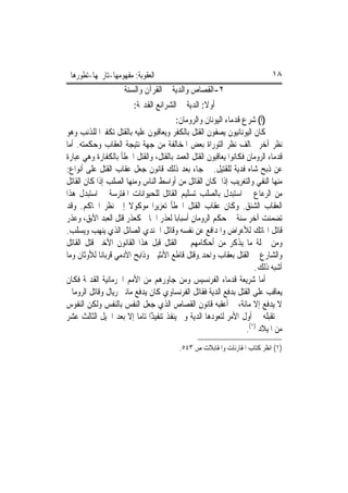 ‫ﺍﻟﻌﻘﻮﺑﺔ: ﻣﻔﻬﻮﻣﻬﺎ-ﺗﺎﺭﳜﻬﺎ-ﺗﻄﻮﺭﻫﺎ‬                                            ‫٨١‬
                     ‫٢-ﺍﻟﻘﺼﺎﺹ ﻭﺍﻟﺪﻳﺔ ﰲ ﺍﻟﻘﺮﺁﻥ ﻭﺍﻟﺴﻨﺔ‬
                         ‫ﺃﻭﻻ: ﺍﻟﺪﻳﺔ ﰲ ﺍﻟﺸﺮﺍﺋﻊ ﺍﻟﻘﺪﳝﺔ:‬
                                                   ‫ﹰ‬
                                         ‫)ﺃ( ﺷﺮﻉ ﻗﺪﻣﺎﺀ ﺍﻟﻴﻮﻧﺎﻥ ﻭﺍﻟﺮﻭﻣﺎﻥ:‬
‫ﻛﺎﻥ ﺍﻟﻴﻮﻧﺎﻧﻴﻮﻥ ﻳﺼﻔﻮﻥ ﺍﻟﻘﺘﻞ ﺑﺎﻟﻜﻔﺮ ﻭﻳﻌﺎﻗﺒﻮﻥ ﻋﻠﻴﻪ ﺑﺎﻟﻘﺘﻞ ﺗﻜﻔﲑ‪‬ﺍ ﻟﻠﺬﻧﺐ ﻭﻫﻮ‬
‫ﻧﻈﺮ ﺁﺧﺮ ﳜﺎﻟﻒ ﻧﻈﺮ ﺍﻟﺘﻮﺭﺍﺓ ﺑﻌﺾ ﺍﳌﺨﺎﻟﻔﺔ ﻣﻦ ﺟﻬﺔ ﻧﺘﻴﺠﺔ ﺍﻟﻌﻘﺎﺏ ﻭﺣﻜﻤﺘﻪ. ﺃﻣﺎ‬
‫ﻗﺪﻣﺎﺀ ﺍﻟﺮﻭﻣﺎﻥ ﻓﻜﺎﻧﻮﺍ ﻳﻌﺎﻗﺒﻮﻥ ﺍﻟﻘﺘﻞ ﺍﻟﻌﻤﺪ ﺑﺎﻟﻘﺘﻞ، ﻭﺍﻟﻘﺘﻞ ﺍﳋﻄﺄ ﺑﺎﻟﻜﻔﺎﺭﺓ ﻭﻫﻲ ﻋﺒﺎﺭﺓ‬
‫ﻋﻦ ﺫﺑﺢ ﺷﺎﻩ ﻓﺪﻳﺔ ﻟﻠﻘﺘﻴﻞ. ﰒ ﺟﺎﺀ ﺑﻌﺪ ﺫﻟﻚ ﻗﺎﻧﻮﻥ ﺟﻌﻞ ﻋﻘﺎﺏ ﺍﻟﻘﺘﻞ ﻋﻠﻰ ﺃﻧﻮﺍﻉ:‬
‫ﻣﻨﻬﺎ ﺍﻟﻨﻔﻲ ﻭﺍﻟﺘﻐﺮﻳﺐ ﺇﺫﺍ ﻛﺎﻥ ﺍﻟﻘﺎﺗﻞ ﻣﻦ ﺃﻭﺍﺳﻂ ﺍﻟﻨﺎﺱ ﻭﻣﻨﻬﺎ ﺍﻟﺼﻠﺐ ﺇﺫﺍ ﻛﺎﻥ ﺍﻟﻘﺎﺗﻞ‬
‫ﻣﻦ ﺍﻟﺮﻋﺎﻉ ﰒ ﺍﺳﺘﺒﺪﻝ ﺑﺎﻟﺼﻠﺐ ﺗﺴﻠﻴﻢ ﺍﻟﻘﺎﺗﻞ ﻟﻠﺤﻴﻮﺍﻧﺎﺕ ﺍﳌﻔﺘﺮﺳﺔ ﰒ ﺍﺳﺘﺒﺪﻝ ﻫﺬﺍ‬
‫ﺍﻟﻌﻘﺎﺏ ﺍﻟﺸﻨﻖ. ﻭﻛﺎﻥ ﻋﻘﺎﺏ ﺍﻟﻘﺘﻞ ﺍﳋﻄﺄ ﺗﻌﺰﻳﺮ‪‬ﺍ ﻣﻮﻛﻮﻻ ﺇﱃ ﻧﻈﺮ ﺍﳊﺎﻛﻢ. ﻭﻗﺪ‬
                       ‫ﹰ‬
‫ﺗﻀﻤﻨﺖ ﺁﺧﺮ ﺳﻨﺔ ﰲ ﺣﻜﻢ ﺍﻟﺮﻭﻣﺎﻥ ﺃﺳﺒﺎﺑ‪‬ﺎ ﻟﻌﺬﺭ ﺍﳉﺎﱐ ﻛﻌﺬﺭ ﻗﺘﻞ ﺍﻟﻌﺒﺪ ﺍﻵﺑﻖ، ﻭﻋﺬﺭ‬
‫ﻗﺎﺗﻞ ﺍﳍﺎﺗﻚ ﻟﻸﻋﺮﺍﺽ ﻭﺍﳌﺪﺍﻓﻊ ﻋﻦ ﻧﻔﺴﻪ ﻭﻗﺎﺗﻞ ﺍﳉﻨﺪﻱ ﺍﻟﺼﺎﺋﻞ ﺍﻟﺬﻱ ﻳﻨﻬﺐ ﻭﻳﺴﻠﺐ.‬
‫ﻭﻣﻦ ﲨﻠﺔ ﻣﺎ ﻳﺬﻛﺮ ﻣﻦ ﺃﺣﻜﺎﻣﻬﻢ ﰲ ﺍﻟﻘﺘﻞ ﻗﺒﻞ ﻫﺬﺍ ﺍﻟﻘﺎﻧﻮﻥ ﺍﻷﺧﲑ ﻗﺘﻞ ﺍﻟﻘﺎﺗﻞ‬
‫ﻭﺍﻟﺸﺎﺭﻉ ﰲ ﺍﻟﻘﺘﻞ ﺑﻌﻘﺎﺏ ﻭﺍﺣﺪ.ﻭﻗﺘﻞ ﻗﺎﻃﻊ ﺍﻷﻧﺜﻴﲔ ﻭﺫﺍﺑﺢ ﺍﻵﺩﻣﻲ ﻗﺮﺑﺎﻧ‪‬ﺎ ﻟﻸﻭﺛﺎﻥ ﻭﻣﺎ‬
                                                                     ‫ﺃﺷﺒﻪ ﺫﻟﻚ.‬
‫ﺃﻣﺎ ﺷﺮﻳﻌﺔ ﻗﺪﻣﺎﺀ ﺍﻟﻔﺮﻧﺴﻴﺲ ﻭﻣﻦ ﺟﺎﻭﺭﻫﻢ ﻣﻦ ﺍﻷﻣﻢ ﺍﳉﺮﻣﺎﻧﻴﺔ ﺍﻟﻘﺪﳝﺔ ﻓﻜﺎﻥ‬
‫ﻳﻌﺎﻗﺐ ﻋﻠﻰ ﺍﻟﻘﺘﻞ ﺑﺪﻓﻊ ﺍﻟﺪﻳﺔ ﻓﻘﺎﺗﻞ ﺍﻟﻔﺮﻧﺴﺎﻭﻱ ﻛﺎﻥ ﻳﺪﻓﻊ ﻣﺎﺋﱵ ﺭﻳﺎﻝ ﻭﻗﺎﺗﻞ ﺍﻟﺮﻭﻣﺎﱐ‬
‫ﻻ ﻳﺪﻓﻊ ﺇﻻ ﻣﺎﺋﺔ، ﰒ ﺃﻋﻘﺒﻪ ﻗﺎﻧﻮﻥ ﺍﻟﻘﺼﺎﺹ ﺍﻟﺬﻱ ﺟﻌﻞ ﺍﻟﻨﻔﺲ ﺑﺎﻟﻨﻔﺲ ﻭﻟﻜﻦ ﺍﻟﻨﻔﻮﺱ‬
‫ﱂ ﺗﻘﺒﻠﻪ ﰲ ﺃﻭﻝ ﺍﻷﻣﺮ ﻟﺘﻌﻮﺩﻫﺎ ﺍﻟﺪﻳﺔ ﻭﱂ ﻳﻨﻔﺬ ﺗﻨﻔﻴﺬًﺍ ﺗﺎﻣ‪‬ﺎ ﺇﻻ ﺑﻌﺪ ﺍﳉﻴﻞ ﺍﻟﺜﺎﻟﺚ ﻋﺸﺮ‬
                               ‫ﹶ‬
                                                                  ‫ﻣﻦ ﺍﳌﻴﻼﺩ )١(.‬
                                         ‫)١( ﺍﻧﻈﺮ ﻛﺘﺎﺏ ﺍﳌﻘﺎﺭﻧﺎﺕ ﻭﺍﳌﻘﺎﺑﻼﺕ ﺹ ٣٤٥.‬
 