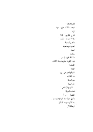 ‫ﻓﻜﺮﺓ ﺍﻟﻌﺎﻗﻠﺔ‬
     ‫ﺍﳌﺒﺤﺚ ﺍﻟﺜﺎﻟﺚ: ﺗﻄﻮﺭ ﺍﳊﺪﻭﺩ‬
                               ‫ﺍﻟﺰﻧﺎ‬
           ‫ﺗﺪﺭﺝ ﺍﻟﺘﺸﺮﻳﻊ ﰲ ﺍﻟﺰﻧﺎ‬
           ‫ﻛﻠﻤﺔ ﻋﻤﺮ ﺑﻦ ﺍﳋﻄﺎﺏ‬
                   ‫ﻣﺎﻋﺰ ﻭﺍﻟﻐﺎﻣﺪﻳﺔ‬
                ‫ﺍﻟﻌﺴﻴﻒ ﻭﺻﺎﺣﺒﺘﻪ‬
                             ‫ﺍﻟﻴﻬﻮﺩ‬
                           ‫ﺧﻼﺻﺔ‬
             ‫ﻣﺸﻜﻠﺔ ﻋﻘﻮﺑﺔ ﺍﻟﺮﺟﻢ‬
‫ﺷﺪﺓ ﺍﻟﻌﻘﻮﺑﺔ ﺍﺳﺘﻠﺰﻣﺖ ﺩﻗﺔ ﺍﻹﺛﺒﺎﺕ‬
                           ‫ﺍﻟﺸﻬﺎﺩﺓ‬
                            ‫ﺍﻹﻗﺮﺍﺭ‬
           ‫ﺍﻟﺘﻮﺑﺔ ﻭﺍﻟﻌﻔﻮ ﻋﻦ ﺍ‪‬ﺮﻡ‬
                       ‫ﺣﺪ ﺍﻟﻘﺬﻑ‬
                       ‫ﺣﺪ ﺍﻟﺴﺮﻗﺔ‬
                       ‫ﻋﻨﺪ ﺍﻟﻴﻬﻮﺩ‬
              ‫ﰲ ﺍﻟﺸﺮﻉ ﺍﻹﺳﻼﻣﻲ‬
                    ‫ﻧﺼﺎﺏ ﺍﻟﺴﺮﻗﺔ‬
                ‫ﺍﻟﺘﻀﻴﻴﻖ ﰲ ﺍﳉﺮﳝﺔ‬
‫ﺗﺄﺟﻴﻞ ﺗﻨﻔﻴﺬ ﺍﻟﻌﻘﻮﺑﺔ ﻭﺍﻹﻋﻔﺎﺀ ﻣﻨﻬﺎ‬
         ‫ﺣﺪ ﺍﻟﺸﺮﺏ ﻭﺣﺪ ﺍﻟﺴﻜﺮ‬
                    ‫ﺍﳌﺮﺣﻠﺔ ﺍﻷﻭﱃ‬
 