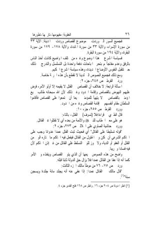 ‫ﺍﻟﻌﻘﻮﺑﺔ: ﻣﻔﻬﻮﻣﻬﺎ-ﺗﺎﺭﳜﻬﺎ-ﺗﻄﻮﺭﻫﺎ‬                                                   ‫٦٢‬
‫ﻓﺠﻤﻴﻊ ﺍﻟﺴﻮﺭ ﺍﻟﱵ ﻭﺭﺩﺕ ﰲ ﻣﻮﺿﻮﻉ ﺍﻟﻘﺼﺎﺹ ﻭﺭﺩﺕ ﰲ ﺍﳌﺪﻳﻨﺔ: ﺍﻵﻳﺔ ٣٣‬
‫ﻣﻦ ﺳﻮﺭﺓ ﺍﻹﺳﺮﺍﺀ، ﻭﺍﻵﻳﺔ ٣٣ ﻣﻦ ﺳﻮﺭﺓ ﺍﳌﺎﺋﺪﺓ، ﻭﺍﻵﻳﺔ ٨٧١- ٩٧١ ﻣﻦ ﺳﻮﺭﺓ‬
                                                 ‫ﺍﻟﺒﻘﺮﺓ، ﻭﺍﻵﻳﺔ ٤٩١ ﻣﻦ ﺳﻮﺭﺓ ﺍﻟﺒﻘﺮﺓ.‬
‫ﻓﺴﻴﺎﺳﺔ ﺍﳌﺸﺮﻉ ﰲ ﻫﺬﺍ ﺍﳌﻮﺿﻮﻉ ﻭﻏﲑﻩ ﻣﻦ ﳐﺘﻠﻒ ﺍﳌﻮﺍﺿﻴﻊ ﻛﺎﻧﺖ ﺃﺧﺬ ﺍﻟﻨﺎﺱ‬
‫ﺑﺎﻟﺮﻓﻖ ﻭﻋﺪﻡ ﻣﻔﺎﺟﺄ‪‬ﻢ ﺑﺘﺤﺮﱘ ﺍﳌﺒﺎﺣﺎﺕ ﺩﻓﻌﺔ ﻭﺍﺣﺪﺓ ﺑﻞ ﺍﻟﺘﺴﻠﺴﻞ ﻭﺍﻟﺘﺪﺭﺝ ﰲ ﺫﻟﻚ‬
                 ‫ﺣﱴ ﺗﺘﻘﺒﻞ ﺍﻟﻨﻔﻮﺱ ﺍﻷﻭﺿﺎﻉ ﺍﳉﺪﻳﺪﺓ، ﻭﻫﺬﻩ ﺳﻴﺎﺳﺔ ﺍﳌﺸﺮﻉ ﺍﳊﻜﻴﻢ.‬
        ‫ﻭﻣﻊ ﺫﻟﻚ ﻓﺠﻤﻴﻊ ﺍﻟﻨﺼﻮﺹ ﺍﻟﱵ ﻟﺪﻳﻨﺎ ﻻ ﺗﻘﻄﻊ ﺑﺄﻥ ﻫﺬﻩ ﺍﳉﺮﳝﺔ ﺧﺎﺻﺔ.‬
                                            ‫ﻭﺭﺩ ﰲ ﺍﻟﻘﺮﻃﱯ ﺹ ٥٤٢، ﺟﺰﺀ ٢:‬
‫ﺍﳌﺴﺄﻟﺔ ﺍﻟﺮﺍﺑﻌﺔ: ﻻ ﺧﻼﻑ ﺃﻥ ﺍﻟﻘﺼﺎﺹ ﰲ ﺍﻟﻘﺘﻞ ﻻ ﻳﻘﻴﻤﻪ ﺇﻻ ﺃﻭﻟﻮ ﺍﻷﻣﺮ، ﻓﺮﺽ‬
‫ﻋﻠﻴﻬﻢ ﺍﻟﻨﻬﻮﺽ ﺑﺎﻟﻘﺼﺎﺹ ﻭﺇﻗﺎﻣﺔ ﺍﳊﺪﻭﺩ ﻭﻏﲑ ﺫﻟﻚ ﻷﻥ ﺍﷲ ﺳﺒﺤﺎﻧﻪ ﻃﺎﻟﺐ ﲨﻴﻊ‬
‫ﺍﳌﺆﻣﻨﲔ ﺑﺎﻟﻘﺼﺎﺹ ﰒ ﻻ ﻳﺘﻬﻴﺄ ﻟﻠﻤﺆﻣﻨﲔ ﲨﻴﻌ‪‬ﺎ ﺃﻥ ﳚﺘﻤﻌﻮﺍ ﻋﻠﻰ ﺍﻟﻘﺼﺎﺹ ﻓﺄﻗﺎﻣﻮﺍ‬
                          ‫ﺍﻟﺴﻠﻄﺎﻥ ﻣﻘﺎﻡ ﺃﻧﻔﺴﻬﻢ ﰲ ﺇﻗﺎﻣﺔ ﺍﻟﻘﺼﺎﺹ ﻭﻏﲑﻩ ﻣﻦ ﺍﳊﺪﻭﺩ.‬
                                          ‫ﻭﻭﺭﺩ ﰲ ﺍﻟﻘﺮﻃﱯ ﺹ ٥٥٢، ﺟﺰﺀ ٠١:‬
                            ‫ﻗﺎﻝ ﺍﻟﻄﱪﻱ ﰲ ﻗﺮﺍﺀﺓ ﻓﻼ )ﺗﺴﺮﻑ( ﰲ ﺍﻟﻘﺘﻞ- ﺑﺎﻟﺘﺎﺀ:‬
     ‫ﻫﻮ ﻋﻠﻰ ﻣﻌﲎ ﺍﳋﻄﺎﺏ ﻟﻠﻨﱯ ‪ ‬ﻭﺍﻷﺋﻤﺔ ﻣﻦ ﺑﻌﺪﻩ ﺃﻱ ﻻ ﺗﻘﺘﻠﻮﺍ ﻏﲑ ﺍﻟﻘﺎﺗﻞ.‬
                   ‫ﻭﻭﺭﺩ ﰲ ﺣﺎﺷﻴﺔ ﺍﻟﺼﺎﻭﻱ ﻋﻠﻰ ﺍﳉﻼﻟﲔ ﺹ ٣٧٢، ﺟﺰﺀ ٢:‬
‫"ﻗﻮﻟﻪ ﺗﺴﻠﻴﻄﹰﺎ ﻋﻠﻰ ﺍﻟﻘﺎﺗﻞ" ﺃﻱ ﻓﺤﻴﺚ ﺛﺒﺖ ﺍﻟﻘﺘﻞ ﻋﻤﺪ‪‬ﺍ ﻋﺪﻭﺍﻧ‪‬ﺎ ﻭﺟﺐ ﻋﻠﻰ‬
‫ﺍﳊﺎﻛﻢ ﺍﻟﺸﺮﻋﻲ ﺃﻥ ﳝﻜﻦ ﻭﱄ ﺍﳌﻘﺘﻮﻝ ﻣﻦ ﺍﻟﻘﺎﺗﻞ ﻓﻴﻔﻌﻞ ﻓﻴﻪ ﺍﳊﺎﻛﻢ ﻣﺎ ﳜﺘﺎﺭﻩ ﺍﻟﻮﱄ ﻣﻦ‬
‫ﺍﻟﻘﺘﻞ ﺃﻭ ﺍﻟﻌﻔﻮ ﺃﻭ ﺍﻟﺪﻳﺔ، ﻭﻻ ﳚﻮﺯ ﻟﻠﻮﱄ ﺍﻟﺘﺴﻠﻂ ﻋﻠﻰ ﺍﻟﻘﺎﺗﻞ ﻣﻦ ﻏﲑ ﺇﺫﻥ ﺍﳊﺎﻛﻢ ﻷﻥ‬
                                                                   ‫ﻓﻴﻪ ﻓﺴﺎﺩ‪‬ﺍ ﻭﲣﺮﻳﺒ‪‬ﺎ.‬
‫ﻭﺍﺿﺢ ﻣﻦ ﻫﺬﻩ ﺍﻟﻨﺼﻮﺹ ﲨﻴﻌﻬﺎ ﺃﻥ ﺍﻟﺬﻱ ﻳﺘﻮﱃ ﺍﻟﻘﺼﺎﺹ ﻭﻳﻨﻔﺬﻩ ﻭﱄ ﺍﻷﻣﺮ‬
                      ‫ﻛﻤﺎ ﺃﻧﻪ ﺇﺫﺍ ﻋﻔﺎ ﻋﻦ ﺍﻟﻘﺎﺗﻞ ﻋﻤﺪ‪‬ﺍ ﻓﻼ ﻳﺰﺍﻝ ﺣﻖ ﺍﻟﺪﻭﻟﺔ ﺛﺎﺑﺘ‪‬ﺎ ﻗﺒﻠﻪ.‬
                           ‫ﻭﺭﺩ ﰲ ﺹ ٥٧- ٦٧ ﻣﻦ ﻣﻮﻃﺄ ﻣﺎﻟﻚ ﺍﳉﺰﺀ ﺍﻟﺜﺎﻟﺚ:‬
‫"ﻗﺎﻝ ﻣﺎﻟﻚ ﰲ ﺍﻟﻘﺎﺗﻞ ﻋﻤﺪ‪‬ﺍ: ﺇﺫﺍ ﻋﻔﻲ ﻋﻨﻪ ﺃﻧﻪ ‪‬ﺠﻠﺪ ﻣﺎﺋﺔ ﺟﻠﺪﺓ ﻭ‪‬ﺴﺠﻦ‬
      ‫ﻳ‬                    ‫ﻳ‬
                                                                              ‫ﺳﻨﺔ")١(.‬
                       ‫)١( ﺍﻧﻈﺮ ﺍﳌﺪﻭﻧﺔ ﺹ ٤٠٢ ﺟﺰﺀ ٦١. ﻭﺍﻧﻈﺮ ﺹ ٨٦١ ﻓﺘﺢ ﺍﻟﻘﺪﻳﺮ ﺟﺰﺀ ٤.‬
 