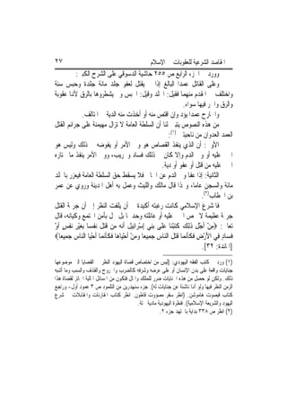 ‫٧٢‬                                                 ‫ﺍﳌﻘﺎﺻﺪ ﺍﻟﺸﺮﻋﻴﺔ ﻟﻠﻌﻘﻮﺑﺎﺕ ﰲ ﺍﻹﺳﻼﻡ‬
          ‫ﻭﻭﺭﺩ ﰲ ﺍﳉﺰﺀ ﺍﻟﺮﺍﺑﻊ ﺹ ٥٥٢ ﺣﺎﺷﻴﺔ ﺍﻟﺪﺳﻮﻗﻲ ﻋﻠﻰ ﺍﻟﺸﺮﺡ ﺍﻟﻜﺒﲑ:‬
‫ﻭﻋﻠﻰ ﺍﻟﻘﺎﺗﻞ ﻋﻤﺪ‪‬ﺍ ﺍﻟﺒﺎﻟﻎ ﺇﺫﺍ ﱂ ﻳﻘﺘﻞ ﻟﻌﻔﻮ ﺟﻠﺪ ﻣﺎﺋﺔ ﺟﻠﺪﺓ ﻭﺣﺒﺲ ﺳﻨﺔ‬
‫ﻭﺍﺧﺘﻠﻒ ﰲ ﺍﳌﻘﺪﻡ ﻣﻨﻬﻤﺎ ﻓﻘﻴﻞ: ﺍﳉﻠﺪ ﻭﻗﻴﻞ: ﺍﳊﺒﺲ ﻭﱂ ﻳﺸﻄﺮﻭﻫﺎ ﺑﺎﻟﺮﻕ ﻷﻬﻧﺎ ﻋﻘﻮﺑﺔ‬
                                                                 ‫ﻭﺍﻟﺮﻕ ﻭﺍﳊﺮ ﻓﻴﻬﺎ ﺳﻮﺍﺀ.‬
            ‫ﻭﺍﳉﺎﺭﺡ ﻋﻤﺪ‪‬ﺍ ﻳﺆﺩ ﻭﺇﻥ ﺍﻗﺘﺺ ﻣﻨﻪ ﺃﻭ ﺃﺧﺬﺕ ﻣﻨﻪ ﺍﻟﺪﻳﺔ ﰲ ﺍﳌﺘﺎﻟﻒ.‬
‫ﻣﻦ ﻫﺬﻩ ﺍﻟﻨﺼﻮﺹ ﻳﺘﺒﲔ ﻟﻨﺎ ﺃﻥ ﺍﻟﺴﻠﻄﺔ ﺍﻟﻌﺎﻣﺔ ﻻ ﺗﺰﺍﻝ ﻣﻬﻴﻤﻨﺔ ﻋﻠﻰ ﺟﺮﺍﺋﻢ ﺍﻟﻘﺘﻞ‬
                                                           ‫ﺍﻟﻌﻤﺪ ﺍﻟﻌﺪﻭﺍﻥ ﻣﻦ ﻧﺎﺣﻴﺘﲔ )١(:‬
‫ﺍﻷﻭﱃ: ﺃﻥ ﺍﻟﺬﻱ ﻳﻨﻔﺬ ﺍﻟﻘﺼﺎﺹ ﻫﻮ ﻭﱄ ﺍﻷﻣﺮ ﺃﻭ ﻳﻔﻮﺿﻪ ﰲ ﺫﻟﻚ ﻭﻟﻴﺲ ﻫﻮ‬
‫ﺍ‪‬ﲏ ﻋﻠﻴﻪ ﺃﻭ ﻭﱄ ﺍﻟﺪﻡ ﻭﺇﻻ ﻛﺎﻥ ﰲ ﺫﻟﻚ ﻓﺴﺎﺩ ﻭﲣﺮﻳﺐ، ﻭﻭﱄ ﺍﻷﻣﺮ ﻳﻨﻔﺬ ﻣﺎ ﳜﺘﺎﺭﻩ‬
                                                        ‫ﺍ‪‬ﲏ ﻋﻠﻴﻪ ﻣﻦ ﻗﺘﻞ ﺃﻭ ﻋﻔﻮ ﺃﻭ ﺩﻳﺔ.‬
‫ﺍﻟﺜﺎﻧﻴﺔ: ﺇﺫﺍ ﻋﻔﺎ ﻭﱄ ﺍﻟﺪﻡ ﻋﻦ ﺍﳉﺎﱐ ﻓﻼ ﻳﺴﻘﻂ ﺣﻖ ﺍﻟﺴﻠﻄﺔ ﺍﻟﻌﺎﻣﺔ ﻓﻴﻌﺰﺭ ﺑﺎﳉﻠﺪ‬
‫ﻣﺎﺋﺔ ﻭﺍﻟﺴﺠﻦ ﻋﺎﻣ‪‬ﺎ، ﻭ‪‬ﺬﺍ ﻗﺎﻝ ﻣﺎﻟﻚ ﻭﺍﻟﻠﻴﺚ ﻭﻋﻤﻞ ﺑﻪ ﺃﻫﻞ ﺍﳌﺪﻳﻨﺔ ﻭﺭﻭﻱ ﻋﻦ ﻋﻤﺮ‬
                                                                         ‫ﺑﻦ ﺍﳋﻄﺎﺏ)٢(.‬
‫ﻓﺎﳌﺸﺮﻉ ﺍﻹﺳﻼﻣﻲ ﻛﺎﻧﺖ ﺭﻏﺒﺘﻪ ﺃﻛﻴﺪﺓ ﰲ ﺃﻥ ﻳﻠﻔﺖ ﺍﻟﻨﻈﺮ ﺇﱃ ﺃﻥ ﺟﺮﳝﺔ ﺍﻟﻘﺘﻞ‬
‫ﺟﺮﳝﺔ ﻋﻈﻴﻤﺔ ﻻ ﲣﺺ ﺍ‪‬ﲏ ﻋﻠﻴﻪ ﺃﻭ ﻋﺎﺋﻠﺘﻪ ﻭﺣﺪﳘﺎ ﺑﻞ ﲣﻞ ﺑﺄﻣﻦ ﺍ‪‬ﺘﻤﻊ ﻭﻛﻴﺎﻧﻪ، ﻗﺎﻝ‬
‫ﺗﻌﺎﱃ: ‪‬ﻣﻦ ﹶﺃﺟﻞ ﺫِﻟﻚ ﻛﺘﺒﻨ‪‬ﺎ ﻋﻠﹶﻰ ‪‬ﺑﻨﻲ ِﺇﺳﺮ‪‬ﺍﺋِﻴﻞ ﹶﺃ‪‬ﻧ ‪ ‬ﻣ‪‬ﻦ ﻗﺘﻞ ‪‬ﻧﻔﺴ‪‬ﺎ ِﺑﻐﻴﺮ ‪‬ﻧﻔﺲ ﹶﺃﻭ‬
‫ِ ْ ْ ِ ﹶ ‪ ‬ﹶ‪ ْ ِ  ْ ‬ﹶ ﻪ ﹶ‪ ‬ﹶ ﹾ ‪ ِ ْ ‬ﹾ ٍ ْ‬
‫ﻓﺴ‪‬ﺎﺩ ﻓِﻲ ﺍﻷﺭﺽ ﻓﻜﺄ‪‬ﻧﻤ‪‬ﺎ ﻗﺘﻞ ﺍﻟ‪‬ﺎﺱ ﺟﻤِﻴﻌ‪‬ﺎ ﻭﻣﻦ ﹶﺃﺣﻴ‪‬ﺎﻫ‪‬ﺎ ﻓﻜﺄ‪‬ﻧﻤ‪‬ﺎ ﹶﺃﺣﻴ‪‬ﺎ ﺍﻟ‪‬ﺎﺱ ﺟﻤِﻴﻌ‪‬ﺎ‪‬‬
       ‫ْ ﻨ ‪ ‬‬             ‫‪ ْ ْ  ‬ﹶ ﹶﹶ‬            ‫َ ْ ِ ﹶ ﹶﹶ ﹶ‪ ‬ﹶ ﻨ ‪ ‬‬          ‫ﹶ ٍ‬
                                                                          ‫]ﺍﳌﺎﺋﺪﺓ: ٢٣[.‬
‫)١( ﻭﺭﺩ ﰲ ﻛﺘﺐ ﺍﻟﻔﻘﻪ ﺍﻟﻴﻬﻮﺩﻱ: )ﻟﻴﺲ ﻣﻦ ﺍﺧﺘﺼﺎﺹ ﻗﻀﺎﺓ ﺍﻟﻴﻬﻮﺩ ﺍﻟﻨﻈﺮ ﰲ ﺍﻟﻘﻀﺎﻳﺎ ﺍﻟﱵ ﻣﻮﺿﻮﻋﻬﺎ‬
‫ﺟﻨﺎﻳﺎﺕ ﻭﺍﻗﻌﺔ ﻋﻠﻰ ﺑﺪﻥ ﺍﻹﻧﺴﺎﻥ ﺃﻭ ﻋﻠﻰ ﻋﺮﺿﻪ ﻭﺷﺮﻓﻪ ﻛﺎﻟﻀﺮﺏ ﻭﺍﳉﺮﻭﺡ ﻭﺍﻟﻘﺬﻑ ﻭﺍﻟﺴﺐ ﻭﻣﺎ ﺃﺷﺒﻪ‬
‫ﺫﻟﻚ. ﻭﻟﻜﻦ ﻟﻮ ﺣﺼﻞ ﻣﻦ ﻫﺬﻩ ﺍﳉﻨﺎﻳﺎﺕ ﺿﺮﺭ ﻟﻠﻤﻠﻚ ﻭﺍﳌﺎﻝ ﻓﺘﻜﻮﻥ ﻣﻦ ﺍﳌﺴﺎﺋﻞ ﺍﳌﺎﻟﻴﺔ ﺍﳉﺎﺋﺰ ﻟﻘﻀﺎﺓ ﻫﺬﺍ‬
‫ﺍﻟﺰﻣﻦ ﺍﻟﻨﻈﺮ ﻓﻴﻬﺎ ﻭﻟﻮ ﺃﻬﻧﺎ ﻧﺎﺷﺌﺔ ﻋﻦ ﺟﻨﺎﻳﺎﺕ ﻟﻪ(. ﺟﺰﺀ ﺳﻨﻬﺪﺭﻳﻦ ﻣﻦ ﺍﻟﺘﻠﻤﻮﺩ ﺹ ٣ ﻋﻤﻮﺩ ﺃﻭﻝ- ﻭﺭﺍﺟﻊ‬
‫ﻛﺘﺎﺏ ﻗﻴﺼﻮﺕ ﻫﺎﻣﻮﺷﻦ. )ﺍﻧﻈﺮ ﺳﻔﺮ ﻣﺼﺆﻭﺕ ﻗﺎﻃﻮﻥ. ﺍﻧﻈﺮ ﻛﺘﺎﺏ ﺍﳌﻘﺎﺭﻧﺎﺕ ﻭﺍﳌﻘﺎﺑﻼﺕ ﰲ ﺷﺮﻉ‬
                                            ‫ﺍﻟﻴﻬﻮﺩ ﻭﺍﻟﺸﺮﻳﻌﺔ ﺍﻹﺳﻼﻣﻴﺔ(. ﻓﻨﻈﺮﺓ ﺍﻟﻴﻬﻮﺩﻳﺔ ﻣﺎﺩﻳﺔ ﲝﺘﺔ.‬
                                                        ‫)٢( ﺍﻧﻈﺮ ﺹ ٨٣٣ ﺑﺪﺍﻳﺔ ﺑﺎ‪‬ﺘﻬﺪ ﺟﺰﺀ ٢.‬
 