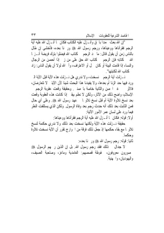 ‫٣٣‬                                        ‫ﺍﳌﻘﺎﺻﺪ ﺍﻟﺸﺮﻋﻴﺔ ﻟﻠﻌﻘﻮﺑﺎﺕ ﰲ ﺍﻹﺳﻼﻡ‬
‫"ﺇﻥ ﺍﷲ ﺑﻌﺚ ﳏﻤﺪ‪‬ﺍ ﺑﺎﳊﻖ ﻭﺃﻧـﺰﻝ ﻋﻠﻴﻪ ﺍﻟﻜﺘﺎﺏ ﻓﻜﺎﻥ ﳑﺎ ﺃﻧـﺰﻝ ﺍﷲ ﻋﻠﻴﻪ ﺁﻳﺔ‬
‫ﺍﻟﺮﺟﻢ ﻓﻘﺮﺃﻧﺎﻫﺎ ﻭﻭﻋﻴﻨﺎﻫﺎ، ﻭﺭﺟﻢ ﺭﺳﻮﻝ ﺍﷲ ‪ ‬ﻭﺭ‪‬ﲨﻨﺎ ﺑﻌﺪﻩ، ﻓﺄﺧﺸﻰ ﺇﻥ ﻃﺎﻝ‬
‫ﺑﺎﻟﻨﺎﺱ ﺯﻣﻦ ﺃﻥ ﻳﻘﻮﻝ ﻗﺎﺋﻞ: ﻣﺎ ﳒﺪ ﺍﻟﺮﺟﻢ ﰲ ﻛﺘﺎﺏ ﺍﷲ ﻓﻴﻀﻠﻮﺍ ﺑﺘﺮﻙ ﻓﺮﻳﻀﺔ ﺃﻧـﺰﳍﺎ‬
‫ﺍﷲ ﰲ ﻛﺘﺎﺑﻪ ﻓﺈﻥ ﺍﻟﺮﺟﻢ ﰲ ﻛﺘﺎﺏ ﺍﷲ ﺣﻖ ﻋﻠﻰ ﻣﻦ ﺯﱏ ﺇﺫﺍ ﺃﺣﺼﻦ ﻣﻦ ﺍﻟﺮﺟﺎﻝ‬
‫ﻭﺍﻟﻨﺴﺎﺀ ﺇﺫﺍ ﻗﺎﻣﺖ ﺍﻟﺒﻴﻨﺔ ﺃﻭ ﻛﺎﻥ ﲪﻞ ﺃﻭ ﺍﻻﻋﺘﺮﺍﻑ، ﻭﺃﱘ ﺍﷲ ﻟﻮﻻ ﺃﻥ ﻳﻘﻮﻝ ﺍﻟﻨﺎﺱ: ﺯﺍﺩ‬
                                                          ‫ﰲ ﻛﺘﺎﺏ ﺍﷲ ﻟﻜﺘﺒﺘﻬﺎ".‬
‫ﻧـﺰﻟﺖ ﺁﻳﺔ ﺍﻟﺮﺟﻢ ﰒ ﻧﺴﺨﺖ، ﻭﻻ ﻧﺪﺭﻱ ﻫﻞ ﻧـﺰﻟﺖ ﻫﺬﻩ ﺍﻵﻳﺔ ﻗﺒﻞ ﺍﻵﻳﺔ ﺍﻟﱵ‬
‫ﻭﺭﺩ ﻓﻴﻬﺎ ﺣﺪ ﺍﻟﺰﻧﺎ ﺃﻡ ﺑﻌﺪﻫﺎ، ﻭﻻ ﻳﻔﻴﺪﻧﺎ ﻫﺬﺍ ﺍﻟﺒﺤﺚ ﺷﻴﺌﹰﺎ ﻷﻥ ﺍﻵﻳﺘﲔ ﻻ ﺗﺘﻌﺎﺭﺿﺎﻥ،‬
‫ﻓﺎﻷﻭﱃ ﰲ ﻏﲑ ﺍﶈﺼﻦ ﻭﺍﻟﺜﺎﻧﻴﺔ ﺧﺎﺻﺔ ﺑﺎﶈﺼﻨﲔ. ﻭﺣﻘﻴﻘﺔ ﻭﻗﻌﺖ ﻋﻘﻮﺑﺔ ﺍﻟﺮﺟﻢ ﰲ‬
‫ﺍﻹﺳﻼﻡ، ﻭﺍﺿﺢ ﺫﻟﻚ ﻣﻦ ﺍﻵﺛﺎﺭ، ﻭﻟﻜﻦ ﻻ ﻧﻌﻠﻢ ﺑﻴﻘﲔ ﺇﺫﺍ ﻛﺎﻧﺖ ﻫﺬﻩ ﺍﻟﻌﻘﻮﺑﺔ ﻭﻗﻌﺖ‬
‫ﺑﻌﺪ ﻧﺴﺦ ﺗﻼﻭﺓ ﺍﻵﻳﺔ ﺃﻡ ﻗﺒﻞ ﻧﺴﺦ ﺗﻼﻭ‪‬ﺎ ﰲ ﻋﻬﺪ ﺭﺳﻮﻝ ﺍﷲ ‪ .‬ﻭﻋﻠﻰ ﺃﻱ ﺣﺎﻝ‬
‫ﻓﻤﻦ ﺍﻟﺜﺎﺑﺖ ﺑﻌﺪ ﺫﻟﻚ ﺃﻧﻪ ﺣﺪﺙ ﺭﺟﻢ ﺑﻌﺪ ﻭﻓﺎﺓ ﺍﻟﺮﺳﻮﻝ. ﻭﻟﻜﻦ ﺍﻟﺬﻱ ﻳﺴﺘﻠﻔﺖ ﺍﻟﻨﻈﺮ‬
                                           ‫ﻓﻴﻤﺎ ﻭﺭﺩ ﻋﻠﻰ ﻟﺴﺎﻥ ﻋﻤﺮ ﺍﻷﻣﻮﺭ ﺍﻵﺗﻴﺔ:‬
                 ‫ﺃﻭﻻ: ﻗﻮﻟﻪ: ﻓﻜﺎﻥ ﳑﺎ ﺃﻧـﺰﻝ ﺍﷲ ﻋﻠﻴﻪ ﺁﻳﺔ ﺍﻟﺮﺟﻢ ﻓﻘﺮﺃﻧﺎﻫﺎ ﻭﻭﻋﻴﻨﺎﻫﺎ:‬
                                                                            ‫ﹰ‬
‫ﺣﻘﻴﻘﺔ ﻧـﺰﻟﺖ ﻫﺬﻩ ﺍﻵﻳﺔ ﻭﻟﻜﻨﻬﺎ ﻧﺴﺨﺖ ﺑﻌﺪ ﺫﻟﻚ ﻭﻻ ﻧﺪﺭﻱ ﺣﻜﻤﺔ ﻟﻨﺴﺦ‬
‫ﺗﻼﻭ‪‬ﺎ ﻣﻊ ﺑﻘﺎﺀ ﺣﻜﻤﻬﺎ ﺇﺫ ﺟﻌﻞ ﺫﻟﻚ ﻓﺮﻗﺔ ﻣﻦ ﺍﳋﻮﺍﺭﺝ ﺗﻘﺮﺭ ﺃﻥ ﺍﻵﻳﺔ ﻧﺴﺨﺖ ﺗﻼﻭﺓ‬
                                                                       ‫ﻭﺣﻜﻤ‪‬ﺎ.‬
                                     ‫ﺛﺎﻧﻴﺎ: ﻗﻮﻟﻪ: ﺭﺟﻢ ﺭﺳﻮﻝ ﺍﷲ ‪ ‬ﻭﺭﲨﻨﺎ ﺑﻌﺪﻩ:‬
‫ﻻ ﺟﺪﺍﻝ ﰲ ﺫﻟﻚ ﻓﻘﺪ ﺭﺟﻢ ﺭﺳﻮﻝ ﺍﷲ. ﺑﻞ ﺇﻥ ﺍﻟﺬﻳﻦ ﺭﲨﻬﻢ ﺍﻟﺮﺳﻮﻝ ‪‬‬
‫ﳏﺼﻮﺭﻭﻥ ﻣﻌﺮﻭﻓﻮﻥ، ﳏﻔﻮﻇﺔ ﻗﺼﺼﻬﻢ: ﺍﻟﻐﺎﻣﺪﻳﺔ ﻭﻣﺎﻋﺰ، ﻭﺻﺎﺣﺒﺔ ﺍﻟﻌﺴﻴﻒ،‬
                                                           ‫ﻭﺍﻟﻴﻬﻮﺩﻳﺎﻥ، ﻭﺍﳉﻬﻨﻴﺔ.‬
 