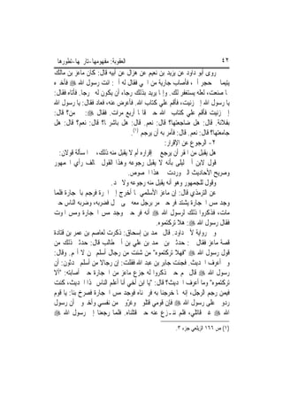 ‫ﺍﻟﻌﻘﻮﺑﺔ: ﻣﻔﻬﻮﻣﻬﺎ-ﺗﺎﺭﳜﻬﺎ-ﺗﻄﻮﺭﻫﺎ‬                                           ‫٢٤‬
‫ﺭﻭﻯ ﺃﺑﻮ ﺩﺍﻭﺩ ﻋﻦ ﻳﺰﻳﺪ ﺑﻦ ﻧﻌﻴﻢ ﻋﻦ ﻫ‪‬ﺰﺍﻝ ﻋﻦ ﺃﺑﻴﻪ ﻗﺎﻝ: ﻛﺎﻥ ﻣﺎﻋﺰ ﺑﻦ ﻣﺎﻟﻚ‬
‫ﻳﺘﻴﻤ‪‬ﺎ ﰲ ﺣﺠﺮ ﺃﰊ، ﻓﺄﺻﺎﺏ ﺟﺎﺭﻳﺔ ﻣﻦ ﺍﳊﻲ ﻓﻘﺎﻝ ﻟﻪ ﺃﰊ: ﺍﺋﺖ ﺭﺳﻮﻝ ﺍﷲ ‪ ‬ﻓﺄﺧﱪﻩ‬
‫ﲟﺎ ﺻﻨﻌﺖ، ﻟﻌﻠﻪ ﻳﺴﺘﻐﻔﺮ ﻟﻚ. ﻭﺇﳕﺎ ﻳﺮﻳﺪ ﺑﺬﻟﻚ ﺭﺟﺎﺀ ﺃﻥ ﻳﻜﻮﻥ ﻟﻪ ﳐﺮﺟ‪‬ﺎ. ﻓﺄﺗﺎﻩ ﻓﻘﺎﻝ:‬
‫ﻳﺎ ﺭﺳﻮﻝ ﺍﷲ ﺇﱐ ﺯﻧﻴﺖ، ﻓﺄﻗﻢ ﻋﻠﻲ ﻛﺘﺎﺏ ﺍﷲ. ﻓﺄﻋﺮﺽ ﻋﻨﻪ، ﻓﻌﺎﺩ ﻓﻘﺎﻝ: ﻳﺎ ﺭﺳﻮﻝ ﺍﷲ‬
                                              ‫‪‬‬
‫ﺇﱐ ﺯﻧﻴﺖ ﻓﺄﻗﻢ ﻋﻠﻲ ﻛﺘﺎﺏ ﺍﷲ ﺣﱴ ﻗﺎﳍﺎ ﺃﺭﺑﻊ ﻣﺮﺍﺕ. ﻓﻘﺎﻝ ‪ :‬ﰲ ﻣﻦ؟ ﻗﺎﻝ:‬
‫ﺑﻔﻼﻧﺔ. ﻗﺎﻝ: ﻫﻞ ﺿﺎﺟﻌﺘﻬﺎ؟ ﻗﺎﻝ: ﻧﻌﻢ. ﻗﺎﻝ: ﻫﻞ ﺑﺎﺷﺮ‪‬ﺎ؟ ﻗﺎﻝ: ﻧﻌﻢ؟ ﻗﺎﻝ: ﻫﻞ‬
                                  ‫ﺟﺎﻣﻌﺘﻬﺎ؟ ﻗﺎﻝ: ﻧﻌﻢ. ﻗﺎﻝ: ﻓﺄﻣﺮ ﺑﻪ ﺃﻥ ﻳﺮﺟﻢ )١(.‬
                                                 ‫٢- ﺍﻟﺮﺟﻮﻉ ﻋﻦ ﺍﻹﻗﺮﺍﺭ:‬
  ‫ﻫﻞ ﻳﻘﺒﻞ ﻣﻦ ﺍﳌﻘﺮ ﺃﻥ ﻳﺮﺟﻊ ﰲ ﺇﻗﺮﺍﺭﻩ ﺃﻡ ﻻ ﻳﻘﺒﻞ ﻣﻨﻪ ﺫﻟﻚ، ﰲ ﺍﳌﺴﺄﻟﺔ ﻗﻮﻻﻥ:‬
‫ﻗﻮﻝ ﻻﺑﻦ ﺃﰊ ﻟﻴﻠﻰ ﺑﺄﻧﻪ ﻻ ﻳﻘﺒﻞ ﺭﺟﻮﻋﻪ ﻭﻫﺬﺍ ﺍﻟﻘﻮﻝ ﳜﺎﻟﻒ ﺭﺃﻱ ﺍﳉﻤﻬﻮﺭ‬
                                 ‫ﻭﺻﺮﻳﺢ ﺍﻷﺣﺎﺩﻳﺚ ﺍﻟﱵ ﻭﺭﺩﺕ ﰲ ﻫﺬﺍ ﺍﳋﺼﻮﺹ.‬
                         ‫ﻭﻗﻮﻝ ﻟﻠﺠﻤﻬﻮﺭ ﻭﻫﻮ ﺃﻧﻪ ﻳﻘﺒﻞ ﻣﻨﻪ ﺭﺟﻮﻋﻪ ﻭﻻ ﳛﺪ.‬
‫ﻋﻦ ﺍﻟﺘﺮﻣﺬﻱ ﻗﺎﻝ: ﺇﻥ ﻣﺎﻋﺰ ﺍﻷﺳﻠﻤﻲ ﳌﺎ ﺃﺧﺮﺝ ﺇﱃ ﺍﳊﺮﺓ ﻓﺮﺟﻢ ﺑﺎﳊﺠﺎﺭﺓ ﻓﻠﻤﺎ‬
‫ﻭﺟﺪ ﻣﺲ ﺍﳊﺠﺎﺭﺓ ﻳﺸﺘﺪ ﻓﺮ ﺣﱴ ﻣﺮ ﺑﺮﺟﻞ ﻣﻌﻪ ﳊﻰ ﲨﻞ ﻓﻀﺮﺑﻪ، ﻭﺿﺮﺑﻪ ﺍﻟﻨﺎﺱ ﺣﱴ‬
                                                     ‫‪‬‬
‫ﻣﺎﺕ، ﻓﺬﻛﺮﻭﺍ ﺫﻟﻚ ﻟﺮﺳﻮﻝ ﺍﷲ ‪ ‬ﺃﻧﻪ ﻓﺮ ﺣﲔ ﻭﺟﺪ ﻣﺲ ﺍﳊﺠﺎﺭﺓ ﻭﻣﺲ ﺍﳌﻮﺕ‬
                                             ‫ﻓﻘﺎﻝ ﺭﺳﻮﻝ ﺍﷲ ‪ :‬ﻫﻼ ﺗﺮﻛﺘﻤﻮﻩ.‬
‫ﻭﰲ ﺭﻭﺍﻳﺔ ﻷﰊ ﺩﺍﻭﺩ. ﻗﺎﻝ ﳏﻤﺪ ﺑﻦ ﺇﺳﺤﺎﻕ: ﺫﻛﺮﺕ ﻟﻌﺎﺻﻢ ﺑﻦ ﻋﻤﺮ ﺑﻦ ﻗﺘﺎﺩﺓ‬
‫ﻗﺼﺔ ﻣﺎﻋﺰ ﻓﻘﺎﻝ ﱄ: ﺣﺪﺛﲏ ﺑﻦ ﳏﻤﺪ ﺑﻦ ﻋﻠﻲ ﺑﻦ ﺃﰊ ﻃﺎﻟﺐ ﻗﺎﻝ: ﺣﺪﺛﲏ ﺫﻟﻚ ﻣﻦ‬
‫ﻗﻮﻝ ﺭﺳﻮﻝ ﺍﷲ ‪" ‬ﻓﻬﻼ ﺗﺮﻛﺘﻤﻮﻩ" ﻣﻦ ﺷﺌﺖ ﻣﻦ ﺭﺟﺎﻝ ﺃﺳﻠﻢ ﳑﻦ ﻻ ﺃ‪‬ﻢ. ﻭﻗﺎﻝ:‬
‫ﻭﱂ ﺃﻋﺮﻑ ﺍﳊﺪﻳﺚ. ﻓﺠﺌﺖ ﺟﺎﺑﺮ ﺑﻦ ﻋﺒﺪ ﺍﷲ ﻓﻘﻠﺖ: ﺇﻥ ﺭﺟﺎﻻ ﻣﻦ ﺃﺳﻠﻢ ﳛﺪﺛﻮﻥ: ﺃﻥ‬
                      ‫ﹰ‬
‫ﺭﺳﻮﻝ ﺍﷲ ‪ ‬ﻗﺎﻝ ﳍﻢ ﺣﲔ ﺫﻛﺮﻭﺍ ﻟﻪ ﺟﺰﻉ ﻣﺎﻋﺰ ﻣﻦ ﺍﳊﺠﺎﺭﺓ ﺣﲔ ﺃﺻﺎﺑﺘﻪ: "ﺃﻻ‬
‫ﺗﺮﻛﺘﻤﻮﻩ" ﻭﻣﺎ ﺃﻋﺮﻑ ﺍﳊﺪﻳﺚ؟ ﻗﺎﻝ: "ﻳﺎ ﺍﺑﻦ ﺃﺧﻲ ﺃﻧﺎ ﺃﻋﻠﻢ ﺍﻟﻨﺎﺱ ‪‬ﺬﺍ ﺍﳊﺪﻳﺚ، ﻛﻨﺖ‬
‫ﻓﻴﻤﻦ ﺭﺟﻢ ﺍﻟﺮﺟﻞ، ﺇﻧﻪ ﳌﺎ ﺧﺮﺟﻨﺎ ﺑﻪ ﻓﺮﲨﻨﺎﻩ ﻓﻮﺟﺪ ﻣﺲ ﺍﳊﺠﺎﺭﺓ ﻓﺼﺮﺥ ﺑﻨﺎ: ﻳﺎ ﻗﻮﻡ‬
‫ﺭﺩﻭﱐ ﻋﻠﻰ ﺭﺳﻮﻝ ﺍﷲ ‪ ‬ﻓﺈﻥ ﻗﻮﻣﻲ ﻗﺘﻠﻮﱐ ﻭﻏ ّﻭﱐ ﻣﻦ ﻧﻔﺴﻲ ﻭﺃﺧﱪﻭﱐ ﺃﻥ ﺭﺳﻮﻝ‬
                                ‫ﺮ‬
‫ﺍﷲ ‪ ‬ﻏﲑ ﻗﺎﺗﻠﻲ، ﻓﻠﻢ ﻧﻨـﺰﻉ ﻋﻨﻪ ﺣﱴ ﻗﺘﻠﻨﺎﻩ. ﻓﻠﻤﺎ ﺭﺟﻌﻨﺎ ﺇﱃ ﺭﺳﻮﻝ ﺍﷲ ‪‬‬
                                                      ‫)١( ﺹ ٦٦١ ﺍﻟﺰﻳﻠﻌﻲ ﺟﺰﺀ ٣.‬
 