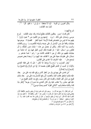 ‫ﺍﻟﻌﻘﻮﺑﺔ: ﻣﻔﻬﻮﻣﻬﺎ-ﺗﺎﺭﳜﻬﺎ-ﺗﻄﻮﺭﻫﺎ‬                                                        ‫٤٤‬
    ‫ﻭﻗﺎﻝ ﺁﺧﺮﻭﻥ: ﺇﻥ ﺍﻟﺘﻮﺑﺔ ﰲ ﺍﻟﺰﻧﺎ ﻻ ﺗﺴﻘﻂ ﺍﳊﺪ ﺑﻞ ﺇﻥ ﺍﳊﺪ ﺗﻄﻬﲑ ﻟﻠﺰﺍﱐ )١(.‬
                                ‫ﺛﺎﻧﻴ‪‬ﺎ: ﺣﺪ ﺍﻟﻘﺬﻑ:‬
                                                                ‫ﺷﺮﻉ ﺍﻟﻴﻬﻮﺩ:‬
‫ﻛﺎﻥ ﻗﺪﻣﺎﺀ ﺍﳌﺼﺮﻳﲔ ﻳﻌﺎﻗﺒﻮﻥ ﺍﻟﻘﺎﺫﻑ ﺑﻘﻄﻊ ﻟﺴﺎﻧﻪ، ﻭﻗﺪ ﻋﺮﻑ ﺍﻟﻘﺬﻑ ﰲ ﺷﺮﻉ‬
‫ﻣﻮﺳﻰ. ﻭﻧﺴﺘﺪﻝ ﻋﻠﻰ ﺫﻟﻚ ﲟﺎ ﻭﺭﺩ ﰲ )ﺳﻨﻬﺪﺭﻳﻦ ﻣﻦ ﺍﻟﺘﻠﻤﻮﺩ ﺹ ٣ ﻋﻤﻮﺩ ﺃﻭﻝ( ﳑﺎ‬
‫ﻳﻔﻬﻢ ﻣﻨﻪ ﺃﻧﻪ ﻟﻴﺲ ﻣﻦ ﺍﺧﺘﺼﺎﺹ ﻗﻀﺎﺓ ﺍﻷﺯﻣﻨﺔ ﺍﳌﺎﺿﻴﺔ ﺍﻟﻨﻈﺮ ﰲ ﺍﻟﻘﻀﺎﻳﺎ ﺍﻟﱵ ﻣﻮﺿﻮﻋﻬﺎ‬
‫ﺟﻨﺎﻳﺎﺕ ﻭﺍﻗﻌﺔ ﻋﻞ ﺑﺪﻥ ﺍﻹﻧﺴﺎﻥ ﺃﻭ ﻋﻠﻰ ﻋﺮﺿﻪ ﻭﺷﺮﻓﻪ ﻛﺎﻟﻀﺮﺏ ﻭﺍﳉﺮﻭﺡ ﻭﺍﻟﻘﺬﻑ‬
‫ﻭﺍﻟﺴﺐ ﻭﻣﺎ ﺃﺷﺒﻪ ﺫﻟﻚ. ﻭﻟﻜﻦ ﻟﻮ ﺣﺼﻞ ﻣﻦ ﻫﺬﻩ ﺍﳉﻨﺎﻳﺎﺕ ﺿﺮﺭ ﻟﻠﻤﻠﻚ ﻭﺍﳌﺎﻝ‬
‫ﻓﺘﻜﻮﻥ ﻣﻦ ﺍﳌﺴﺎﺋﻞ ﺍﳌﺎﻟﻴﺔ ﺍﳉﺎﺋﺰ ﻟﻘﻀﺎﺓ ﺫﻟﻚ ﺍﻟﺰﻣﻦ ﺍﻟﻨﻈﺮ ﻓﻴﻬﺎ ﻭﻟﻮ ﺃﻬﻧﺎ ﻧﺎﺷﺌﺔ ﻋﻦ‬
‫ﺟﻨﺎﻳﺎﺕ ﻓﻴﻔﻬﻢ ﻣﻦ ﺫﻟﻚ ﺃﻥ ﺟﺮﳝﺔ ﺍﻟﻘﺬﻑ ﻛﺎﻧﺖ ﻣﻦ ﺍﳉﺮﺍﺋﻢ ﺍﳋﺎﺻﺔ ﻋﻨﺪﻫﻢ. ﻭﱂ‬
‫ﻧﺴﺘﺪﻝ ﻋﻠﻰ ﻋﻘﻮﺑﺎﺕ ﻣﻌﻴﻨﺔ ﻋﻠﻰ ﺟﺮﳝﺔ ﺍﻟﻘﺬﻑ ﻋﻨﺪ ﺍﻟﻴﻬﻮﺩ ﻭﺇﳕﺎ ﻭﺟﺪﻧﺎ ﺑﻌﺾ ﻧﺼﻮﺹ‬
                           ‫ﺗﻮﺿﺢ ﻋﺬﺭ ﺍ‪‬ﲏ ﻋﻠﻴﻪ ﺍﳌﻘﺬﻭﻑ ﺇﺫﺍ ﺍﻋﺘﺪﻯ ﻋﻠﻰ ﺍﻟﻘﺎﻧﻮﻥ:‬
‫"ﻳﻌﺬﺭ ﺍﻟﻀﺎﺭﺏ ﻭﺍﳉﺎﺭﺡ ﻭﻻ ﻳﺆﺍﺧﺬ ﺇﺫﺍ ﻛﺎﻥ ﺍﳊﺎﻣﻞ ﻟﻪ ﻋﻠﻰ ﻓﻌﻠﻪ ﺍﻟﺘﻌﺪﻱ‬
‫ﺑﺎﻹﻳﺬﺍﺀ ﺃﻭ ﺍﻟﺴﺐ ﺃﻭ ﺍﻟﺸﺘﻢ ﺍﻟﻘﺒﻴﺢ ﻛﻘﻮﻝ ﺧﺼﻤﻪ ﻟﻪ: )ﻳﺎ ﺍﺑﻦ ﺍﻟﺰﻧﺎ( ﻭ)ﻳﺎ ﻓﺎﺳﻖ( ﻭﻳﺎ‬
                                                         ‫)ﻏﺮﻣﻮﻝ( ﻭﻳﺎ )ﺻﺎﺋﻞ(.‬
‫"ﻣﻦ ﺗﻌﺪﻯ ﻋﻠﻰ ﻳﻬﻮﺩﻱ ﻭﻟﻮ ﻣﻦ ﺃﺣﻘﺮ ﺍﻟﻨﺎﺱ ﻭﺭﻓﻊ ﻋﻠﻴﻪ ﻳﺪﻩ ﻋﻠﻰ ﻣﻦ ﱂ ﻳﻌﺘﺪ‬
‫ﻋﻠﻴﻪ ﺑﺸﺘﻢ ﺍﺳﺘﺤﻖ ﻋﻘﺎﺏ ﺍﻟﻨﺒﺬ ﻭﺍﻟﻐﻀﺐ ﻷﻥ ﺭﻓﻊ ﺍﻹﻧﺴﺎﻥ ﻳﺪﻩ ﻋﻠﻰ ﻣﻦ ﱂ ﻳﻌﺘﺪ ﺑﺸﺘﻢ‬
‫ﻗﺒﻴﺢ ﻣﻦ ﺷﺄﻥ ﺃﻫﻞ ﺍﻟﺸﻘﺎﺀ ﻭﺍﻟﻔﺴﺎﺩ ﻓﺈﻥ ﻛﺎﻥ ﺳﺒﺐ ﺭﻓﻊ ﻳﺪﻩ ﺍﻟﺸﺘﻢ ﺍﻟﻘﺒﻴﺢ ﻣﻦ ﺍ‪‬ﲏ‬
‫ﻋﻠﻴﻪ ﻓﻬﻮ ﻣﻌﺬﻭﺭ ﻭﻻ ﻋﻘﺎﺏ ﻋﻠﻴﻪ ﻭﻟﻮ ﻛﺎﻥ ﺍﻟﺘﻌﺪﻱ ﻣﻨﻪ ﺿﺮﺑ‪‬ﺎ ﺃﻭ ﺟﺮﺣ‪‬ﺎ" )ﺍﻧﻈﺮ ﺑﺎﺑﺎ‬
                   ‫ﻗﺎﻣﺎ ﻭﻛﺘﺎﺑﻪ ﺣﺎﺧﺎﻡ ﻟﻴﺐ "ﺍﻟﺬﻛﻲ ﺍﻟﻔﺆﺍﺩ" ﻗﺴﻢ ﻭﺻﺎﻳﺎ ﻣﻮﺳﻰ( )٢(.‬
                                                                                          ‫=‬
‫ﳎﻠﺲ ﺁﺧﺮ ﻓﻘﺎﻝ: ﺇﺫﺍ ﺭﺟﻊ ﻋﻤﺎ ﺃﻗﺮ ﺑﻪ ﱂ ﻳﺮﺟﻢ، ﻓﺈﻥ ﺗﺎﺏ ﻓﻤﻦ ﺗﻮﺑﺘﻪ ﺃﻥ ﻳﻄﻬﺮ ﺑﺎﻟﺮﺟﻢ. ﻓﺎﻟﻠﻔﻆ ﺍﻷﻭﻝ‬
‫ﻳﻘﺘﻀﻲ ﻗﺒﻮﻝ ﺗﻮﺑﺘﻪ ﺑﻌﺪ ﺍﻟﻘﺪﺭﺓ ﻋﻠﻴﻪ، ﻷﻥ ﺇﻗﺮﺍﺭﻩ ﺇﳕﺎ ﻳﻜﻮﻥ ﻋﻨﺪ ﺍﳊﺎﻛﻢ. ﻭﺍﻟﻠﻔﻆ ﺍﻟﺜﺎﱐ ﻻ ﺗﻘﺒﻞ ﺗﻮﺑﻪ ﺑﻌﺪ‬
‫ﺍﻟﻘﺪﺭﺓ ﻋﻠﻴﻪ ﻷﻧﻪ ﻗﺎﻝ: "ﻣﻦ ﺗﻮﺑﺘﻪ ﺃﻥ ﻳﻄﻬﺮ ﺑﺎﻟﺮﺟﻢ" ﻭﳛﺘﻤﻞ ﺃﻥ ﻳﻜﻮﻥ ﻫﺬﺍ ﺑﻌﺪ ﺍﻟﻘﺪﺭﺓ ﻋﻠﻴﻪ. ﻭﻻ ﳛﻞ‬
                       ‫ﻷﺣﺪ ﺃﻥ ﻳﺸﻔﻊ ﰲ ﺇﺳﻘﺎﻁ ﺍﳊﺪ ﻋﻦ ﺯﺍﻥ ﻭﻻ ﳛﻞ ﻟﻠﻤﺸﻔﻮﻉ ﺇﻟﻴﻪ ﺃﻥ ﻳﺸﻔﻊ ﻓﻴﻪ.‬
                                                        ‫)١( ﺍﻧﻈﺮ ﺹ ٦٩ ﺑﺪﺍﺋﻊ ﺍﻟﺼﻨﺎﺋﻊ ﺟﺰﺀ ٧.‬
                                                  ‫)٢( ﺍﻧﻈﺮ ﺹ ٧٥٥ ﻣﻦ ﺍﳌﻘﺎﺭﻧﺎﺕ ﻭﺍﳌﻘﺎﺑﻼﺕ.‬
 