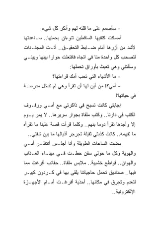 ‫- ﺴﺄﺼﻤﻡ ﻋﻠﻰ ﻤﺎ ﻗﻠﺘﻪ ﻟﻬﻡ ﻭﺃﻨﻜﺭ ﻜل ﺸﻲﺀ.‬
‫ﺃﻤﺴﻜﺕ ﻜﺘﻔﻴﻬﺎ ﺍﻟﺴﺎﻗﻁﻴﻥ ﺘﻨﻭﺀﺍﻥ ﺒﺤﻤﻠﻬﺎ.. ﺴـﺎﻋﺩﺘﻬﺎ‬
‫ﻷﺸﺩ ﻤﻥ ﺃﺯﺭﻫﺎ ﺃﻤﺎﻡ ﻀـﺎﺒﻁ ﺍﻟﺘﺤﻘﻴـﻕ.. ﺃﺘـﺕ ﺍﻟﻤﺠﻨـﺩﺍﺕ‬
‫ﻟﺘﺼﺤﺏ ﻜل ﻭﺍﺤﺩﺓ ﻤﻨﺎ ﻓﻲ ﺍﺘﺠﺎﻩ ﻓﺎﻓﺘﻌﻠﺕ ﺤﻭﺍ ‪‬ﺍ ﺒﻴﻨﻬﺎ ﻭﺒﻴﻨـﻲ‬
              ‫ﺭ‬
                       ‫ﻭﺴﺄﻟﺘﻨﻲ ﻭﻫﻲ ﺘﻌﺒﺙ ﺒﺄﻭﺭﺍﻕ ﺘﺤﻤﻠﻬﺎ:‬
              ‫- ﻤﺎ ﺍﻷﺸﻴﺎﺀ ﺍﻟﺘﻲ ﺘﺤﺏ ﺃﻤﻙ ﻗﺭﺍﺀﺘﻬﺎ؟‬
‫- ﺃﻤﻲ؟! ﻤﻥ ﺃﻴﻥ ﻟﻬﺎ ﺃﻥ ﺘﻘﺭﺃ ﻭﻫﻲ ﻟﻡ ﺘﺩﺨل ﻤﺩﺭﺴـﺔ‬
                                              ‫ﻓﻲ ﺤﻴﺎﺘﻬﺎ؟‬
‫ﺇﺠﺎﺒﺘﻲ ﻜﺎﻨﺕ ﺘﺴﺒﺢ ﻓﻲ ﺫﺍﻜﺭﺘﻲ ﻤﻊ ﺃﻤـﻲ ﻭﺭﻓـﻭﻑ‬
‫ﺍﻟﻜﺘﺏ ﻓﻲ ﺩﺍﺭﻨﺎ.. ﻭﻜﺘﺏ ﻤﻠﻘﺎﺓ ﺒﺠﻭﺍﺭ ﺴﺭﻴﺭﻫﺎ.. ﻻ ﻴﻤﺭ ﻴـﻭﻡ‬
‫ﺇﻻ ﻭﺃﺠﺩﻫﺎ ﺘﻘﺭﺃ ﺩﻭ ‪‬ﺎ ﺒﻨﻬﻡ.. ﻭﻜﻠﻤﺎ ﻗﺭﺃﺕ ﻗﺼﺔ ﻋﻠﻴﻨﺎ ﻤﺎ ﺘﻘﺭﺃﻩ‬
                                      ‫ﻤ‬
  ‫ﻤﺎ ﺘﻔﻬﻤﻪ.. ﻜﺎﻨﺕ ﻜﺫﺒﺘﻲ ﺜﻘﻴﻠﺔ ﺘﺠﺭﺠﺭ ﺃﺫﻴﺎﻟﻬﺎ ﻤﺎ ﺒﻴﻥ ﺸﻔﺘﻲ..‬
‫ﻤﻀﺕ ﺍﻟﺴﺎﻋﺎﺕ ﺍﻟﻁﻭﻴﻠﺔ ﻭﺃﻨﺎ ﺃﺠﻠـﺱ ﺃﻨﺘﻅـﺭ ﺃﻤـﻲ‬
‫ﻭﺍﻟﻬﻭﻴﺔ ﻭﻜل ﻤﺎ ﺤﻭﻟﻲ ﺴﻔﻥ ﺤﻁـﺕ ﻓـﻲ ﻤﻴﻨـﺎﺀ ﺍﻟﻌـﺫﺍﺏ‬
‫ﻭﺍﻟﻬﻭﺍﻥ.. ﻗﻭﺍﻁﻊ ﺨﺸﺒﻴﺔ.. ﻤﻼﺒﺱ ﻤﻠﻘﺎﺓ.. ﺤﻘﺎﺌﺏ ﺃﻓﺭﻏﺕ ﻤﻤﺎ‬
‫ﻓﻴﻬﺎ.. ﺼﻨﺎﺩﻴﻕ ﺘﺤﻤل ﺤﺎﺠﻴﺎﺘﻨﺎ ﻴﻠﻘﻰ ﺒﻬﺎ ﻓﻲ ﻜـﺭﺩﻭﻥ ﻜﺒﻴـﺭ‬
‫ﻟﺘﻌﺩﻡ ﻭﺘﺤﺭﻕ ﻓﻲ ﻤﻜﺎﻨﻬﺎ.. ﺃﺤﺫﻴﺔ ﺃﻓﺭﻏـﺕ ﺃﻤـﺎﻡ ﺍﻷﺠﻬـﺯﺓ‬
                                             ‫ﺍﻹﻟﻜﺘﺭﻭﻨﻴﺔ..‬
 