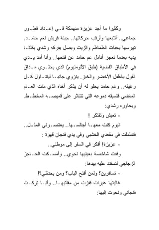 ‫ﻭﻜﺜﻴﺭﺍ ﻤﺎ ﺃﺠﺩ ﻋﺯﻴﺯﺓ ﻤﻨﻬﻤﻜﺔ ﻓـﻲ ﺇﻋـﺩﺍﺩ ﻓﻁـﻭﺭ‬
                                      ‫‪‬‬
‫ﺠﻤﺎﻋﻲ.. ﺃﺘﺘﺒﻌﻬﺎ ﻭﺃﺭﻗﺏ ﺤﺭﻜﺎﺘﻬﺎ.. ﺠﺒﻨﺔ ﻗﺭﻴﺵ ﻟﻌﻡ ﺤﺎﻤـﺩ.‬
‫ﺘﻬﺭﺴﻬﺎ ﺒﺤﺒﺎﺕ ﺍﻟﻁﻤﺎﻁﻡ ﻭﺍﻟﺯﻴﺕ ﻭﺒﺼل ﻴﻔﺭﻜﻪ ﺭﺸﺩﻱ ﺒﻜﻠﺘـﺎ‬
‫ﻴﺩﻴﻪ ﺒﻌﺩﻤﺎ ﺘﻌﺠﺯ ﺃﻨﺎﻤل ﻋﻡ ﺤﺎﻤﺩ ﻋﻥ ﻓﺘﺤﻬﺎ.. ﻭﺃﻨﺎ ﺃﻤﺩ ﻴـﺩﻱ‬
‫ﻓﻲ ﺍﻷﻁﺒﺎﻕ ﺍﻟﻔﻀﻴﺔ )ﻁﺒﻕ ﺍﻷﻟﻭﻤﻨﻴﻭﻡ( ﺍﻟﺫﻱ ﻴﺤﺘـﻭﻱ ﻤـﺫﺍﻕ‬
‫ﺍﻟﻔﻭل ﺒﺎﻟﻔﻠﻔل ﺍﻷﺨﻀﺭ ﻭﺍﻟﺨﺒﺯ. ﻴﻨﺯﻭﻱ ﺠﺎﻨ ‪‬ـﺎ ﻟﻴﺘﻨـﺎﻭل ﻜـل‬
               ‫ﺒ‬
‫ﺭﻏﻴﻔﻪ.. ﻭﻋﻡ ﺤﺎﻤﺩ ﻴﺤﻠﻭ ﻟﻪ ﺃﻥ ﻴﺫﻜﺭ ﺃﺨﺎﻩ ﺍﻟﺫﻱ ﻤﺎﺕ ﺍﻟﻌـﺎﻡ‬
‫ﺍﻟﻤﺎﻀﻲ ﻓﺘﺴﺒﻘﻪ ﺩﻤﻭﻋﻪ ﺍﻟﺘﻲ ﺘﺘﻨﺎﺜﺭ ﻋﻠﻰ ﻗﻤﻴﺼـﻪ ﺍﻟﻤﺨﻁـﻁ.‬
                                       ‫ﻭﻴﺤﺎﻭﺭﻩ ﺭﺸﺩﻱ:‬
                               ‫- ﺘﻌﻴﺵ ﻭﺘﻔﺘﻜﺭ !‬
‫ﺍﻟﻴﻭﻡ ﻜﻨﺕ ﻤﻌﻬـﺎ ﺃﺠﺎﻟﺴـﻬﺎ.. ﻴﻌﺘﺼـﺭﻨﻲ ﺍﻟﻤﻠـل..‬
        ‫ﻓﺘﻤﻠﻤﻠﺕ ﻓﻲ ﻤﻘﻌﺩﻱ ﺍﻟﺨﺸﺒﻲ ﻭﻓﻲ ﻴﺩﻱ ﻓﻨﺠﺎﻥ ﻗﻬﻭﺓ :‬
           ‫- ﻋﺯﻴﺯﺓ! ﺃﻓﻜﺭ ﻓﻲ ﺍﻟﺴﻔﺭ ﺇﻟﻰ ﻤﻭﻁﻨﻲ..‬
‫ﻭﻗﻔﺕ ﺸﺎﺨﺼﺔ ﺒﻌﻴﻨﻴﻬﺎ ﻨﺤﻭﻱ.. ﻭﺃﻤﺴـﻜﺕ ﺍﻟﺤـﺎﺠﺯ‬
                             ‫ﺍﻟﺯﺠﺎﺠﻲ ﻟﺘﺴﺘﻨﺩ ﻋﻠﻴﻪ ﺒﻴﺩﻫﺎ:‬
      ‫- ﺘﺴﺎﻓﺭﻴﻥ؟ ﻭﻟﻤﻥ ﺃﻓﺘﺢ ﺍﻟﺒﺎﺏ؟ ﻭﻤﻥ ﻴﺤﺩﺜﻨﻲ؟!‬
‫ﻏﺎﻟﺒﺘﻬﺎ ﻋﺒﺭﺍﺕ ﻗﻔﺯﺕ ﻤﻥ ﻤﻘﻠﺘﻴﻬـﺎ.. ﻭﺃﻨـﺎ ﺘﺭﻜـﺕ‬
                                   ‫ﻓﻨﺠﺎﻨﻲ ﻭﻨﺤﻭﺕ ﺇﻟﻴﻬﺎ:‬
 