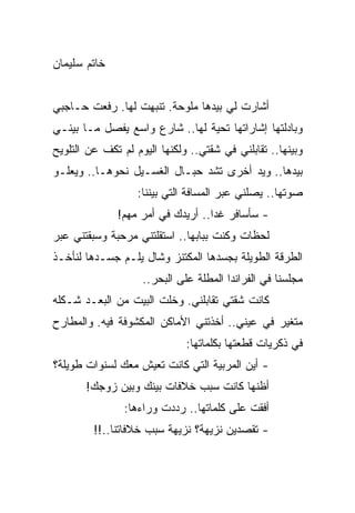 ‫ﺨﺎﺘﻡ ﺴﻠﻴﻤﺎﻥ‬


‫ﺃﺸﺎﺭﺕ ﻟﻲ ﺒﻴﺩﻫﺎ ﻤﻠﻭﺤﺔ. ﺘﻨﺒﻬﺕ ﻟﻬﺎ. ﺭﻓﻌﺕ ﺤـﺎﺠﺒﻲ‬
‫ﻭﺒﺎﺩﻟﺘﻬﺎ ﺇﺸﺎﺭﺍﺘﻬﺎ ﺘﺤﻴﺔ ﻟﻬﺎ.. ﺸﺎﺭﻉ ﻭﺍﺴﻊ ﻴﻔﺼل ﻤـﺎ ﺒﻴﻨـﻲ‬
‫ﻭﺒﻴﻨﻬﺎ.. ﺘﻘﺎﺒﻠﻨﻲ ﻓﻲ ﺸﻘﺘﻲ.. ﻭﻟﻜﻨﻬﺎ ﺍﻟﻴﻭﻡ ﻟﻡ ﺘﻜﻑ ﻋﻥ ﺍﻟﺘﻠﻭﻴﺢ‬
‫ﺒﻴﺩﻫﺎ.. ﻭﻴﺩ ﺃﺨﺭﻯ ﺘﺸﺩ ﺤﺒـﺎل ﺍﻟﻐﺴـﻴل ﻨﺤﻭﻫـﺎ.. ﻭﻴﻌﻠـﻭ‬
                   ‫ﺼﻭﺘﻬﺎ.. ﻴﺼﻠﻨﻲ ﻋﺒﺭ ﺍﻟﻤﺴﺎﻓﺔ ﺍﻟﺘﻲ ﺒﻴﻨﻨﺎ:‬
              ‫- ﺴﺄﺴﺎﻓﺭ ﻏﺩﺍ.. ﺃﺭﻴﺩﻙ ﻓﻲ ﺃﻤﺭ ﻤﻬﻡ!‬
                                   ‫‪‬‬
‫ﻟﺤﻅﺎﺕ ﻭﻜﻨﺕ ﺒﺒﺎﺒﻬﺎ.. ﺍﺴﺘﻘﻠﺘﻨﻲ ﻤﺭﺤﺒﺔ ﻭﺴﺒﻘﺘﻨﻲ ﻋﺒﺭ‬
‫ﺍﻟﻁﺭﻗﺔ ﺍﻟﻁﻭﻴﻠﺔ ﺒﺠﺴﺩﻫﺎ ﺍﻟﻤﻜﺘﻨﺯ ﻭﺸﺎل ﻴﻠـﻡ ﺠﺴـﺩﻫﺎ ﻟﻨﺄﺨـﺫ‬
                    ‫ﻤﺠﻠﺴﻨﺎ ﻓﻲ ﺍﻟﻔﺭﺍﻨﺩﺍ ﺍﻟﻤﻁﻠﺔ ﻋﻠﻰ ﺍﻟﺒﺤﺭ..‬
‫ﻜﺎﻨﺕ ﺸﻘﺘﻲ ﺘﻘﺎﺒﻠﻨﻲ. ﻭﺨﻠﺕ ﺍﻟﺒﻴﺕ ﻤﻥ ﺍﻟﺒﻌـﺩ ﺸـﻜﻠﻪ‬
‫ﻤﺘﻐﻴﺭ ﻓﻲ ﻋﻴﻨﻲ.. ﺃﺨﺫﺘﻨﻲ ﺍﻷﻤﺎﻜﻥ ﺍﻟﻤﻜﺸﻭﻓﺔ ﻓﻴﻪ. ﻭﺍﻟﻤﻁﺎﺭﺡ‬
                              ‫ﻓﻲ ﺫﻜﺭﻴﺎﺕ ﻗﻁﻌﺘﻬﺎ ﺒﻜﻠﻤﺎﺘﻬﺎ:‬
‫- ﺃﻴﻥ ﺍﻟﻤﺭﺒﻴﺔ ﺍﻟﺘﻲ ﻜﺎﻨﺕ ﺘﻌﻴﺵ ﻤﻌﻙ ﻟﺴﻨﻭﺍﺕ ﻁﻭﻴﻠﺔ؟‬
       ‫ﺃﻅﻨﻬﺎ ﻜﺎﻨﺕ ﺴﺒﺏ ﺨﻼﻓﺎﺕ ﺒﻴﻨﻙ ﻭﺒﻴﻥ ﺯﻭﺠﻙ!‬
                ‫ﺃﻓﻘﺕ ﻋﻠﻰ ﻜﻠﻤﺎﺘﻬﺎ.. ﺭﺩﺩﺕ ﻭﺭﺍﺀﻫﺎ:‬
         ‫- ﺘﻘﺼﺩﻴﻥ ﻨﺯﻴﻬﺔ؟ ﻨﺯﻴﻬﺔ ﺴﺒﺏ ﺨﻼﻓﺎﺘﻨﺎ..!!‬
 