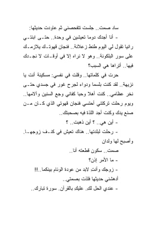 ‫ﺴﺎﺩ ﺼﻤﺕ.. ﺠﻠﺴﺕ ﺘﺘﻔﺤﺼﻨﻲ ﺜﻡ ﻋﺎﻭﺩﺕ ﺤﺩﻴﺜﻬﺎ:‬
‫- ﺃﻨﺎ ﺃﺠﺩﻙ ﺩﻭﻤﺎ ﺘﻌﻴﺸﻴﻥ ﻓﻲ ﻭﺤﺩﺓ.. ﺤﺘـﻰ ﺍﺒﻨﺘـﻲ‬
                              ‫‪‬‬
‫ﺭﺍﻨﻴﺎ ﺘﻘﻭل ﻟﻲ ﺍﻟﻴﻭﻡ ﻁﻨﻁ ﺯﻋﻼﻨﺔ.. ﻓﻨﺠﺎﻥ ﻗﻬﻭﺘـﻙ ﻴﻼﺯﻤـﻙ‬
‫ﻋﻠﻰ ﺴﻭﺭ ﺍﻟﺒﻠﻜﻭﻨﺔ.. ﻭﻫﻭ ﻻ ﻨﺭﺍﻩ ﺇﻻ ﻓﻲ ﺃﻭﻗـﺎﺕ ﻻ ﻨﺠـﺩﻙ‬
                               ‫ﻓﻴﻬﺎ.. ﺃﺘﺭﺍﻫﺎ ﻫﻲ ﺍﻟﺴﺒﺏ؟‬
‫ﺤﺭﺕ ﻓﻲ ﻜﻠﻤﺎﺘﻬﺎ.. ﻭﻗﻠﺕ ﻓﻲ ﻨﻔﺴﻲ: ﻤﺴﻜﻴﻨﺔ ﺃﻨﺕ ﻴﺎ‬
‫ﻨﺯﻴﻬﺔ.. ﻟﻘﺩ ﻜﻨﺕ ﺒﻠﺴﻤﺎ ﻭﺩﻭﺍﺀ ﻟﺠﺭﺡ ﻏﻭﺭ ﻓﻲ ﺠﺴﺩﻱ ﺤﺘـﻰ‬
                             ‫‪‬‬
‫ﻨﺨﺭ ﻋﻅﺎﻤﻲ.. ﻜﻨﺕ ﺃﻫﻼ ﻭﺤﺒﺎ ﻜﻔﺎﻨﻲ ﻭﺠﻊ ﺍﻟﺴﻨﻴﻥ ﻭﺁﻻﻤﻬﺎ..‬
                           ‫ﹰ ‪‬‬
‫ﻭﻴﻭﻡ ﺭﺤﻠﺕ ﺘﺭﻜﺘﻨﻲ ﺃﺤﺘﺴﻲ ﻓﻨﺠﺎﻥ ﻗﻬﻭﺘﻲ ﺍﻟﺫﻱ ﻜـﺎﻥ ﻤـﻥ‬
                 ‫ﺼﻨﻊ ﻴﺩﻙ ﻭﻜﻨﺕ ﺃﺠﺩ ﺍﻟﻠﺫﺓ ﻓﻴﻪ ﺒﺼﺤﺒﺘﻙ..‬
                    ‫- ﺃﻴﻥ ﻫﻲ.. ؟ ﺃﻴﻥ ﺫﻫﺒﺕ.. ؟‬
‫- ﺭﺤﻠﺕ ﻟﺒﻠﺩﺘﻬﺎ.. ﻫﻨﺎﻙ ﺘﻌﻴﺵ ﻓﻲ ﻜﻨـﻑ ﺯﻭﺠﻬـﺎ.‬
                                      ‫ﻭﺃﺼﺒﺢ ﻟﻬﺎ ﻭﻟﺩﺍﻥ‬
                      ‫ﺼﻤﺕ.. ﺴﻜﻭﻥ ﻗﻁﻌﺘﻪ ﺃﻨﺎ..‬
                               ‫- ﻤﺎ ﺍﻷﻤﺭ ﺇﺫﻥ؟‬
     ‫- ﺯﻭﺠﻙ ﻭﺃﻨﺕ ﻻﺒﺩ ﻤﻥ ﻋﻭﺩﺓ ﺍﻟﻭﺌﺎﻡ ﺒﻴﻨﻜﻤﺎ..!!‬
                                   ‫ِ‬
                  ‫ﺃﺩﻫﺸﻨﻲ ﺤﺩﻴﺜﻬﺎ ﻓﻠﺫﺕ ﺒﺼﻤﺘﻲ..‬
   ‫- ﻋﻨﺩﻱ ﺍﻟﺤل ﻟﻙ. ﻋﻠﻴﻙ ﺒﺎﻟﻘﺭﺁﻥ. ﺴﻭﺭﺓ ﺘﺒﺎﺭﻙ..‬
                         ‫ِ‬     ‫ِ‬
 