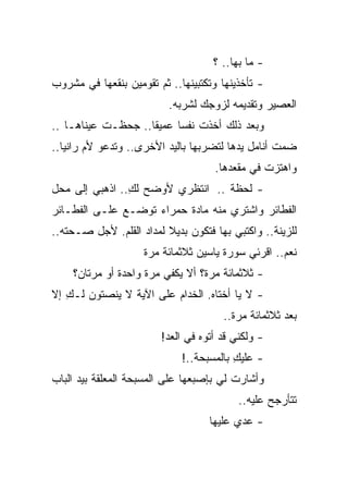 ‫- ﻤﺎ ﺒﻬﺎ.. ؟‬
‫- ﺘﺄﺨﺫﻴﻨﻬﺎ ﻭﺘﻜﺘﺒﻴﻨﻬﺎ.. ﺜﻡ ﺘﻘﻭﻤﻴﻥ ﺒﻨﻘﻌﻬﺎ ﻓﻲ ﻤﺸﺭﻭﺏ‬
                          ‫ﺍﻟﻌﺼﻴﺭ ﻭﺘﻘﺩﻴﻤﻪ ﻟﺯﻭﺠﻙ ﻟﺸﺭﺒﻪ.‬
‫ﻭﺒﻌﺩ ﺫﻟﻙ ﺃﺨﺫﺕ ﻨﻔ ‪‬ﺎ ﻋﻤﻴ ﹰﺎ.. ﺠﺤﻅـﺕ ﻋﻴﻨﺎﻫـﺎ ..‬
                    ‫ﻘ‬      ‫ﺴ‬
‫ﻀﻤﺕ ﺃﻨﺎﻤل ﻴﺩﻫﺎ ﻟﺘﻀﺭﺒﻬﺎ ﺒﺎﻟﻴﺩ ﺍﻷﺨﺭﻯ.. ﻭﺘﺩﻋﻭ ﻷﻡ ﺭﺍﻨﻴﺎ..‬
                                    ‫ﻭﺍﻫﺘﺯﺕ ﻓﻲ ﻤﻘﻌﺩﻫﺎ.‬
‫- ﻟﺤﻅﺔ .. ﺍﻨﺘﻅﺭﻱ ﻷﻭﻀﺢ ﻟﻙ.. ﺍﺫﻫﺒﻲ ﺇﻟﻰ ﻤﺤل‬
                ‫ِ‬
‫ﺍﻟﻔﻁﺎﺌﺭ ﻭﺍﺸﺘﺭﻱ ﻤﻨﻪ ﻤﺎﺩﺓ ﺤﻤﺭﺍﺀ ﺘﻭﻀـﻊ ﻋﻠـﻰ ﺍﻟﻔﻁـﺎﺌﺭ‬
‫ﻟﻠﺯﻴﻨﺔ.. ﻭﺍﻜﺘﺒﻲ ﺒﻬﺎ ﻓﺘﻜﻭﻥ ﺒﺩﻴﻼ ﻟﻤﺩﺍﺩ ﺍﻟﻘﻠﻡ. ﻷﺠل ﺼـﺤﺘﻪ..‬
                         ‫ﹰ‬
                    ‫ﻨﻌﻡ.. ﺍﻗﺭﺌﻲ ﺴﻭﺭﺓ ﻴﺎﺴﻴﻥ ﺜﻼﺜﻤﺎﺌﺔ ﻤﺭﺓ‬
    ‫- ﺜﻼﺜﻤﺎﺌﺔ ﻤﺭﺓ؟ ﺃﻻ ﻴﻜﻔﻲ ﻤﺭﺓ ﻭﺍﺤﺩﺓ ﺃﻭ ﻤﺭﺘﺎﻥ؟‬
‫- ﻻ ﻴﺎ ﺃﺨﺘﺎﻩ. ﺍﻟﺨﺩﺍﻡ ﻋﻠﻰ ﺍﻵﻴﺔ ﻻ ﻴﻨﺼﺘﻭﻥ ﻟـﻙ ﺇﻻ‬
   ‫ِ‬
                                      ‫ﺒﻌﺩ ﺜﻼﺜﻤﺎﺌﺔ ﻤﺭﺓ..‬
                        ‫- ﻭﻟﻜﻨﻲ ﻗﺩ ﺃﺘﻭﻩ ﻓﻲ ﺍﻟﻌﺩ!‬
                             ‫- ﻋﻠﻴﻙ ﺒﺎﻟﻤﺴﺒﺤﺔ..!‬
                                         ‫ِ‬
‫ﻭﺃﺸﺎﺭﺕ ﻟﻲ ﺒﺈﺼﺒﻌﻬﺎ ﻋﻠﻰ ﺍﻟﻤﺴﺒﺤﺔ ﺍﻟﻤﻌﻠﻘﺔ ﺒﻴﺩ ﺍﻟﺒﺎﺏ‬
                                          ‫ﺘﺘﺄﺭﺠﺢ ﻋﻠﻴﻪ..‬
                                   ‫- ﻋﺩﻱ ﻋﻠﻴﻬﺎ‬
 