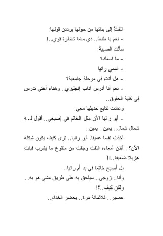 ‫ﺍﻟﺘﻔﺕ ﺇﻟﻰ ﺒﻨﺎﺘﻬﺎ ﻤﻥ ﺤﻭﻟﻬﺎ ﻴﺭﺩﺩﻥ ﻗﻭﻟﻬﺎ:‬
                                            ‫ﱡ‬
          ‫- ﻨﻌﻡ ﻴﺎ ﻁﻨﻁ.. ﺩﻱ ﻤﺎﻤﺎ ﺸﺎﻁﺭﺓ ﻗﻭﻱ..!‬
                                   ‫ﺴﺄﻟﺕ ﺍﻟﺼﺒﻴﺔ:‬
                                     ‫- ﻤﺎ ﺍﺴﻤﻙ؟‬
                                    ‫- ﺍﺴﻤﻲ ﺭﺍﻨﻴﺎ‬
                    ‫- ﻫل ﺃﻨﺕ ﻓﻲ ﻤﺭﺤﻠﺔ ﺠﺎﻤﻌﻴﺔ؟‬
                                     ‫ِ‬
‫- ﻨﻌﻡ ﺃﻨﺎ ﺃﺩﺭﺱ ﺁﺩﺍﺏ ﺇﻨﺠﻠﻴﺯﻱ.. ﻭﻫﻨﺎﺀ ﺃﺨﺘﻲ ﺘﺩﺭﺱ‬
                                        ‫ﻓﻲ ﻜﻠﻴﺔ ﺍﻟﺤﻘﻭﻕ..‬
                        ‫ﻭﻋﺎﺩﺕ ﺘﺘﺎﺒﻊ ﺤﺩﻴﺜﻬﺎ ﻤﻌﻲ:‬
‫- ﺃﺒﻭ ﺭﺍﻨﻴﺎ ﺍﻵﻥ ﻤﺜل ﺍﻟﺨﺎﺘﻡ ﻓﻲ ﺇﺼﺒﻌﻲ.. ﺃﻗﻭل ﻟـﻪ‬
                             ‫ﺸﻤﺎل ﺸﻤﺎل.. ﻴﻤﻴﻥ.. ﻴﻤﻴﻥ..‬
‫ﺃﺨﺫﺕ ﻨﻔ ‪‬ﺎ ﻋﻤﻴ ﹰﺎ. ﺃﺒﻭ ﺭﺍﻨﻴﺎ.. ﺘﺭﻯ ﻜﻴﻑ ﻴﻜﻭﻥ ﺸﻜﻠﻪ‬
                                ‫ﻘ‬      ‫ﺴ‬
‫ﺍﻵﻥ؟.. ﺃﻅﻥ ﺃﻤﻌﺎﺀﻩ ﺍﻟﺘﻔﺕ ﻭﺠﻔﺕ ﻤﻥ ﻤﻨﻘﻭﻉ ﻤﺎ ﻴﺸﺭﺏ ﻓﺒﺎﺕ‬
                                        ‫ﻫﺯﻴﻼ ﻀﻌﻴ ﹰﺎ..!!‬
                                             ‫ﻔ‬     ‫ﹰ‬
                  ‫ﺒل ﺃﺼﺒﺢ ﺨﺎﺘ ‪‬ﺎ ﻓﻲ ﻴﺩ ﺃﻡ ﺭﺍﻨﻴﺎ..‬
                                    ‫ﻤ‬
‫ﻭﺃﻨﺎ.. ﺯﻭﺠﻲ.. ﺴﻴﻠﺤﻕ ﺒﻪ ﻋﻠﻰ ﻁﺭﻴﻕ ﻤﺸﻰ ﻫﻭ ﺒﻪ..‬
                                   ‫ﻭﻟﻜﻥ ﻜﻴﻑ..؟!‬
           ‫ﻋﺼﻴﺭ.. ﺜﻼﺜﻤﺎﺌﺔ ﻤﺭﺓ.. ﻴﺤﻀﺭ ﺍﻟﺨﺩﺍﻡ..‬
 