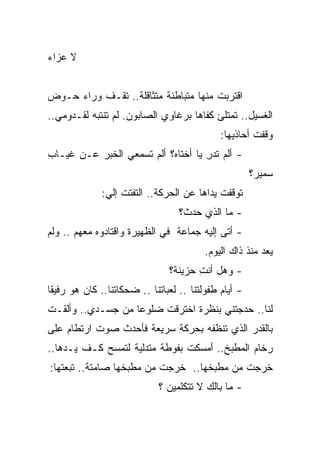 ‫ﻻ ﻋﺯﺍﺀ‬


‫ﺍﻗﺘﺭﺒﺕ ﻤﻨﻬﺎ ﻤﺘﺒﺎﻁﺌﺔ ﻤﺘﺜﺎﻗﻠﺔ.. ﺘﻘـﻑ ﻭﺭﺍﺀ ﺤـﻭﺽ‬
‫ﺍﻟﻐﺴﻴل.. ﺘﻤﺘﻠﺊ ﻜﻔﺎﻫﺎ ﺒﺭﻏﺎﻭﻱ ﺍﻟﺼﺎﺒﻭﻥ. ﻟﻡ ﺘﻨﺘﺒﻪ ﻟﻘـﺩﻭﻤﻲ..‬
                                              ‫ﻭﻗﻔﺕ ﺃﺤﺎﺫﻴﻬﺎ:‬
                                                       ‫ﹸ‬
‫- ﺃﻟﻡ ﺘﺩﺭ ﻴﺎ ﺃﺨﺘﺎﻩ؟ ﺃﻟﻡ ﺘﺴﻤﻌﻲ ﺍﻟﺨﺒﺭ ﻋـﻥ ﻏﻴـﺎﺏ‬
                                    ‫ِ‬
                                                       ‫ﺴﻤﻴﺭ؟‬
              ‫ﺘﻭﻗﻔﺕ ﻴﺩﺍﻫﺎ ﻋﻥ ﺍﻟﺤﺭﻜﺔ.. ﺍﻟﺘﻔﺘﺕ ﺇﻟﻲ:‬
               ‫‪‬‬
                                   ‫- ﻤﺎ ﺍﻟﺫﻱ ﺤﺩﺙ؟‬
‫- ﺃﺘﻰ ﺇﻟﻴﻪ ﺠﻤﺎﻋﺔ ﻓﻲ ﺍﻟﻅﻬﻴﺭﺓ ﻭﺍﻗﺘﺎﺩﻭﻩ ﻤﻌﻬﻡ .. ﻭﻟﻡ‬
                                         ‫ﻴﻌﺩ ﻤﻨﺫ ﺫﺍﻙ ﺍﻟﻴﻭﻡ.‬
                                ‫- ﻭﻫل ﺃﻨﺕ ﺤﺯﻴﻨﺔ؟‬
                                       ‫ِ‬
‫- ﺃﻴﺎﻡ ﻁﻔﻭﻟﺘﻨﺎ .. ﻟﻌﺒﺎﺘﻨﺎ .. ﻀﺤﻜﺎﺘﻨﺎ.. ﻜﺎﻥ ﻫﻭ ﺭﻓﻴ ﹰﺎ‬
 ‫ﻘ‬
‫ﻟﻨﺎ.. ﺤﺩﺠﺘﻨﻲ ﺒﻨﻅﺭﺓ ﺍﺨﺘﺭﻗﺕ ﻀﻠﻭ ‪‬ﺎ ﻤﻥ ﺠﺴـﺩﻱ.. ﻭﺃﻟﻘـﺕ‬
                   ‫ﻋ‬
‫ﺒﺎﻟﻘﺩﺭ ﺍﻟﺫﻱ ﺘﻨﻅﻔﻪ ﺒﺤﺭﻜﺔ ﺴﺭﻴﻌﺔ ﻓﺄﺤﺩﺙ ﺼﻭﺕ ﺍﺭﺘﻁﺎﻡ ﻋﻠﻰ‬
‫ﺭﺨﺎﻡ ﺍﻟﻤﻁﺒﺦ.. ﺃﻤﺴﻜﺕ ﺒﻔﻭﻁﺔ ﻤﺘﺩﻟﻴﺔ ﻟﺘﻤﺴﺢ ﻜـﻑ ﻴـﺩﻫﺎ..‬
‫ﺨﺭﺠﺕ ﻤﻥ ﻤﻁﺒﺨﻬﺎ.. ﺨﺭﺠﺕ ﻤﻥ ﻤﻁﺒﺨﻬﺎ ﺼﺎﻤﺘﺔ.. ﺘﺒﻌﺘﻬﺎ:‬
                             ‫- ﻤﺎ ﺒﺎﻟﻙ ﻻ ﺘﺘﻜﻠﻤﻴﻥ ؟‬
 