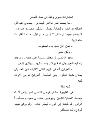 ‫ﺍﺴﺘﺩﺍﺭﺍﺕ ﻨﺤﻭﻱ ﻭﺍﻗﻔﺔ ﻓﻲ ﻋﻨﺎﺩ ﺍﻟﺘﺤﺩﻱ:‬
‫- ﻤﺎ ﻴﺤﺩﺙ ﻟﻴﺱ ﺒﺎﻷﻤﺭ ﺍﻟﻴﺴـﻴﺭ.. ﻴﺤﻴـﻰ ﻋﻴـﺎﺵ‬
‫ﺍﻏﺘﺎﻟﺘﻪ ﻴﺩ ﺍﻟﻐﺩﺭ ﻭﺍﻟﺨﻴﺎﻨﺔ. ﻨﻀﺎل.. ﺒﺎﺴل.. ﻤﺤﻤـﺩ ﻋـﻭﺩﺓ..‬
‫ﺃﻨﺴﻴﻨﺎﻫﻡ ﺠﻤﻴ ‪‬ﺎ ﺃﻡ ﻤﺎﺫﺍ.. ؟ ﺃﻴـﻥ ﻫـﻡ ﺍﻵﻥ ﺒﻌـﺩﻤﺎ ﺃﺨﻠﻴـﺕ‬
                                        ‫ﻌ‬
                                                ‫ﺴﺎﺤﺎﺘﻬﻡ؟‬
                  ‫- ﻨﺤﻥ ﺍﻵﻥ ﻨﻌﻴﺩ ﺒﻨﺎﺀ ﺍﻟﺼﻔﻭﻑ..‬
                                  ‫- ﻭﻟﻜﻥ ﺴﻤﻴﺭ..‬
‫ﺴﻤﻴﺭ ﺍﺭﺘﻀﻰ ﺃﻥ ﻴﺤﻤل ﻤﺴﺩ ‪‬ﺎ ﻋﻠﻰ ﺠﻨﺒﻪ.. ﻭﺃﻥ ﻴﻤﺩ‬
                    ‫ﺴ‬
   ‫ﻴﺩﻩ ﻟﻴﺼﺎﻓﺢ ﺭﺠﺎل ﺍﻟﻤﺨﺎﺒﺭﺍﺕ. ﻴﺫﻫﺏ ﺇﻟﻴﻬﻡ.. ﻭﻴﺄﺘﻭﻥ ﺇﻟﻴﻪ..‬
‫- ﺃﺘﻌﺭﻓﻴﻥ ﺃﻨﻪ ﻓﻲ ﺍﻟﻴﻭﻡ ﺍﻟﺜﺎﻨﻲ ﻻﻗﺘﻴﺎﺩﻩ ﻜﺎﻥ ﺍﻟﺠـﻴﺵ‬
‫ﻴﺠﺘﺎﺡ ﻤﺩﻴﻨﺔ ﺍﻟﺨﻠﻴل.. ﻴﺩﻴﺭ ﺍﻟﻤﺫﺒﺤﺔ.. ﺃﺘﻌﺭﻓﻴﻥ ﻜﻡ ﻤﻥ ﺍﻷﻭﻻﺩ‬
                                                    ‫ﻟﺩﻴﻪ..‬
                                       ‫- ﻟﺩﻴﻪ ﺴﺘﺔ‬
‫ﻓﻲ ﺍﻟﻅﻬﻴﺭﺓ ﺍﺴﺘﺩﺍﺭ ﻗﺭﺹ ﺍﻟﺸﻤﺱ ﻨﺤﻭ ﺒﻴﺘﻪ.. ﺃﺘـﺎﻩ‬
‫ﺠﻤﺎﻋﺔ "ﺍﻟﻘﺴﺎﻡ" ﻜﺎﺸﻔﻴﻥ ﻭﺠﻭﻫﻬﻡ.. ﻤﻀـﻰ ﻤﻌﻬـﻡ ﻤﻁﺄﻁـﺄ‬
    ‫ﹶ‬
‫ﺍﻟﺭﺃﺱ.. ﻟﻡ ﻴﻠﺘﻔﺕ ﺇﻟﻰ ﺍﻟﻭﺭﺍﺀ ﻟﻴﻨﻅﺭ ﺃﺒﻨﺎﺀﻩ.. ﻭﻟﻡ ﻴﺭﻓﻊ ﻋﻴﻨﻴﻪ‬
                                    ‫ﻟﻴﻭﺩﻉ ﻭﻟﺩﻩ ﻤﺼﻁﻔﻰ..‬
 