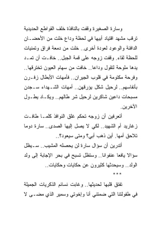 ‫ﻭﺴﺎﺭﺓ ﺍﻟﺼﻐﻴﺭﺓ ﻭﻗﻔﺕ ﺒﺎﻟﻨﺎﻓﺫﺓ ﺨﻠﻑ ﺍﻟﻘﻭﺍﻁﻊ ﺍﻟﺤﺩﻴﺩﻴﺔ‬
‫ﺘﺭﻗﺏ ﻤﺸﻬﺩ ﺍﻗﺘﻴﺎﺩ ﺃﺒﻴﻬﺎ ﻓﻲ ﻟﺤﻅﺔ ﻭﺩﺍﻉ ﺨﻠﺕ ﻤﻥ ﺍﻷﺤﻀـﺎﻥ‬
‫ﺍﻟﺩﺍﻓﺌﺔ ﻭﺍﻟﻭﻋﻭﺩ ﻟﻌﻭﺩﺓ ﺃﺨﺭﻯ.. ﺨﻠﺕ ﻤﻥ ﺩﻤﻌﺔ ﻓﺭﺍﻕ ﻭﺘﻤﻨﻴﺎﺕ‬
‫ﻟﻠﺤﻅﺔ ﻟﻘﺎﺀ. ﻭﻗﻔﺕ ﺯﻭﺠﻪ ﻋﻠﻰ ﻗﻤﺔ ﺍﻟﺠﺒل.. ﺨﺎﻓـﺕ ﺃﻥ ﺘﻤـﺩ‬
‫ﻴﺩﻫﺎ ﻤﻠﻭﺤﺔ ﻟﺘﻘﻭل ﻭﺩﺍ ‪‬ﺎ.. ﺨﺎﻓﺕ ﻤﻥ ﺴﻬﺎﻡ ﺍﻟﻌﻴﻭﻥ ﺘﺨﺘﺭﻗﻬﺎ..‬
                                 ‫ﻋ‬
‫ﻭﻓﺭﺤﺔ ﻤﻜﺘﻭﻤﺔ ﻓﻲ ﻗﻠﻭﺏ ﺍﻟﺠﻴﺭﺍﻥ.. ﻓﺄﻤﻬﺎﺕ ﺍﻷﺒﻁﺎل ﺯﻓـﺭﻥ‬
‫ﺒﺄﻨﻔﺎﺴﻬﻡ.. ﻟﺭﺤﻴل ﺸﻜل ﻴﺅﺭﻗﻬﻥ.. ﺃﻤﻬﺎﺕ ﺍﻟﺸـﻬﺩﺍﺀ ﺴـﺠﺩﻥ‬
‫ﻤﺴﺒﺤﺎﺕ ﺩﺍﻋﻴﻥ ﺸﺎﻜﺭﻴﻥ ﻟﺭﺤﻴل ﺸﺭ ﻁﺎﻟﻬﻡ.. ﻭﻴﻜـﺎﺩ ﻴﻁـﻭل‬
                                                ‫ﺍﻵﺨﺭﻴﻥ.‬
‫ﺃﺘﻌﺭﻓﻴﻥ ﺃﻥ ﺯﻭﺠﻪ ﺘﺤﻜﻡ ﻏﻠﻕ ﺍﻟﻨﻭﺍﻓﺫ ﻜﻠﻤـﺎ ﻁﺎﻓـﺕ‬
‫ﺯﻏﺎﺭﻴﺩ ﺃﻡ ﺍﻟﺸﻬﻴﺩ.. ﻟﻜﻲ ﻻ ﻴﺼل ﺇﻟﻴﻬﺎ ﺍﻟﺼﺩﻯ.. ﺴﺎﺭﺓ ﺩﻭ ‪‬ﺎ‬
 ‫ﻤ‬
               ‫ﺘﻼﺤﻕ ﺃﻤﻬﺎ. ﺃﻴﻥ ﺫﻫﺏ ﺃﺒﻲ؟ ﻭﻤﺘﻰ ﺴﻴﻌﻭﺩ؟..‬
‫ﺃﺘﺩﺭﻴﻥ ﺃﻥ ﺴﺅﺍل ﺴﺎﺭﺓ ﻟﻥ ﻴﺤﺼﻠﻪ ﺍﻟﻤﺸﻴﺏ.. ﺴـﻴﻅل‬
‫ﺴﺅﺍﻻ ﻴﺎﻓﻌﺎ ﻋﻨﻔﻭﺍ ﹰﺎ.. ﻭﺴﺘﻅل ﺘﺴﺒﺢ ﻓﻲ ﺒﺤﺭ ﺍﻹﺠﺎﺒﺔ ﺇﻟﻰ ﻭﻟﺩ‬
                                    ‫ﻨ‬        ‫ﹰ ‪‬‬
          ‫ﺍﻟﻭﻟﺩ.. ﻭﺴﻴﺤﺩﺜﻬﺎ ﻜﺜﻴﺭﻭﻥ ﻋﻥ ﺤﻜﺎﻴﺎﺕ ﻭﺤﻜﺎﻴﺎﺕ..‬
                                            ‫***‬
‫ﺘﻔﺘﻕ ﻗﻠﺒﻬﺎ ﻟﺤﺩﻴﺜﻬﺎ.. ﻭﻏﺎﺒﺕ ﻨﺴﺎﺌﻡ ﺍﻟﺫﻜﺭﻴﺎﺕ ﺍﻟﺠﻤﻴﻠﺔ‬
‫ﻓﻲ ﻁﻔﻭﻟﺘﻨﺎ ﺍﻟﺘﻲ ﻀﻤﺘﻨﻲ ﺃﻨﺎ ﻭﺇﺨﻭﺘﻲ ﻭﺴﻤﻴﺭ ﺍﻟﺫﻱ ﻤﻀـﻰ ﻻ‬
 