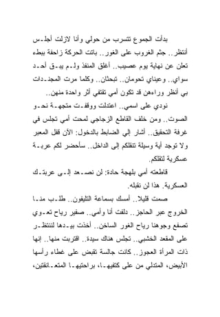 ‫ﺒﺩﺃﺕ ﺍﻟﺠﻤﻭﻉ ﺘﺘﺴﺭﺏ ﻤﻥ ﺤﻭﻟﻲ ﻭﺃﻨﺎ ﻻﺯﻟﺕ ﺃﺠﻠـﺱ‬
‫ﺃﻨﺘﻅﺭ.. ﺠﺜﻡ ﺍﻟﻐﺭﻭﺏ ﻋﻠﻰ ﺍﻟﻐﻭﺭ.. ﺒﺎﺘﺕ ﺍﻟﺤﺭﻜﺔ ﺯﺍﺤﻔﺔ ﺒﺒﻁﺀ‬
‫ﺘﻌﻠﻥ ﻋﻥ ﻨﻬﺎﻴﺔ ﻴﻭﻡ ﻋﺼﻴﺏ.. ﺃﻏﻠﻕ ﺍﻟﻤﻨﻔﺫ ﻭﻟـﻡ ﻴﺒـﻕ ﺃﺤـﺩ‬
‫ﺴﻭﺍﻱ.. ﻭﻋﻴﻨﺎﻱ ﺘﺤﻭﻤﺎﻥ.. ﺘﺒﺤﺜﺎﻥ.. ﻭﻜﻠﻤﺎ ﻤﺭﺕ ﺍﻟﻤﺠﻨـﺩﺍﺕ‬
    ‫ﺒﻲ ﺃﻨﻅﺭ ﻭﺭﺍﺀﻫﻥ ﻗﺩ ﺘﻜﻭﻥ ﺃﻤﻲ ﺘﻘﺘﻔﻲ ﺃﺜﺭ ﻭﺍﺤﺩﺓ ﻤﻨﻬﻥ..‬
‫ﻨﻭﺩﻱ ﻋﻠﻰ ﺍﺴﻤﻲ.. ﺍﻋﺘﺩﻟﺕ ﻭﻭﻗﻔـﺕ ﻤﺘﺠﻬـﺔ ﻨﺤـﻭ‬
                                        ‫ﹸ‬
‫ﺍﻟﺼﻭﺕ.. ﻭﻤﻥ ﺨﻠﻑ ﺍﻟﻘﺎﻁﻊ ﺍﻟﺯﺠﺎﺠﻲ ﻟﻤﺤﺕ ﺃﻤﻲ ﺘﺠﻠﺱ ﻓﻲ‬
‫ﻏﺭﻓﺔ ﺍﻟﺘﺤﻘﻴﻕ.. ﺃﺸﺎﺭ ﺇﻟﻲ ﺍﻟﻀﺎﺒﻁ ﺒﺎﻟﺩﺨﻭل: ﺍﻵﻥ ﻗﻔل ﺍﻟﻤﻌﺒﺭ‬
‫ﻭﻻ ﺘﻭﺠﺩ ﺃﻴﺔ ﻭﺴﻴﻠﺔ ﺘﻨﻘﻠﻜﻡ ﺇﻟﻰ ﺍﻟﺩﺍﺨل.. ﺴﺄﺤﻀﺭ ﻟﻜﻡ ﻋﺭﺒـﺔ‬
                                         ‫ﻋﺴﻜﺭﻴﺔ ﻟﺘﻘﻠﻜﻡ.‬
‫ﻗﺎﻁﻌﺘﻪ ﺃﻤﻲ ﺒﻠﻬﺠﺔ ﺤﺎﺩﺓ: ﻟﻥ ﻨﺼـﻌﺩ ﺇﻟـﻰ ﻋﺭﺒﺘـﻙ‬
                                 ‫ﺍﻟﻌﺴﻜﺭﻴﺔ. ﻫﺫﺍ ﻟﻥ ﻨﻘﺒﻠﻪ.‬
‫ﺼﻤﺕ ﻗﻠﻴﻼ.. ﺃﻤﺴﻙ ﺒﺴﻤﺎﻋﺔ ﺍﻟﺘﻠﻴﻔﻭﻥ.. ﻁﻠـﺏ ﻤﻨـﺎ‬
                                   ‫ﹰ‬
‫ﺍﻟﺨﺭﻭﺝ ﻋﺒﺭ ﺍﻟﺤﺎﺠﺯ.. ﺩﻟﻔﺕ ﺃﻨﺎ ﻭﺃﻤﻲ.. ﺼﻔﻴﺭ ﺭﻴﺎﺡ ﺘﻌـﻭﻱ‬
‫ﺘﺼﻔﻊ ﻭﺠﻭﻫﻨﺎ ﺭﻴﺎﺡ ﺍﻟﻐﻭﺭ ﺍﻟﺴﺎﺨﻥ.. ﺃﺨﺫﺕ ﺒﻴـﺩﻫﺎ ﻟﻨﻨﺘﻅـﺭ‬
‫ﻋﻠﻰ ﺍﻟﻤﻘﻌﺩ ﺍﻟﺨﺸﺒﻲ.. ﺘﺠﻠﺱ ﻫﻨﺎﻙ ﺴﻴﺩﺓ.. ﺍﻗﺘﺭﺒﺕ ﻤﻨﻬﺎ.. ﺇﻨﻬﺎ‬
‫ﺫﺍﺕ ﺍﻟﻤﺭﺃﺓ ﺍﻟﻌﺠﻭﺯ.. ﻜﺎﻨﺕ ﺠﺎﻟﺴﺔ ﺘﻘﺒﺽ ﻋﻠﻰ ﻏﻁﺎﺀ ﺭﺃﺴﻬﺎ‬
‫ﺍﻷﺒﻴﺽ، ﺍﻟﻤﺘﺩﻟﻲ ﻤﻥ ﻋﻠﻰ ﻜﺘﻔﻴﻬـﺎ، ﺒﺭﺍﺤﺘﻴﻬـﺎ ﺍﻟﻤﺘﻌـﺎﻨﻘﺘﻴﻥ،‬
 