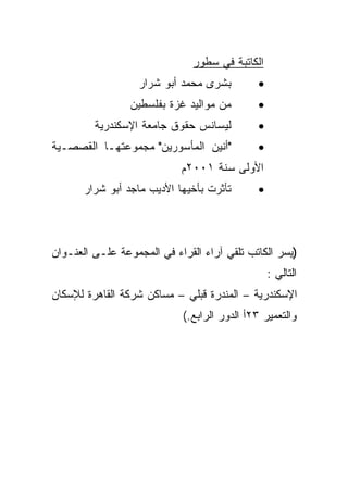 ‫ﺍﻟﻜﺎﺘﺒﺔ ﻓﻲ ﺴﻁﻭﺭ‬
                   ‫ﺒﺸﺭﻯ ﻤﺤﻤﺩ ﺃﺒﻭ ﺸﺭﺍﺭ‬        ‫•‬
                 ‫ﻤﻥ ﻤﻭﺍﻟﻴﺩ ﻏﺯﺓ ﺒﻔﻠﺴﻁﻴﻥ‬       ‫•‬
         ‫ﻟﻴﺴﺎﻨﺱ ﺤﻘﻭﻕ ﺠﺎﻤﻌﺔ ﺍﻹﺴﻜﻨﺩﺭﻴﺔ‬         ‫•‬
‫"ﺃﻨﻴﻥ ﺍﻟﻤﺄﺴﻭﺭﻴﻥ" ﻤﺠﻤﻭﻋﺘﻬـﺎ ﺍﻟﻘﺼﺼـﻴﺔ‬          ‫•‬
                            ‫ﺍﻷﻭﻟﻰ ﺴﻨﺔ ١٠٠٢ﻡ‬
       ‫ﺘﺄﺜﺭﺕ ﺒﺄﺨﻴﻬﺎ ﺍﻷﺩﻴﺏ ﻤﺎﺠﺩ ﺃﺒﻭ ﺸﺭﺍﺭ‬      ‫•‬



‫)ﻴﺴﺭ ﺍﻟﻜﺎﺘﺏ ﺘﻠﻘﻲ ﺁﺭﺍﺀ ﺍﻟﻘﺭﺍﺀ ﻓﻲ ﺍﻟﻤﺠﻤﻭﻋﺔ ﻋﻠـﻰ ﺍﻟﻌﻨـﻭﺍﻥ‬
                                                 ‫ﺍﻟﺘﺎﻟﻲ :‬
‫ﺍﻹﺴﻜﻨﺩﺭﻴﺔ – ﺍﻟﻤﻨﺩﺭﺓ ﻗﺒﻠﻲ – ﻤﺴﺎﻜﻥ ﺸﺭﻜﺔ ﺍﻟﻘﺎﻫﺭﺓ ﻟﻺﺴﻜﺎﻥ‬
                            ‫ﻭﺍﻟﺘﻌﻤﻴﺭ ٣٢ﺃ ﺍﻟﺩﻭﺭ ﺍﻟﺭﺍﺒﻊ.(‬
 