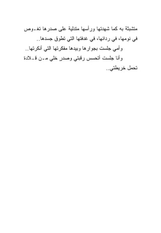 ‫ﻤﺘﺸﺒﺜﺔ ﺒﻪ ﻜﻤﺎ ﺸﻬﺩﺘﻬﺎ ﻭﺭﺃﺴﻬﺎ ﻤﺘﺩﻟﻴﺔ ﻋﻠﻰ ﺼﺩﺭﻫﺎ ﺘﻐـﻭﺹ‬
     ‫ﻓﻲ ﻨﻭﻤﻬﺎ، ﻓﻲ ﺭﺩﺍﺌﻬﺎ، ﻓﻲ ﻏﺩﻓﺘﻬﺎ ﺍﻟﺘﻲ ﺘﻁﻭﻕ ﺠﺴﺩﻫﺎ..‬
‫ﻭﺃﻤﻲ ﺠﻠﺴﺕ ﺒﺠﻭﺍﺭﻫﺎ ﻭﺒﻴﺩﻫﺎ ﻤﻔﻜﺭﺘﻬﺎ ﺍﻟﺘﻲ ﺃﻨﻜﺭﺘﻬﺎ..‬
‫ﻭﺃﻨﺎ ﺠﻠﺴﺕ ﺃﺘﺤﺴﺱ ﺭﻗﺒﺘﻲ ﻭﺼﺩﺭ ﺨﻠﻲ ﻤـﻥ ﻗـﻼﺩﺓ‬
          ‫ٍ ‪‬‬
                                       ‫ﺘﺤﻤل ﺨﺭﻴﻁﺘﻲ..‬
 