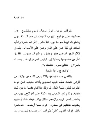 ‫ﻤﺩﺍﻫﻤﺔ‬


‫ﻁﺭﻗﺎﺕ ﺨﻭﺕ.. ﺃﻨﻭﺍﺭ ﺒﺎﻫﺘﺔ.. ﻨـﻭﻡ ﻤﺘﻘﻁـﻊ.. ﺁﺫﺍﻥ‬
‫ﻤﺼﻠﻭﺒﺔ ﻋﻠﻰ ﻤﺯﺍﻟﻴﺞ ﺍﻷﺒﻭﺍﺏ ﺍﻟﻤﻭﺼﺩﺓ.. ﺨﻁﻭﺍﺕ ﺘﻐـﺩﻭ..‬
‫ﻭﺨﻁﻭﺍﺕ ﺘﻬﺒﻁ ﻤﻊ ﺤﻠـﻭل ﺍﻟﻅـﻼﻡ.. ﺍﻷﻡ ﺍﻟﺴـﺎﻫﺭﺓ ﻭﺍﻷﺏ‬
‫ﺍﻟﺴﺎﻫﺩ ﻓﻲ ﻟﻴﻠﺔ ﻋﻴﻥ ﻋﻠﻰ ﺍﻟﺩﺍﺭ ﻭﻋﻴﻥ ﻋﻠﻰ ﺍﻷﺒﻨـﺎﺀ.. ﻴﺸـﻕ‬
‫ﻅﻼﻡ ﺍﻟﻔﺠﺭ ﺍﻟﻨﺎﻋﺱ ﻫﺩﻴﺭ ﻭﺠﻨﺎﺯﻴﺭ ﻭﻤﻜﺒﺭﺍﺕ ﺼﻭﺕ.. ﺘﻘﻔـﺯ‬
‫ﺍﻷﻡ ﻤﻥ ﻤﻀﺠﻌﻬﺎ ﻴﺴﺒﻘﻬﺎ ﺇﻟﻰ ﺍﻟﺒﺎﺏ.. ﺘﺴﺭﻉ ﺇﻟﻴـﻪ.. ﻴﻤﺴـﻙ‬
                       ‫ﺒﺎﻟﻤﺯﻻﺝ.. ﺘﻨﺩﻓﻊ ﻨﺤﻭﻩ.. ﺘﺘﺸﺒﺙ ﺒﻪ:‬
                           ‫- ﻻ ﺘﺨﺭﺝ ﻴﺎ ﺃﺒﺎ ﻤﺎﺠﺩ!‬
‫ﻴﻨﺘﻔﺽ ﺠﺴﺩﻩ ﻓﻴﺩﻓﻌﻬﺎ ﺒﻜﻠﺘﺎ ﻴﺩﻴﻪ.. ﺘﺸﺩﻩ ﻤﻥ ﺠﻠﺒﺎﺒـﻪ..‬
‫ﺘﺘﻭﺍﻟﻰ ﺩﻓﻌﺎﺕ ﺨﻠﻑ ﺍﻟﺒﺎﺏ ﺍﻟﺤﺩﻴﺩﻱ ﺒﺂﻻﺕ ﺤﺩﻴﺩﻴﺔ ﺘﻁﻥ ﻟﻬـﺎ‬
‫ﺍﻷﺒﻭﺍﺏ ﻟﺘﺸﻕ ﻅﻠﻤﺔ ﺍﻟﻠﻴل..ﺜﻡ ﺭﻜل ﺒﺎﻷﻗﺩﺍﻡ ﺩﻓﻌﻬﺎ ﻤﺎ ﺒﻴﻥ ﺜﻨﺎﻴﺎ‬
‫ﺠﻠﺒﺎﺒﻪ. ﻭﺘﻘﺩﻡ ﻨﺤﻭ ﺍﻟﺒﺎﺏ.. ﻭﻴﺩ ﻤﺜﺒﺘﺔ ﻋﻠﻰ ﺍﻟﻤﺯﻻﺝ.. ﻴﻬﻡ ﺒﻪ..‬
‫ﻴﻔﺘﺤﻪ.. ﺘﺼﺭ ﺍﻟﺭﻴﺢ ﻭﺘﺯﻤﺠﺭ ﺩﺍﺨل ﺒﻴﺘﻪ.. ﻗﺒﻀـﺎﺕ ﺃﻴـﺩﻴﻬﻡ‬
‫ﻭﻜﻌﻭﺏ ﺒﻨﺎﺩﻗﻬﻡ ﻓﻲ ﺼﺩﺭﻩ.. ﻫﻭﻯ ﻤﻨﻬﺎ ﺃﺭ ‪‬ـﺎ.. ﺘـﺩﺍﻓﻌﻭﺍ‬
             ‫ﻀ‬
‫ﺩﺍﺨل ﻏﺭﻑ ﺍﻟﻨﻭﻡ.. "ﻋﻠﻲ" ﻴﻠﻡ ﺃﺠـﺯﺍﺀ ﺠﺴـﺩﻩ ﻟﻴﻬـﺏ ﻤـﻥ‬
 