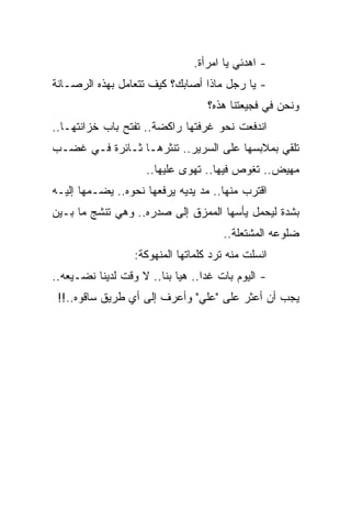 ‫- ﺍﻫﺩﺌﻲ ﻴﺎ ﺍﻤﺭﺃﺓ.‬
‫- ﻴﺎ ﺭﺠل ﻤﺎﺫﺍ ﺃﺼﺎﺒﻙ؟ ﻜﻴﻑ ﺘﺘﻌﺎﻤل ﺒﻬﺫﻩ ﺍﻟﺭﺼـﺎﻨﺔ‬
                                   ‫ﻭﻨﺤﻥ ﻓﻲ ﻓﺠﻴﻌﺘﻨﺎ ﻫﺫﻩ؟‬
‫ﺍﻨﺩﻓﻌﺕ ﻨﺤﻭ ﻏﺭﻓﺘﻬﺎ ﺭﺍﻜﻀﺔ.. ﺘﻔﺘﺢ ﺒﺎﺏ ﺨﺯﺍﻨﺘﻬـﺎ..‬
‫ﺘﻠﻘﻲ ﺒﻤﻼﺒﺴﻬﺎ ﻋﻠﻰ ﺍﻟﺴﺭﻴﺭ.. ﺘﻨﺜﺭﻫـﺎ ﺜـﺎﺌﺭﺓ ﻓـﻲ ﻏﻀـﺏ‬
                     ‫ﻤﻬﻴﺽ.. ﺘﻐﻭﺹ ﻓﻴﻬﺎ.. ﺘﻬﻭﻯ ﻋﻠﻴﻬﺎ..‬
‫ﺍﻗﺘﺭﺏ ﻤﻨﻬﺎ.. ﻤﺩ ﻴﺩﻴﻪ ﻴﺭﻓﻌﻬﺎ ﻨﺤﻭﻩ.. ﻴﻀـﻤﻬﺎ ﺇﻟﻴـﻪ‬
‫ﺒﺸﺩﺓ ﻟﻴﺤﻤل ﻴﺄﺴﻬﺎ ﺍﻟﻤﻤﺯﻕ ﺇﻟﻰ ﺼﺩﺭﻩ.. ﻭﻫﻲ ﺘﻨﺸﺞ ﻤﺎ ﺒـﻴﻥ‬
                                       ‫ﻀﻠﻭﻋﻪ ﺍﻟﻤﺸﺘﻌﻠﺔ..‬
                  ‫ﺍﻨﺴﻠﺕ ﻤﻨﻪ ﺘﺭﺩ ﻜﻠﻤﺎﺘﻬﺎ ﺍﻟﻤﻨﻬﻭﻜﺔ:‬
‫- ﺍﻟﻴﻭﻡ ﺒﺎﺕ ﻏ ‪‬ﺍ.. ﻫﻴﺎ ﺒﻨﺎ.. ﻻ ﻭﻗﺕ ﻟﺩﻴﻨﺎ ﻨﻀـﻴﻌﻪ..‬
                                  ‫ﺩ‬
 ‫ﻴﺠﺏ ﺃﻥ ﺃﻋﺜﺭ ﻋﻠﻰ "ﻋﻠﻲ" ﻭﺃﻋﺭﻑ ﺇﻟﻰ ﺃﻱ ﻁﺭﻴﻕ ﺴﺎﻗﻭﻩ..!!‬
 