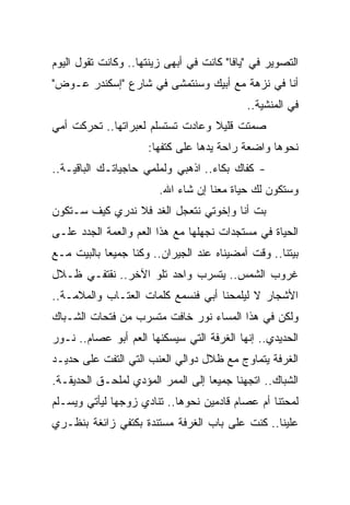 ‫ﺍﻟﺘﺼﻭﻴﺭ ﻓﻲ "ﻴﺎﻓﺎ" ﻜﺎﻨﺕ ﻓﻲ ﺃﺒﻬﻰ ﺯﻴﻨﺘﻬﺎ.. ﻭﻜﺎﻨﺕ ﺘﻘﻭل ﺍﻟﻴﻭﻡ‬
‫ﺃﻨﺎ ﻓﻲ ﻨﺯﻫﺔ ﻤﻊ ﺃﺒﻴﻙ ﻭﺴﻨﺘﻤﺸﻰ ﻓﻲ ﺸﺎﺭﻉ "ﺇﺴﻜﻨﺩﺭ ﻋـﻭﺽ"‬
                                            ‫ﻓﻲ ﺍﻟﻤﻨﺸﻴﺔ..‬
‫ﺼﻤﺘﺕ ﻗﻠﻴﻼ ﻭﻋﺎﺩﺕ ﺘﺴﺘﺴﻠﻡ ﻟﻌﺒﺭﺍﺘﻬﺎ.. ﺘﺤﺭﻜﺕ ﺃﻤﻲ‬
                                  ‫ﹰ‬
                     ‫ﻨﺤﻭﻫﺎ ﻭﺍﻀﻌﺔ ﺭﺍﺤﺔ ﻴﺩﻫﺎ ﻋﻠﻰ ﻜﺘﻔﻬﺎ:‬
‫- ﻜﻔﺎﻙ ﺒﻜﺎﺀ.. ﺍﺫﻫﺒﻲ ﻭﻟﻤﻠﻤﻲ ﺤﺎﺠﻴﺎﺘـﻙ ﺍﻟﺒﺎﻗﻴـﺔ..‬
                                   ‫‪‬‬
                        ‫ﻭﺴﺘﻜﻭﻥ ﻟﻙ ﺤﻴﺎﺓ ﻤﻌﻨﺎ ﺇﻥ ﺸﺎﺀ ﺍﷲ.‬
‫ﺒﺕ ﺃﻨﺎ ﻭﺇﺨﻭﺘﻲ ﻨﺘﻌﺠل ﺍﻟﻐﺩ ﻓﻼ ﻨﺩﺭﻱ ﻜﻴﻑ ﺴـﺘﻜﻭﻥ‬
‫ﺍﻟﺤﻴﺎﺓ ﻓﻲ ﻤﺴﺘﺠﺩﺍﺕ ﻨﺠﻬﻠﻬﺎ ﻤﻊ ﻫﺫﺍ ﺍﻟﻌﻡ ﻭﺍﻟﻌﻤﺔ ﺍﻟﺠﺩﺩ ﻋﻠـﻰ‬
‫ﺒﻴﺘﻨﺎ.. ﻭﻗﺕ ﺃﻤﻀﻴﻨﺎﻩ ﻋﻨﺩ ﺍﻟﺠﻴﺭﺍﻥ.. ﻭﻜﻨﺎ ﺠﻤﻴ ‪‬ﺎ ﺒﺎﻟﺒﻴﺕ ﻤـﻊ‬
            ‫ﻌ‬
‫ﻏﺭﻭﺏ ﺍﻟﺸﻤﺱ.. ﻴﺘﺴﺭﺏ ﻭﺍﺤﺩ ﺘﻠﻭ ﺍﻵﺨﺭ.. ﻨﻘﺘﻔـﻲ ﻅـﻼل‬
‫ﺍﻷﺸﺠﺎﺭ ﻻ ﻟﻴﻠﻤﺤﻨﺎ ﺃﺒﻲ ﻓﻨﺴﻤﻊ ﻜﻠﻤﺎﺕ ﺍﻟﻌﺘـﺎﺏ ﻭﺍﻟﻤﻼﻤـﺔ..‬
‫ﻭﻟﻜﻥ ﻓﻲ ﻫﺫﺍ ﺍﻟﻤﺴﺎﺀ ﻨﻭﺭ ﺨﺎﻓﺕ ﻤﺘﺴﺭﺏ ﻤﻥ ﻓﺘﺤﺎﺕ ﺍﻟﺸـﺒﺎﻙ‬
‫ﺍﻟﺤﺩﻴﺩﻱ.. ﺇﻨﻬﺎ ﺍﻟﻐﺭﻓﺔ ﺍﻟﺘﻲ ﺴﻴﺴﻜﻨﻬﺎ ﺍﻟﻌﻡ ﺃﺒﻭ ﻋﺼﺎﻡ.. ﻨـﻭﺭ‬
‫ﺍﻟﻐﺭﻓﺔ ﻴﺘﻤﺎﻭﺝ ﻤﻊ ﻅﻼل ﺩﻭﺍﻟﻲ ﺍﻟﻌﻨﺏ ﺍﻟﺘﻲ ﺍﻟﺘﻔﺕ ﻋﻠﻰ ﺤﺩﻴـﺩ‬
‫ﺍﻟﺸﺒﺎﻙ.. ﺍﺘﺠﻬﻨﺎ ﺠﻤﻴﻌﺎ ﺇﻟﻰ ﺍﻟﻤﻤﺭ ﺍﻟﻤﺅﺩﻱ ﻟﻤﻠﺤـﻕ ﺍﻟﺤﺩﻴﻘـﺔ.‬
                                   ‫‪‬‬
‫ﻟﻤﺤﺘﻨﺎ ﺃﻡ ﻋﺼﺎﻡ ﻗﺎﺩﻤﻴﻥ ﻨﺤﻭﻫﺎ.. ﺘﻨﺎﺩﻱ ﺯﻭﺠﻬﺎ ﻟﻴﺄﺘﻲ ﻭﻴﺴـﻠﻡ‬
‫ﻋﻠﻴﻨﺎ.. ﻜﻨﺕ ﻋﻠﻰ ﺒﺎﺏ ﺍﻟﻐﺭﻓﺔ ﻤﺴﺘﻨﺩﺓ ﺒﻜﺘﻔﻲ ﺯﺍﺌﻐﺔ ﺒﻨﻅـﺭﻱ‬
 