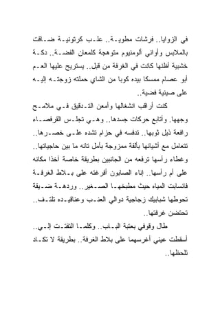 ‫ﻓﻲ ﺍﻟﺯﻭﺍﻴﺎ.. ﻓﺭﺸﺎﺕ ﻤﻁﻭﻴـﺔ.. ﻋﻠـﺏ ﻜﺭﺘﻭﻨﻴـﺔ ﻀـﺎﻗﺕ‬
‫ﺒﺎﻟﻤﻼﺒﺱ ﻭﺃﻭﺍﻨﻲ ﺃﻟﻭﻤﻨﻴﻭﻡ ﻤﺘﻭﻫﺠﺔ ﻜﻠﻤﻌﺎﻥ ﺍﻟﻔﻀـﺔ.. ﺩﻜـﺔ‬
‫ﺨﺸﺒﻴﺔ ﺃﻅﻨﻬﺎ ﻜﺎﻨﺕ ﻓﻲ ﺍﻟﻐﺭﻓﺔ ﻤﻥ ﻗﺒل.. ﻴﺴﺘﺭﻴﺢ ﻋﻠﻴﻬﺎ ﺍﻟﻌـﻡ‬
‫ﺃﺒﻭ ﻋﺼﺎﻡ ﻤﻤﺴ ﹰﺎ ﺒﻴﺩﻩ ﻜﻭ ‪‬ﺎ ﻤﻥ ﺍﻟﺸﺎﻱ ﺤﻤﻠﺘﻪ ﺯﻭﺠﺘـﻪ ﺇﻟﻴـﻪ‬
                             ‫ﺒ‬          ‫ﻜ‬
                                       ‫ﻋﻠﻰ ﺼﻴﻨﻴﺔ ﻓﻀﻴﺔ..‬
‫ﻜﻨﺕ ﺃﺭﺍﻗﺏ ﺍﻨﺸﻐﺎﻟﻬﺎ ﻭﺃﻤﻌﻥ ﺍﻟﺘـﺩﻗﻴﻕ ﻓـﻲ ﻤﻼﻤـﺢ‬
‫ﻭﺠﻬﻬﺎ. ﻭﺃﺘﺎﺒﻊ ﺤﺭﻜﺎﺕ ﺠﺴﺩﻫﺎ.. ﻭﻫـﻲ ﺘﺠﻠـﺱ ﺍﻟﻘﺭﻓﺼـﺎﺀ‬
‫ﺭﺍﻓﻌﺔ ﺫﻴل ﺜﻭﺒﻬﺎ.. ﺘﺩﻓﺴﻪ ﻓﻲ ﺤﺯﺍﻡ ﺘﺸﺩﻩ ﻋﻠـﻰ ﺨﺼـﺭﻫﺎ..‬
‫ﺘﺘﻌﺎﻤل ﻤﻊ ﺃﺸﻴﺎﺌﻬﺎ ﺒﺄﻟﻔﺔ ﻤﻤﺯﻭﺠﺔ ﺒﺄﻤل ﺘﺎﺌﻪ ﻤﺎ ﺒﻴﻥ ﺤﺎﺠﻴﺎﺘﻬﺎ..‬
‫ﻭﻏﻁﺎﺀ ﺭﺃﺴﻬﺎ ﺘﺭﻓﻌﻪ ﻤﻥ ﺍﻟﺠﺎﻨﺒﻴﻥ ﺒﻁﺭﻴﻘﺔ ﺨﺎﺼﺔ ﺁﺨ ﹰﺍ ﻤﻜﺎﻨﻪ‬
       ‫ﺫ‬
‫ﻋﻠﻰ ﺃﻡ ﺭﺃﺴﻬﺎ.. ﺇﻨﺎﺀ ﺍﻟﺼﺎﺒﻭﻥ ﺃﻓﺭﻏﺘﻪ ﻋﻠﻰ ﺒـﻼﻁ ﺍﻟﻐﺭﻓـﺔ‬
‫ﻓﺎﻨﺴﺎﺒﺕ ﺍﻟﻤﻴﺎﻩ ﺤﻴﺙ ﻤﻁﺒﺨﻬـﺎ ﺍﻟﺼـﻐﻴﺭ.. ﻭﺭﺩﻫـﺔ ﻀـﻴﻘﺔ‬
‫ﺘﺤﻭﻁﻬﺎ ﺸﺒﺎﺒﻴﻙ ﺯﺠﺎﺠﻴﺔ ﺩﻭﺍﻟﻲ ﺍﻟﻌﻨـﺏ ﻭﻋﻨﺎﻗﻴـﺩﻩ ﺘﻠﺘـﻑ..‬
                                         ‫ﺘﺤﺘﻀﻥ ﻏﺭﻓﺘﻬﺎ..‬
‫ﻁﺎل ﻭﻗﻭﻓﻲ ﺒﻌﺘﺒﺔ ﺍﻟﺒـﺎﺏ.. ﻭﻜﻠﻤـﺎ ﺍﻟﺘﻔﺘـﺕ ﺇﻟـﻲ..‬
‫ﺃﺴﻘﻁﺕ ﻋﻴﻨﻲ ﺃﻏﺭﺴﻬﻤﺎ ﻋﻠﻰ ﺒﻼﻁ ﺍﻟﻐﺭﻓﺔ.. ﺒﻁﺭﻴﻘﺔ ﻻ ﺘﻜـﺎﺩ‬
                                                 ‫ﺘﻠﺤﻅﻬﺎ..‬
 