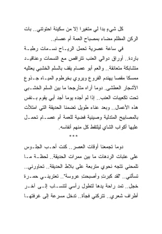 ‫ﻜل ﺸﻲﺀ ﺒﺩﺍ ﻟﻲ ﻤﺘﻐﻴ ‪‬ﺍ ﺇﻻ ﻤﻥ ﺴﻜﻴﻨﺔ ﺍﺤﺘﻭﺘﻨﻲ.. ﺒﺎﺕ‬
                           ‫ﺭ‬             ‫ٍ‬
             ‫ﺍﻟﺭﻜﻥ ﺍﻟﻤﻅﻠﻡ ﻤﻀﺎﺀ ﺒﻤﺼﺒﺎﺡ ﺍﻟﻌﻤﺔ ﺃﻡ ﻋﺼﺎﻡ..‬
‫ﻓﻲ ﺴﺎﻋﺔ ﻋﺼﺭﻴﺔ ﺘﺤﻤل ﺍﻟﺭﻴـﺎﺡ ﻨﺴـﻤﺎﺕ ﺭﻁﺒـﺔ‬
‫ﺒﺎﺭﺩﺓ.. ﺃﻭﺭﺍﻕ ﺩﻭﺍﻟﻲ ﺍﻟﻌﻨﺏ ﺘﺘﺭﺍﻗﺹ ﻤﻊ ﺍﻟﻨﺴﻤﺎﺕ ﻭﻋﻨﺎﻗﻴـﺩ‬
‫ﻤﺘﺸﺎﺒﻜﺔ ﻤﺘﻌﺎﻨﻘﺔ.. ﻭﺍﻟﻌﻡ ﺃﺒﻭ ﻋﺼﺎﻡ ﻴﻘﻑ ﺒﺎﻟﺴﻠﻡ ﺍﻟﺨﺸﺒﻲ ﻴﻌﺘﻠﻴﻪ‬
‫ﻤﻤﺴ ﹰﺎ ﻤﻘ ‪‬ﺎ ﻴﻬﻨﺩﻡ ﺍﻟﻔﺭﻭﻉ ﻭﻴﺭﻭﻱ ﺒﺨﺭﻁﻭﻡ ﺍﻟﻤﻴـﺎﻩ ﺠـﺫﻭﻉ‬
                                         ‫ﻜ ﺼ‬
‫ﺍﻷﺸﺠﺎﺭ ﺍﻟﻌﻁﺸﻰ. ﺩﻭ ‪‬ﺎ ﺃﺭﺍﻩ ﻤﺘﺄﺭﺠ ‪‬ﺎ ﻤﺎ ﺒﻴﻥ ﺍﻟﺴﻠﻡ ﺍﻟﺨﺸـﺒﻲ‬
                      ‫ﺤ‬             ‫ﻤ‬
‫ﺘﺤﺕ ﺘﻜﻌﻴﺒﺎﺕ ﺍﻟﻌﻨﺏ.. ﺇﺫﺍ ﻟﻡ ﺃﺠﺩﻩ ﻴﻭ ‪‬ﺎ ﺃﺠﺩ ﺃﺒﻲ ﻴﻘﻭﻡ ﺒـﻨﻔﺱ‬
                    ‫ﻤ‬
‫ﻫﺫﻩ ﺍﻷﻋﻤﺎل.. ﻭﺒﻌﺩ ﻋﻨﺎﺀ ﻁﻭﻴل ﺘﻀﻤﻨﺎ ﺍﻟﺤﺩﻴﻘﺔ ﺍﻟﺘﻲ ﺍﻤﺘﻸﺕ‬
‫ﺒﺎﻟﻤﺼﺎﺒﻴﺢ ﺍﻟﻤﺘﺩﻟﻴﺔ ﻭﺼﻴﻨﻴﺔ ﻓﻀﻴﺔ ﻟﻠﻌﻤﺔ ﺃﻡ ﻋﺼـﺎﻡ ﺘﺤﻤـل‬
                 ‫ﻋﻠﻴﻬﺎ ﺃﻜﻭﺍﺏ ﺍﻟﺸﺎﻱ ﻟﻴﻠﺘﻘﻁ ﻜل ﻤﻨﻬﻡ ﺃﻨﻔﺎﺴﻪ.‬
                      ‫***‬
‫ﺩﻭ ‪‬ﺎ ﺘﺠﻤﻌﻨﺎ ﺃﻭﻗﺎﺕ ﺍﻟﻌﺼﺭ.. ﻜﻨﺕ ﺃﺤـﺏ ﺍﻟﺠﻠـﻭﺱ‬
                                       ‫ﻤ‬
‫ﻋﻠﻰ ﻋﺘﺒﺎﺕ ﺍﻟﺭﺩﻫﺎﺕ ﻤﺎ ﺒﻴﻥ ﻤﻤﺭﺍﺕ ﺍﻟﺤﺩﻴﻘﺔ.. ﻟﺤﻅـﺔ ﻤـﺎ‬
‫ﺘﻠﻤﺤﻨﻲ ﺘﺘﺠﻪ ﻨﺤﻭﻱ ﻤﺘﺭﺒﻌﺔ ﻋﻠﻰ ﺒﻼﻁ ﺍﻟﺤﺩﻴﻘﺔ.. ﺘﺤﺎﻭﺭﻨﻲ..‬
‫ﺘﺴﺄﻟﻨﻲ.. "ﻟﻘﺩ ﻜﺒﺭﺕ ﻭﺃﺼﺒﺤﺕ ﻋﺭﻭﺴﺔ".. ﺘﻌﺘﺭﻴﻨـﻲ ﺤﻤـﺭﺓ‬
                        ‫ِ‬      ‫ِ‬
‫ﺨﺠل.. ﺘﻤﺩ ﺭﺍﺤﺔ ﻴﺩﻫﺎ ﻟﺘﻁﻭل ﺭﺃﺴﻲ ﻟﺘﻨﺴـﺎﺏ ﺇﻟـﻰ ﺁﺨـﺭ‬
‫ﺃﻁﺭﺍﻑ ﺸﻌﺭﻱ.. ﺘﺘﺭﻜﻨﻲ ﻓﺠﺄﺓ.. ﺘﺩﺨل ﻤﺴﺭﻋﺔ ﺇﻟﻰ ﻏﺭﻓﺘﻬـﺎ‬
 