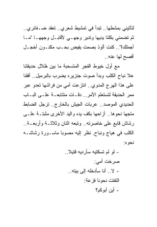 ‫ﻟﺘﺄﺘﻴﻨﻲ ﺒﻤﺸﻁﻬﺎ.. ﺘﺒﺩﺃ ﻓﻲ ﺘﻤﺸﻴﻁ ﺸﻌﺭﻱ.. ﺘﻌﻘﺩ ﻀـﻔﺎﺌﺭﻱ..‬
‫ﺜﻡ ﺘﻀﻤﻨﻲ ﺒﻜﻠﺘﺎ ﻴﺩﻴﻬﺎ ﻭﺘﺩﻴﺭ ﻭﺠﻬـﻲ ﻷﻗﺎﺒـل ﻭﺠﻬﻬـﺎ "ﻤـﺎ‬
‫ﺃﺠﻤﻠﻙ!".. ﻜﻨﺕ ﺃﻟﻭﺫ ﺒﺼﻤﺕ ﻴﻔﻴﺽ ﺒﺤـﺏ ﻤﻜﻨـﻭﻥ ﺃﺨﺠـل‬
                                        ‫ﺃﻓﺼﺢ ﻟﻬﺎ ﻋﻨﻪ..‬
‫ﻤﻊ ﺃﻭل ﺨﻴﻭﻁ ﺍﻟﻔﺠﺭ ﺍﻟﻤﺘﺴﺤﺒﺔ ﻤﺎ ﺒﻴﻥ ﻅﻼل ﺤﺩﻴﻘﺘﻨﺎ‬
‫ﻋﻼ ﻨﺒﺎﺡ ﺍﻟﻜﻠﺏ ﻭﺒﺩﺃ ﺼﻭﺕ ﺠﻨﺯﻴﺭﻩ ﻴﻀﺭﺏ ﺒﺎﻟﺒﺭﻤﻴل.. ﺃﻓﻘﻨﺎ‬
‫ﻋﻠﻰ ﻫﺫﺍ ﺍﻟﻬﺭﺝ ﺍﻟﻤﺩﻭﻱ.. ﺍﻨﺘﺯﻋﺕ ﺃﻤﻲ ﻤﻥ ﻓﺭﺍﺸﻬﺎ ﺘﻌﺩﻭ ﻋﺒﺭ‬
‫ﻤﻤﺭ ﺍﻟﺤﺩﻴﻘﺔ ﻟﺘﺴﺘﻌﻠﻡ ﺍﻷﻤﺭ.. ﺩﻗـﺎﺕ ﻤﺘﺘﺎﺒﻌـﺔ ﻋﻠـﻰ ﺍﻟﺒـﺎﺏ‬
‫ﺍﻟﺤﺩﻴﺩﻱ ﺍﻟﻤﻭﺼﺩ.. ﻋﺭﺒﺎﺕ ﺍﻟﺠﻴﺵ ﺒﺎﻟﺨﺎﺭﺝ.. ﺘﺭﺠل ﺍﻟﻀﺎﺒﻁ‬
‫ﻤﺘﺠ ‪‬ﺎ ﻨﺤﻭﻫﺎ.. ﺃﺯﺍﺤﻬﺎ ﺒﻜﻑ ﻴﺩﻩ ﻭﺍﻟﻴﺩ ﺍﻷﺨﺭﻯ ﻤﺜﺒﺘـﺔ ﻋﻠـﻰ‬
                                                ‫ﻬ‬
‫ﺭﺸﺎﺵ ﻗﺎﺒﻊ ﻋﻠﻰ ﺨﺎﺼﺭﺘﻪ.. ﻭﺘﺒﻌﻪ ﺍﺜﻨﺎﻥ ﻭﺜﻼﺜـﺔ ﻭﺃﺭﺒﻌـﺔ..‬
‫ﺍﻟﻜﻠﺏ ﻓﻲ ﻫﻴﺎﺝ ﻭﻨﺒﺎﺡ. ﻨﻅﺭ ﺇﻟﻴﻪ ﻤﺼﻭ ‪‬ﺎ ﻤﺎﺴـﻭﺭﺓ ﺭﺸﺎﺸـﻪ‬
                ‫ﺒ‬
                                                   ‫ﻨﺤﻭﻩ:‬
                   ‫- ﻟﻭ ﻟﻡ ﺘﺴﻜﺘﻴﻪ ﺴﺄﺭﺩﻴﻪ ﻗﺘﻴﻼ..‬
                     ‫ﹰ‬
                                  ‫ﺼﺭﺨﺕ ﺃﻤﻲ:‬
                     ‫- ﻻ.. ﺃﻨﺎ ﺴﺄﺩﺨﻠﻪ ﺇﻟﻰ ﺒﻴﺘﻪ..‬
                             ‫ﺍﻟﺘﻔﺘﺕ ﻨﺤﻭﻨﺎ ﻓﺯﻋﺔ:‬
                                   ‫- ﺃﻴﻥ ﺃﺒﻭﻜﻡ؟‬
 