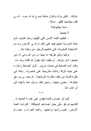 ‫ﻏﺭﻓﺘﻪ.. ﺍﻨﺘﻘﻰ ﺒﺯﺘﻪ ﻭﺘﻨﺎﻭل ﻤﺸﻁﺎ ﻴﺴﺭﺡ ﺒﻪ ﺸـﻌﺭﻩ.. ﺃﻤـﻲ‬
                      ‫ﹰ‬
                               ‫ﺘﻘﻑ ﻴﺠﺘﺎﺤﻬﺎ ﺍﻟﻘﻠﻕ.. ﺘﺴﺄﻟﻪ:‬
                                 ‫- ﻟﻤﺎﺫﺍ ﻴﻁﻠﺒﻭﻨﻙ؟‬
                                        ‫ﻻ ﻴﺠﻴﺒﻬﺎ..‬
‫- ﺃﺘﻅﻨﻬﺎ ﻜﻠﻤﺔ ﺍﻷﻤﺱ ﺍﻟﺘﻲ ﺃﻟﻘﻴﺘﻬﺎ ﻭﺴﻁ ﺍﻟﺸﺒﺎﺏ ﺃﻤﺎﻡ‬
‫ﺒﺎﺤﺔ ﺍﻟﻤﺩﺭﺴﺔ ﺘﺤﺜﻬﻡ ﻓﻴﻬﺎ ﻋﻠﻰ ﺍﻟﺒﻘـﺎﺀ ﻓـﻲ ﺍﻷﺭﺽ ﻭﻋـﺩﻡ‬
    ‫ﺍﻻﺴﺘﺠﺎﺒﺔ ﻟﻠﻤﻐﺭﻴﺎﺕ ﺍﻟﺘﻲ ﺘﺩﻓﻌﻬﻡ ﻟﻠﺭﺤﻴل ﻋﻥ ﻭﻁﻨﻨﺎ ﻫﻨﺎ..‬
‫ﺘﺭﻜﻬﺎ ﻭﺸﻕ ﻁﺭﻴﻘﻪ ﻤﺎ ﺒﻴﻨﻬﺎ ﻭﺒـﻴﻥ ﺃﺨـﻭﺘﻲ ﺍﻟـﺫﻴﻥ‬
‫ﺘﺠﻤﻌﻭﺍ ﺃﻤﺎﻡ ﻏﺭﻓﺘﻪ.. ﻟﻡ ﻴﻠﺘﻔﺕ ﺇﻟﻴﻨﺎ ﻟﻴﻘﻭل ﻟﻨﺎ ﻜﻠﻤﺔ ﻭﺍﺤـﺩﺓ..‬
‫ﻭﻗﻑ ﺃﻤﺎﻡ ﺍﻟﻀﺎﺒﻁ ﻓﻲ ﺼﻤﺕ ﻤﺭﻴﺏ.. ﺃﻨﺯل ﺍﻟﻀﺎﺒﻁ ﺭﺍﺤﺘـﻪ‬
‫ﻋﻠﻰ ﺠﻨﺒﻪ ﺘﺎﺭﻜﺎ ﺭﺸﺎﺸﻪ ﻤﺘﺄﺭﺠﺤﺎ ﻋﻠﻰ ﺨﺎﺼﺭﺘﻪ.. ﺒﺎﺩﻟﻪ ﺃﺒﻲ‬
                        ‫‪‬‬             ‫ﹰ‬
‫ﻨﻅﺭﺓ ﻗﺎﺴﻴﺔ ﻤﻥ ﺨﻠﻑ ﻨﻅﺎﺭﺘﻪ ﺍﻟﺯﺠﺎﺠﻴﺔ.. ﺜﻡ ﻤﻀـﻰ ﻴﺴـﺒﻕ‬
‫ﺨﻁﻭﺍﺘﻪ.. ﻤﻀﻰ ﻤﻌﻬﻤﺎ.. ﻭﻨﺤﻥ ﻨﻘﻑ ﻨﺭﺤل ﻤﻌﻪ ﺒﺄﻋﻴﻨﻨﺎ ﺇﻟﻰ‬
                                            ‫ﺃﻥ ﻏﺎﺏ ﻋﻨﺎ..‬
                      ‫***‬
‫ﺍﻟﻌﻡ ﺃﺒﻭ ﻋﺼﺎﻡ ﻭﺍﻟﻌﻤﺔ ﻴﻘﻔﻭﻥ ﻋﻠﻰ ﻋﺘﺒـﺔ ﺍﻟﺤﺩﻴﻘـﺔ..‬
‫ﺃﻗﺩﺍﻤﻬﻡ ﻟﻡ ﺘﻘﻭ ﻋﻠﻰ ﺤﻤل ﺃﺠﺴﺎﺩﻫﻡ ﺍﻟﻤﺘﻬﺎﻟﻜﺔ.. ﺍﻓﺘﺭﺸﺕ ﺍﻟﻌﻤﺔ‬
                                         ‫‪‬‬
‫ﺍﻷﺭﺽ.. ﺘﻀﻡ ﺭﺃﺴﻬﺎ ﺒﺭﺍﺤﺘﻴﻬﺎ.. ﻭﺍﺘﺠﻪ ﺍﻟﻌﻡ ﺃﺒـﻭ ﻋﺼـﺎﻡ‬
 