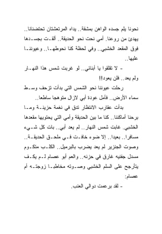 ‫ﻨﺤﻭﻨﺎ ﻴﻠﻡ ﺠﺴﺩﻩ ﺍﻟﻭﺍﻫﻥ ﺒﻤﺸﻘﺔ.. ﻴﺩﺍﻩ ﺍﻟﻤﺭﺘﻌﺸﺘﺎﻥ ﺘﺤﺘﻀﻨﺎﻨﺎ..‬
‫ﻴﻬﺩﺉ ﻤﻥ ﺭﻭﻋﻨﺎ. ﺃﻤﻲ ﻨﺤﺕ ﻨﺤﻭ ﺍﻟﺤﺩﻴﻘﺔ.. ﺃﻟﻘـﺕ ﺒﺠﺴـﺩﻫﺎ‬
‫ﻓﻭﻕ ﺍﻟﻤﻘﻌﺩ ﺍﻟﺨﺸﺒﻲ.. ﻭﻓﻲ ﻟﺤﻅﺔ ﻜﻨﺎ ﻨﺤﻭﻁﻬـﺎ.. ﻭﻋﻴﻭﻨﻨـﺎ‬
                                                    ‫ﻋﻠﻴﻬﺎ..‬
‫- ﻻ ﺘﻘﻠﻘﻭﺍ ﻴﺎ ﺃﺒﻨﺎﺌﻲ.. ﻟﻭ ﻏﺭﺒﺕ ﺸﻤﺱ ﻫﺫﺍ ﺍﻟﻨﻬـﺎﺭ‬
                                      ‫ﻭﻟﻡ ﻴﻌﺩ.. ﻓﻠﻥ ﻴﻌﻭﺩ!!‬
‫ﺭﺤﻠﺕ ﻋﻴﻭﻨﻨﺎ ﻨﺤﻭ ﺍﻟﺸﻤﺱ ﺍﻟﺘﻲ ﺒﺩﺃﺕ ﺘﺯﺤﻑ ﻭﺴـﻁ‬
     ‫ﺴﻤﺎﺀ ﺍﻷﺭﺽ.. ﻓﺄﻤل ﻋﻭﺩﺓ ﺃﺒﻲ ﻻﺯﺍل ﻤﺘﻭﻫ ‪‬ﺎ ﺴﺎﻁ ‪‬ﺎ..‬
        ‫ﻌ‬      ‫ﺠ‬
‫ﺒﺩﺃﺕ ﻋﻘﺎﺭﺏ ﺍﻻﻨﺘﻅﺎﺭ ﺘﺩﻕ ﻓﻲ ﻨﻐﻤﺔ ﺤﺯﻴﻨـﺔ ﻭﻤـﺎ‬
‫ﺒﺭﺤﻨﺎ ﺃﻤﺎﻜﻨﻨﺎ.. ﻜﻨﺎ ﻤﺎ ﺒﻴﻥ ﺍﻟﺤﺩﻴﻘﺔ ﻭﺃﻤﻲ ﺍﻟﺘﻲ ﻴﺤﺘﻭﻴﻬﺎ ﻤﻘﻌﺩﻫﺎ‬
‫ﺍﻟﺨﺸﺒﻲ. ﻏﺎﺒﺕ ﺸﻤﺱ ﺍﻟﻨﻬﺎﺭ.. ﻟﻡ ﻴﻌﺩ ﺃﺒﻲ.. ﺒﺎﺕ ﻜل ﺸـﻲﺀ‬
‫ﻤﺴﺎﻓﺭﺍ.. ﺒﻌﻴﺩﺍ.. ﺇﻻ ﻀﻭﺀ ﺨﺎﻓـﺕ ﻓـﻲ ﻤﻠﺤـﻕ ﺍﻟﺤﺩﻴﻘـﺔ..‬
                                     ‫‪‬‬       ‫‪‬‬
‫ﻭﺼﻭﺕ ﺍﻟﺠﻨﺯﻴﺭ ﻟﻡ ﻴﻌﺩ ﻴﻀﺭﺏ ﺒﺎﻟﺒﺭﻤﻴل.. ﺍﻟﻜﻠـﺏ ﻤﺘﻜـﻭﻡ‬
‫ﻤﺴﺩل ﺠﻔﻨﻴﻪ ﻏﺎﺭﻕ ﻓﻲ ﺤﺯﻨﻪ.. ﻭﺍﻟﻌﻡ ﺃﺒﻭ ﻋﺼﺎﻡ ﻟـﻡ ﻴﻜـﻑ‬
‫ﻴﺘﺄﺭﺠﺢ ﻋﻠﻰ ﺍﻟﺴﻠﻡ ﺍﻟﺨﺸﺒﻲ ﻭﺼـﻭﺘﻪ ﻤﺨﺎﻁ ‪‬ـﺎ ﺯﻭﺠﺘـﻪ ﺃﻡ‬
            ‫ﺒ‬
                                                    ‫ﻋﺼﺎﻡ:‬
                        ‫- ﻟﻘﺩ ﺒﺭﻋﻤﺕ ﺩﻭﺍﻟﻲ ﺍﻟﻌﻨﺏ.‬
 