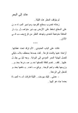 ‫ﻋﺎﺌﺩ ﺇﻟﻰ ﺍﻟﺒﺤﺭ‬
                      ‫ﻟﻡ ﻴﺘﻭﻗﻑ ﺍﻟﻤﻁﺭ ﻫﺫﻩ ﺍﻟﻠﻴﻠﺔ..‬
‫ﺯﺨﺎﺘﻪ ﺘﻀﺭﺏ ﺒﺴﻁﺢ ﺍﻟﻘﺭﻤﻴﺩ ﻭﻤﻭﺍﺴﻴﺭ ﺍﻟﻤﻴـﺎﻩ ﻤـﻥ‬
‫ﻋﻠﻰ ﺍﻟﺴﻁﺢ ﺘﺴﻘﻁ ﻋﻠﻰ ﺍﻷﺭﺽ ﺒﻬـﺩﻴﺭ ﻤﺘﻭﺍﺼـل. ﻭﻨـﺎﺭ‬
‫ﺍﻟﻤﺩﻓﺌﺔ ﻤﺘﻭﻫﺠﺔ ﺘﺘﺤﺩﻯ ﻭﺘﻬﺩﻫﺩ ﺍﻟﻨﻅﺭ ﻤﻥ ﻓﺯﻉ ﻴﺼـﺏ ﻓـﻲ‬
                                                    ‫ﺍﻵﺫﺍﻥ..‬
                     ‫***‬
‫ﺩﻗﺎﺕ ﻋﻠﻰ ﺍﻟﺒﺎﺏ ﺍﻟﺤﺩﻴﺩﻱ.. ﺍﻷﻡ ﺘﺭﻗﺩ ﺘﺤﺕ ﻏﻁﺎﺌﻬﺎ.‬
‫ﺃﺯﺍﺤﺘﻪ ﻋﻨﻬﺎ ﻭﻗﺎﻤﺕ ﻓﺯﻋﺔ.. ﻟﻔﺕ ﺠﺴﺩﻫﺎ ﺒﻤﻌﻁﻑ ﺒﻼﺴـﺘﻴﻜﻲ‬
‫ﻟﺘﺼل ﻟﻨﻬﺎﻴﺔ ﺍﻟﻤﻤﺭ ﺍﻟﻤﺅﺩﻱ ﺇﻟﻰ ﺍﻟﺒﻭﺍﺒﺔ.. ﻭﺠﻪ ﻟﻴﻠـﻰ ﻴﻁـل‬
‫ﻋﻠﻴﻬﺎ.. ﺘﻘﻑ.. ﺘﻀﻡ ﻟﻔﺎﻓﺔ ﺘﻠﺼﻘﻬﺎ ﻨﺤـﻭ ﺼـﺩﺭﻫﺎ ﺒﺤﻨـﻭ..‬
‫ﻭﺯﻭﺠﻬﺎ ﻴﻘﻑ ﻭﺍﺠﻡ ﺍﻟﻭﺠﻪ.. ﻴﺭﻓﻊ ﺴـﺎﻋﺩﻩ.. ﻴـﺩﻓﻌﻬﺎ ﺒﺤﻨـﻭ‬
                                     ‫ﻟﺘﺩﺨل ﺇﻟﻰ ﺍﻟﺭﺩﻫﺔ..‬
‫- ﻋﻤﺘﻲ.. ﺇﻟﻴﻙ ﺒﻴﻭﺴﻑ.. ﺍﻟﻠﻴﻠﺔ ﻓﺎﺭﻗﺕ ﺃﻤـﻪ ﺍﻟﺤﻴـﺎﺓ‬
                                    ‫ﺒﻌﺩﻤﺎ ﺠﺎﺀ ﻫﻭ ﺇﻟﻴﻬﺎ..‬
 