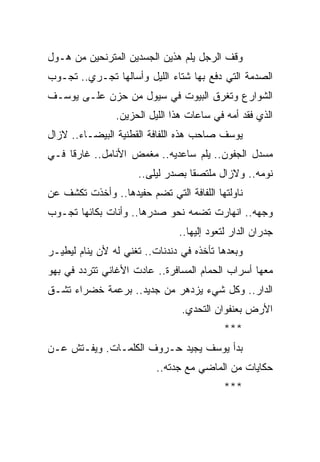 ‫ﻭﻗﻑ ﺍﻟﺭﺠل ﻴﻠﻡ ﻫﺫﻴﻥ ﺍﻟﺠﺴﺩﻴﻥ ﺍﻟﻤﺘﺭﻨﺤﻴﻥ ﻤﻥ ﻫـﻭل‬
‫ﺍﻟﺼﺩﻤﺔ ﺍﻟﺘﻲ ﺩﻓﻊ ﺒﻬﺎ ﺸﺘﺎﺀ ﺍﻟﻠﻴل ﻭﺃﺴﺎﻟﻬﺎ ﺘﺠـﺭﻱ.. ﺘﺠـﻭﺏ‬
‫ﺍﻟﺸﻭﺍﺭﻉ ﻭﺘﻐﺭﻕ ﺍﻟﺒﻴﻭﺕ ﻓﻲ ﺴﻴﻭل ﻤﻥ ﺤﺯﻥ ﻋﻠـﻰ ﻴﻭﺴـﻑ‬
                ‫ﺍﻟﺫﻱ ﻓﻘﺩ ﺃﻤﻪ ﻓﻲ ﺴﺎﻋﺎﺕ ﻫﺫﺍ ﺍﻟﻠﻴل ﺍﻟﺤﺯﻴﻥ.‬
‫ﻴﻭﺴﻑ ﺼﺎﺤﺏ ﻫﺫﻩ ﺍﻟﻠﻔﺎﻓﺔ ﺍﻟﻘﻁﻨﻴﺔ ﺍﻟﺒﻴﻀـﺎﺀ.. ﻻﺯﺍل‬
‫ﻤﺴﺩل ﺍﻟﺠﻔﻭﻥ.. ﻴﻠﻡ ﺴﺎﻋﺩﻴﻪ.. ﻤﻐﻤﺽ ﺍﻷﻨﺎﻤل.. ﻏﺎﺭ ﹰﺎ ﻓـﻲ‬
     ‫ﻗ‬
                     ‫ﻨﻭﻤﻪ.. ﻭﻻﺯﺍل ﻤﻠﺘﺼ ﹰﺎ ﺒﺼﺩﺭ ﻟﻴﻠﻰ..‬
                                  ‫ﻘ‬
‫ﻨﺎﻭﻟﺘﻬﺎ ﺍﻟﻠﻔﺎﻓﺔ ﺍﻟﺘﻲ ﺘﻀﻡ ﺤﻔﻴﺩﻫﺎ.. ﻭﺃﺨﺫﺕ ﺘﻜﺸﻑ ﻋﻥ‬
‫ﻭﺠﻬﻪ.. ﺍﻨﻬﺎﺭﺕ ﺘﻀﻤﻪ ﻨﺤﻭ ﺼﺩﺭﻫﺎ.. ﻭﺃﻨﺎﺕ ﺒﻜﺎﺌﻬﺎ ﺘﺠـﻭﺏ‬
                               ‫ﺠﺩﺭﺍﻥ ﺍﻟﺩﺍﺭ ﻟﺘﻌﻭﺩ ﺇﻟﻴﻬﺎ..‬
‫ﻭﺒﻌﺩﻫﺎ ﺘﺄﺨﺫﻩ ﻓﻲ ﺩﻨﺩﻨﺎﺕ.. ﺘﻐﻨﻲ ﻟﻪ ﻷﻥ ﻴﻨﺎﻡ ﻟﻴﻁﻴـﺭ‬
‫ﻤﻌﻬﺎ ﺃﺴﺭﺍﺏ ﺍﻟﺤﻤﺎﻡ ﺍﻟﻤﺴﺎﻓﺭﺓ.. ﻋﺎﺩﺕ ﺍﻷﻏﺎﻨﻲ ﺘﺘﺭﺩﺩ ﻓﻲ ﺒﻬﻭ‬
‫ﺍﻟﺩﺍﺭ.. ﻭﻜل ﺸﻲﺀ ﻴﺯﺩﻫﺭ ﻤﻥ ﺠﺩﻴﺩ.. ﺒﺭﻋﻤﺔ ﺨﻀﺭﺍﺀ ﺘﺸـﻕ‬
                                ‫ﺍﻷﺭﺽ ﺒﻌﻨﻔﻭﺍﻥ ﺍﻟﺘﺤﺩﻱ.‬
                                           ‫***‬
‫ﺒﺩﺃ ﻴﻭﺴﻑ ﻴﺠﻴﺩ ﺤـﺭﻭﻑ ﺍﻟﻜﻠﻤـﺎﺕ. ﻭﻴﻔـﺘﺵ ﻋـﻥ‬
                          ‫ﺤﻜﺎﻴﺎﺕ ﻤﻥ ﺍﻟﻤﺎﻀﻲ ﻤﻊ ﺠﺩﺘﻪ..‬
                                           ‫***‬
 