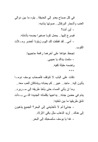 ‫ﻓﻲ ﻜل ﺼﺒﺎﺡ ﻴﻌﺩﻭ ﺇﻟﻲ ﺍﻟﺤﺩﻴﻘﺔ.. ﻴﺘﻭﻩ ﻤﺎ ﺒﻴﻥ ﺩﻭﺍﻟﻲ‬
                   ‫ﺍﻟﻌﻨﺏ ﻭﺃﺸﺠﺎﺭ ﺍﻟﺒﺭﺘﻘﺎل.. ﺼﻭﺘﻬﺎ ﻴﻨﺎﺩﻴﻪ:‬
                                      ‫- ﺃﻴﻥ ﺃﻨﺕ؟‬
    ‫ﻓﻴﺴﺭﻉ ﺇﻟﻴﻬﺎ.. ﻴﺤﻤل ﻜﻭ ‪‬ﺎ ﺼﻐﻴ ‪‬ﺍ ﻴﻀﻤﻪ ﺒﺄﻨﺎﻤﻠﻪ:‬
                   ‫ﺭ‬      ‫ﺒ‬
‫- ﺃﻤﻲ.. ﻟﻘﺩ ﻗﻁﻔﺕ ﻟﻙ ﺍﻟﻴﻭﻡ ﺯﻴﺘﻭ ﹰﺎ ﺃﺨﻀﺭ ﻭﻤـﻸﺕ‬
            ‫ﻨ‬            ‫ِ‬
                                                    ‫ﺍﻟﻜﻭﺏ.‬
         ‫ﺘﺠﺤﻅ ﻋﻴﻨﺎﻫﺎ ﻋﻠﻰ ﺁﺨﺭﻫﻤﺎ ﺭﺍﻓﻌﺔ ﺤﺎﺠﺒﻴﻬﺎ:‬
                          ‫- ﺴﻠﻤﺕ ﻴﺩﺍﻙ ﻴﺎ ﺤﺒﻴﺒﻲ.‬
                               ‫ﻭﺘﻀﻤﻪ ﻤﻘﺒﻠﺔ ﻜﻔﻴﻪ.‬
                                            ‫***‬
‫ﺩﻗﺎﺕ ﻋﻠﻰ ﺍﻟﺒﺎﺏ ﻻ ﺘﺘﻭﻗﻑ ﻓﺄﺼﺤﺎﺏ ﻴﻭﺴﻑ ﺩﻭ ‪‬ـﺎ‬
  ‫ﻤ‬
 ‫ﻴﺄﺘﻭﻥ ﺇﻟﻴﻪ.. ﻤﺎﺠﺩ.. ﻋﺒﻴﺭ.. ﻜﻡ ﻴﺤﺒﺎﻨﻪ ﻭﻴﺸﺘﺎﻗﺎﻥ ﻟﻠﻌﺏ ﻤﻌﻪ..‬
‫ﻭﻤﺎ ﺇﻥ ﻴﺄﺘﻲ ﺍﻟﻤﺴﺎﺀ ﺤﺘﻰ ﻴﺄﺨﺫ ﻁﺭﻴﻘﻪ ﺇﻟﻲ ﺴـﺭﻴﺭﻩ..‬
‫ﻴﻨﺎﻡ ﻓﻲ ﺤﻀﻥ ﺠﺩﺘﻪ.. ﻴﺩﺍﻋﺒﻬﺎ ﺒﻜﻠﻤﺎﺘﻪ ﺍﻟﺠﺩﻴﺩﺓ ﺍﻟﺘـﻲ ﺒـﺩﺃﺕ‬
                               ‫ﺘﺸﻕ ﻁﺭﻴﻘﻬﺎ ﻤﺎ ﺒﻴﻥ ﺸﻔﺘﻴﻪ:‬
‫- ﺠﺩﺘﻲ! ﻟﻡ ﻻ ﺘﺄﺨﺫﻴﻨﻨﻲ ﺇﻟﻰ ﺍﻟﺒﺤﺭ؟ ﺍﻟﺠﻤﻴﻊ ﻴﺫﻫﺒﻭﻥ‬
                 ‫ﺇﻟﻰ ﻫﻨﺎﻙ.. ﺃﺭﻴﺩ ﺍﻟﺫﻫﺎﺏ ﻤﺜل ﺒﺎﻗﻲ ﺍﻷﻭﻻﺩ.‬
             ‫- ﻏ ‪‬ﺍ ﻴﺎ ﻴﻭﺴﻑ ﺴﺄﺼﺤﺒﻙ ﺇﻟﻰ ﺍﻟﺒﺤﺭ.‬
                                        ‫ﺩ‬
 