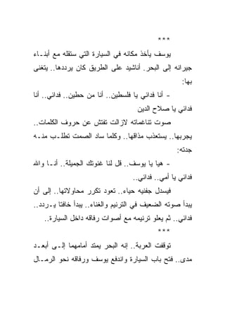 ‫***‬
‫ﻴﻭﺴﻑ ﻴﺄﺨﺫ ﻤﻜﺎﻨﻪ ﻓﻲ ﺍﻟﺴﻴﺎﺭﺓ ﺍﻟﺘﻲ ﺴﺘﻘﻠﻪ ﻤﻊ ﺃﺒﻨـﺎﺀ‬
‫ﺠﻴﺭﺍﻨﻪ ﺇﻟﻰ ﺍﻟﺒﺤﺭ. ﺃﻨﺎﺸﻴﺩ ﻋﻠﻰ ﺍﻟﻁﺭﻴﻕ ﻜﺎﻥ ﻴﺭﺩﺩﻫﺎ.. ﻴﺘﻐﻨﻰ‬
                                                     ‫ﺒﻬﺎ:‬
‫- ﺃﻨﺎ ﻓﺩﺍﺌﻲ ﻴﺎ ﻓﻠﺴﻁﻴﻥ.. ﺃﻨﺎ ﻤﻥ ﺤﻁﻴﻥ.. ﻓﺩﺍﺌﻲ.. ﺃﻨﺎ‬
                                     ‫ﻓﺩﺍﺌﻲ ﻴﺎ ﺼﻼﺡ ﺍﻟﺩﻴﻥ‬
‫ﺼﻭﺕ ﺘﻨﺎﻏﻤﺎﺘﻪ ﻻﺯﺍﻟﺕ ﺘﻔﺘﺵ ﻋﻥ ﺤﺭﻭﻑ ﺍﻟﻜﻠﻤﺎﺕ..‬
‫ﻴﺠﺭﺒﻬﺎ.. ﻴﺴﺘﻌﺫﺏ ﻤﺫﺍﻗﻬﺎ.. ﻭﻜﻠﻤﺎ ﺴﺎﺩ ﺍﻟﺼﻤﺕ ﺘﻁﻠـﺏ ﻤﻨـﻪ‬
                                                    ‫ﺠﺩﺘﻪ:‬
‫- ﻫﻴﺎ ﻴﺎ ﻴﻭﺴﻑ.. ﻗل ﻟﻨﺎ ﻏﻨﻭﺘﻙ ﺍﻟﺠﻤﻴﻠﺔ.. ﺃﻨـﺎ ﻭﺍﷲ‬
                                   ‫ﻓﺩﺍﺌﻲ ﻴﺎ ﺃﻤﻲ.. ﻓﺩﺍﺌﻲ..‬
‫ﻓﻴﺴﺩل ﺠﻔﻨﻴﻪ ﺤﻴﺎﺀ.. ﺘﻌﻭﺩ ﺘﻜﺭﺭ ﻤﺤﺎﻭﻻﺘﻬﺎ.. ﺇﻟﻰ ﺃﻥ‬
                              ‫‪‬‬
‫ﻴﺒﺩﺃ ﺼﻭﺘﻪ ﺍﻟﻀﻌﻴﻑ ﻓﻲ ﺍﻟﺘﺭﻨﻴﻡ ﻭﺍﻟﻐﻨﺎﺀ.. ﻴﺒﺩﺃ ﺨﺎﻓ ﹰﺎ ﻴـﺭﺩﺩ..‬
         ‫ﺘ‬
   ‫ﻓﺩﺍﺌﻲ.. ﺜﻡ ﻴﻌﻠﻭ ﺘﺭﻨﻴﻤﻪ ﻤﻊ ﺃﺼﻭﺍﺕ ﺭﻓﺎﻗﻪ ﺩﺍﺨل ﺍﻟﺴﻴﺎﺭﺓ..‬
                                            ‫***‬
‫ﺘﻭﻗﻔﺕ ﺍﻟﻌﺭﺒﺔ.. ﺇﻨﻪ ﺍﻟﺒﺤﺭ ﻴﻤﺘﺩ ﺃﻤﺎﻤﻬﻤﺎ ﺇﻟـﻰ ﺃﺒﻌـﺩ‬
‫ﻤﺩﻯ.. ﻓﺘﺢ ﺒﺎﺏ ﺍﻟﺴﻴﺎﺭﺓ ﻭﺍﻨﺩﻓﻊ ﻴﻭﺴﻑ ﻭﺭﻓﺎﻗﻪ ﻨﺤﻭ ﺍﻟﺭﻤـﺎل‬
 