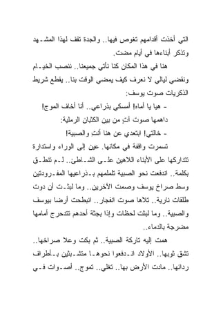 ‫ﺍﻟﺘﻲ ﺃﺨﺫﺕ ﺃﻗﺩﺍﻤﻬﻡ ﺘﻐﻭﺹ ﻓﻴﻬﺎ.. ﻭﺍﻟﺠﺩﺓ ﺘﻘﻑ ﻟﻬﺫﺍ ﺍﻟﻤﺸـﻬﺩ‬
                            ‫ﻭﺘﺫﻜﺭ ﺃﺒﻨﺎﺀﻫﺎ ﻓﻲ ﺃﻴﺎﻡ ﻤﻀﺕ.‬
‫ﻫﻨﺎ ﻓﻲ ﻫﺫﺍ ﺍﻟﻤﻜﺎﻥ ﻜﻨﺎ ﻨﺄﺘﻲ ﺠﻤﻴﻌﻨﺎ.. ﻨﻨﺼﺏ ﺍﻟﺨﻴـﺎﻡ‬
‫ﻭﻨﻘﻀﻲ ﻟﻴﺎﻟﻲ ﻻ ﻨﻌﺭﻑ ﻜﻴﻑ ﻴﻤﻀﻲ ﺍﻟﻭﻗﺕ ﺒﻨﺎ.. ﻴﻘﻁﻊ ﺸﺭﻴﻁ‬
                                 ‫ﺍﻟﺫﻜﺭﻴﺎﺕ ﺼﻭﺕ ﻴﻭﺴﻑ:‬
                                       ‫ﹸ‬
   ‫- ﻫﻴﺎ ﻴﺎ ﺃﻤﺎﻩ! ﺃﻤﺴﻜﻲ ﺒﺫﺭﺍﻋﻲ.. ﺃﻨﺎ ﺃﺨﺎﻑ ﺍﻟﻤﻭﺝ!‬
         ‫ﺩﺍﻫﻤﻬﺎ ﺼﻭﺕ ﺁﺕ ﻤﻥ ﺒﻴﻥ ﺍﻟﻜﺜﺒﺎﻥ ﺍﻟﺭﻤﻠﻴﺔ:‬
                                 ‫ٍ‬
           ‫- ﺨﺎﻟﺘﻲ! ﺍﺒﺘﻌﺩﻱ ﻋﻥ ﻫﻨﺎ ﺃﻨﺕ ﻭﺍﻟﺼﺒﻴﺔ!‬
                    ‫ِ‬
‫ﺘﺴﻤﺭﺕ ﻭﺍﻗﻔﺔ ﻓﻲ ﻤﻜﺎﻨﻬﺎ. ﻋﻴﻥ ﺇﻟﻰ ﺍﻟﻭﺭﺍﺀ ﻭﺍﺴﺘﺩﺍﺭﺓ‬
‫ﺘﺘﺩﺍﺭﻜﻬﺎ ﻋﻠﻰ ﺍﻷﺒﻨﺎﺀ ﺍﻟﻼﻫﻴﻥ ﻋﻠـﻰ ﺍﻟﺸـﺎﻁﺊ.. ﻟـﻡ ﺘﻨﻁـﻕ‬
‫ﺒﻜﻠﻤﺔ.. ﺍﻨﺩﻓﻌﺕ ﻨﺤﻭ ﺍﻟﺼﺒﻴﺔ ﺘﻠﻤﻠﻤﻬﻡ ﺒـﺫﺭﺍﻋﻴﻬﺎ ﺍﻟﻤﻔـﺭﻭﺩﺘﻴﻥ‬
‫ﻭﺴﻁ ﺼﺭﺍﺥ ﻴﻭﺴﻑ ﻭﺼﻤﺕ ﺍﻵﺨﺭﻴﻥ.. ﻭﻤﺎ ﻟﺒﺜـﺕ ﺃﻥ ﺩﻭﺕ‬
‫ﻁﻠﻘﺎﺕ ﻨﺎﺭﻴﺔ.. ﺘﻼﻫﺎ ﺼﻭﺕ ﺍﻨﻔﺠﺎﺭ.. ﺍﻨﺒﻁﺤﺕ ﺃﺭ ‪‬ﺎ ﺒﻴﻭﺴﻑ‬
       ‫ﻀ‬
‫ﻭﺍﻟﺼﺒﻴﺔ.. ﻭﻤﺎ ﻟﺒﺜﺕ ﻟﺤﻅﺎﺕ ﻭﺇﺫﺍ ﺒﺠﺜﺔ ﺃﺤﺩﻫﻡ ﺘﺘﺩﺤﺭﺝ ﺃﻤﺎﻤﻬﺎ‬
                                       ‫ﻤﻀﺭﺠﺔ ﺒﺎﻟﺩﻤﺎﺀ..‬
‫ﻫﻤﺕ ﺇﻟﻴﻪ ﺘﺎﺭﻜﺔ ﺍﻟﺼﺒﻴﺔ.. ﺜﻡ ﺒﻜﺕ ﻭﻋﻼ ﺼﺭﺍﺨﻬﺎ..‬
‫ﺘﺸﻕ ﺜﻭﺒﻬﺎ.. ﺍﻷﻭﻻﺩ ﺍﻨـﺩﻓﻌﻭﺍ ﻨﺤﻭﻫـﺎ ﻤﺘﺸـﺒﺜﻴﻥ ﺒـﺄﻁﺭﺍﻑ‬
‫ﺭﺩﺍﺌﻬﺎ.. ﻤﺎﺩﺕ ﺍﻷﺭﺽ ﺒﻬﺎ.. ﺘﻐﻠﻲ.. ﺘﻤﻭﺝ.. ﺃﺼـﻭﺍﺕ ﻓـﻲ‬
 