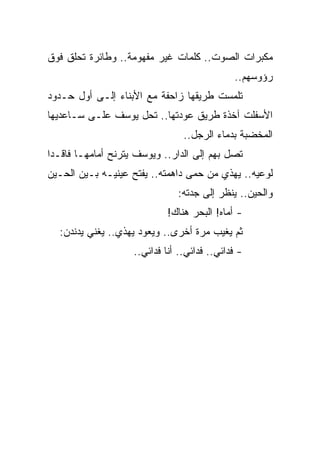 ‫ﻤﻜﺒﺭﺍﺕ ﺍﻟﺼﻭﺕ.. ﻜﻠﻤﺎﺕ ﻏﻴﺭ ﻤﻔﻬﻭﻤﺔ.. ﻭﻁﺎﺌﺭﺓ ﺘﺤﻠﻕ ﻓﻭﻕ‬
                                              ‫ﺭﺅﻭﺴﻬﻡ..‬
‫ﺘﻠﻤﺴﺕ ﻁﺭﻴﻘﻬﺎ ﺯﺍﺤﻔﺔ ﻤﻊ ﺍﻷﺒﻨﺎﺀ ﺇﻟـﻰ ﺃﻭل ﺤـﺩﻭﺩ‬
‫ﺍﻷﺴﻔﻠﺕ ﺁﺨﺫﺓ ﻁﺭﻴﻕ ﻋﻭﺩﺘﻬﺎ.. ﺘﺤل ﻴﻭﺴﻑ ﻋﻠـﻰ ﺴـﺎﻋﺩﻴﻬﺎ‬
                                 ‫ﺍﻟﻤﺨﻀﺒﺔ ﺒﺩﻤﺎﺀ ﺍﻟﺭﺠل..‬
‫ﺘﺼل ﺒﻬﻡ ﺇﻟﻰ ﺍﻟﺩﺍﺭ.. ﻭﻴﻭﺴﻑ ﻴﺘﺭﻨﺢ ﺃﻤﺎﻤﻬـﺎ ﻓﺎﻗـ ‪‬ﺍ‬
 ‫ﺩ‬
‫ﻟﻭﻋﻴﻪ.. ﻴﻬﺫﻱ ﻤﻥ ﺤﻤﻰ ﺩﺍﻫﻤﺘﻪ.. ﻴﻔﺘﺢ ﻋﻴﻨﻴـﻪ ﺒـﻴﻥ ﺍﻟﺤـﻴﻥ‬
                               ‫ﻭﺍﻟﺤﻴﻥ.. ﻴﻨﻅﺭ ﺇﻟﻰ ﺠﺩﺘﻪ:‬
                             ‫- ﺃﻤﺎﻩ! ﺍﻟﺒﺤﺭ ﻫﻨﺎﻙ!‬
  ‫ﺜﻡ ﻴﻐﻴﺏ ﻤﺭﺓ ﺃﺨﺭﻯ.. ﻭﻴﻌﻭﺩ ﻴﻬﺫﻱ.. ﻴﻐﻨﻲ ﻴﺩﻨﺩﻥ:‬
                    ‫- ﻓﺩﺍﺌﻲ.. ﻓﺩﺍﺌﻲ.. ﺃﻨﺎ ﻓﺩﺍﺌﻲ..‬
 