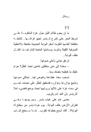 ‫ﺭﺴﺎﺌل‬


                                              ‫)١(‬
‫ﻤﺎ ﺇﻥ ﻴﺤﻭﻡ ﻅﻼﻡ ﺍﻟﻠﻴل ﺤﻭل ﻏﺯﺓ ﺍﻟﻤﺘﻜﻭﻤـﺔ ﻋﻠـﻰ‬
‫ﺸﺭﻴﻁ ﺍﻟﺒﺤﺭ ﺤﺘﻰ ﺘﺸﺭﻉ ﺃﻡ ﻴﺎﺴﺭ ﺘﺠﻬﺯ ﻓﺭﺍﺸـﻬﺎ.. ﺘﺘﺄﺒﻁـﻪ‬
‫ﻤﻠﺘﻘﻁﺔ ﺃﻨﻔﺎﺴﻬﺎ ﻟﺘﻜﻭﻤﻪ ﺃﺴﻔل ﺍﻟﺒﻭﺍﺒﺔ ﺍﻟﺤﺩﻴﺩﻴﺔ ﻤﻠﺘﺤﻔﺔ ﺒﺎﻷﻏﻁﻴﺔ‬
‫ﺍﻟﺼﻭﻓﻴﺔ ﺍﻟﺜﻘﻴﻠﺔ ﻭﺘﺘﻭﺴﺩ ﺒﻭﺴﺎﺩﺘﻬﺎ ﺍﻟﻤﺘﻌﺒﺔ ﻟﺘﻨﺎﻡ ﺘﺤـﺕ ﺍﻟﻁـل‬
                                            ‫ﺨﻠﻑ ﺍﻟﺒﻭﺍﺒﺔ..‬
                       ‫ﺘﺯﻋﻕ ﺠﺩﺘﻲ ﺒﺄﻋﻠﻰ ﺼﻭﺘﻬﺎ:‬
‫- ﺴﻌﺎﺩ! ﺇﻟﻰ ﻤﺘﻰ ﺴﺘﻅﻠﻴﻥ ﺘﻨﺎﻤﻴﻥ ﺘﺤﺕ ﺍﻟﻁل؟ ﺤﺭﺍﻡ‬
                              ‫ﻋﻠﻴﻙ ﻤﺎ ﺘﻔﻌﻠﻴﻨﻪ ﺒﻨﻔﺴﻙ ﻭﺒﻨﺎ..‬
‫ﺘﺴﺤﺏ ﺴﻌﺎﺩ ﻏﻁﺎﺀﻫﺎ ﻭﺘﻐﻭﺹ ﻓﻴﻪ.. ﺘﺤﺎﻜﻲ ﺩﻤﻭﻋﻬﺎ‬
‫ﻭﻨﺸﻴﺞ ﻴﺅﺍﺯﺭﻫﺎ ﻭﺘﺅﺍﺯﺭﻩ ﻓﺘﺴﺘﻔﻴﻕ ﻟﺘﻁل ﻋﻠﻰ ﻨﺠﻤﺎﺕ ﺘﺤـﻭﻡ‬
‫ﻓﻲ ﺴﻤﺎﺀ ﻏﺯﺓ ﻋﻠﻰ ﺘﻼﻟﻬﺎ ﻭﺭﻭﺍﺒﻴﻬﺎ ﺘﺒﻌﺙ ﺒﻭﻫﺞ ﻓﺘﻀﻲﺀ ﺃﻤﻼ‬
‫ﹰ‬
                             ‫ﻷﻡ ﻴﺎﺴﺭ ﺒﺄﻥ ﺍﻟﻐﺩ ﺁﺕ ﻭﻗﺭﻴﺏ.‬
                                    ‫ٍ‬
‫ﻤﻀﻰ ﻋﺎﻡ ﻋﻠﻰ ﻏﻴﺎﺏ ﻴﺎﺴﺭ.. ﻭﻤﻥ ﻴﻭﻤﻬـﺎ ﻭﻫـﻲ‬
‫ﺘﻔﺘﺭﺵ ﺍﻷﺭﺽ ﺨﻠﻑ ﺍﻟﺒﻭﺍﺒﺔ.. ﻴﻭﻡ ﻋﻭﺩﺓ ﻴﺎﺴﺭ ﻤﻥ ﺴﻴﻔﺘﺢ ﻟﻪ‬
‫ﺍﻟﺒﻭﺍﺒﺔ؟.. ﺃﻜﺎﺩ ﺃﺴﻤﻊ ﺨﻁﻭﺍﺘﻪ ﺘﻘﺘﺭﺏ.. ﻏـ ‪‬ﺍ ﺴـﻴﺩﻓﻊ ﺍﻟﺒـﺎﺏ‬
               ‫ﺩ‬
 