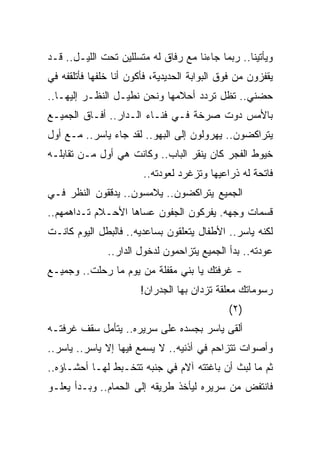 ‫ﻭﻴﺄﺘﻴﻨﺎ.. ﺭﺒﻤﺎ ﺠﺎﺀﻨﺎ ﻤﻊ ﺭﻓﺎﻕ ﻟﻪ ﻤﺘﺴﻠﻠﻴﻥ ﺘﺤﺕ ﺍﻟﻠﻴـل.. ﻗـﺩ‬
‫ﻴﻘﻔﺯﻭﻥ ﻤﻥ ﻓﻭﻕ ﺍﻟﺒﻭﺍﺒﺔ ﺍﻟﺤﺩﻴﺩﻴﺔ، ﻓﺄﻜﻭﻥ ﺃﻨﺎ ﺨﻠﻔﻬﺎ ﻓﺄﺘﻠﻘﻔﻪ ﻓﻲ‬
‫ﺤﻀﻨﻲ.. ﺘﻅل ﺘﺭﺩﺩ ﺃﺤﻼﻤﻬﺎ ﻭﻨﺤﻥ ﻨﻁﻴـل ﺍﻟﻨﻅـﺭ ﺇﻟﻴﻬـﺎ..‬
‫ﺒﺎﻷﻤﺱ ﺩﻭﺕ ﺼﺭﺨﺔ ﻓـﻲ ﻓﻨـﺎﺀ ﺍﻟـﺩﺍﺭ.. ﺃﻓـﺎﻕ ﺍﻟﺠﻤﻴـﻊ‬
‫ﻴﺘﺭﺍﻜﻀﻭﻥ.. ﻴﻬﺭﻭﻟﻭﻥ ﺇﻟﻰ ﺍﻟﺒﻬﻭ.. ﻟﻘﺩ ﺠﺎﺀ ﻴﺎﺴﺭ.. ﻤـﻊ ﺃﻭل‬
‫ﺨﻴﻭﻁ ﺍﻟﻔﺠﺭ ﻜﺎﻥ ﻴﻨﻘﺭ ﺍﻟﺒﺎﺏ.. ﻭﻜﺎﻨﺕ ﻫﻲ ﺃﻭل ﻤـﻥ ﺘﻘﺎﺒﻠـﻪ‬
                        ‫ﻓﺎﺘﺤﺔ ﻟﻪ ﺫﺭﺍﻋﻴﻬﺎ ﻭﺘﺯﻏﺭﺩ ﻟﻌﻭﺩﺘﻪ..‬
‫ﺍﻟﺠﻤﻴﻊ ﻴﺘﺭﺍﻜﻀﻭﻥ.. ﻴﻼﻤﺴﻭﻥ.. ﻴﺩﻗﻘﻭﻥ ﺍﻟﻨﻅﺭ ﻓـﻲ‬
‫ﻗﺴﻤﺎﺕ ﻭﺠﻬﻪ. ﻴﻔﺭﻜﻭﻥ ﺍﻟﺠﻔﻭﻥ ﻋﺴﺎﻫﺎ ﺍﻷﺤـﻼﻡ ﺘـﺩﺍﻫﻤﻬﻡ..‬
‫ﻟﻜﻨﻪ ﻴﺎﺴﺭ.. ﺍﻷﻁﻔﺎل ﻴﺘﻌﻠﻘﻭﻥ ﺒﺴﺎﻋﺩﻴﻪ.. ﻓﺎﻟﺒﻁل ﺍﻟﻴﻭﻡ ﻜﺎﻨـﺕ‬
               ‫ﻋﻭﺩﺘﻪ.. ﺒﺩﺃ ﺍﻟﺠﻤﻴﻊ ﻴﺘﺯﺍﺤﻤﻭﻥ ﻟﺩﺨﻭل ﺍﻟﺩﺍﺭ..‬
‫- ﻏﺭﻓﺘﻙ ﻴﺎ ﺒﻨﻲ ﻤﻘﻔﻠﺔ ﻤﻥ ﻴﻭﻡ ﻤﺎ ﺭﺤﻠﺕ.. ﻭﺠﻤﻴـﻊ‬
                       ‫ﺭﺴﻭﻤﺎﺘﻙ ﻤﻌﻠﻘﺔ ﺘﺯﺩﺍﻥ ﺒﻬﺎ ﺍﻟﺠﺩﺭﺍﻥ!‬
                                              ‫)٢(‬
‫ﺃﻟﻘﻰ ﻴﺎﺴﺭ ﺒﺠﺴﺩﻩ ﻋﻠﻰ ﺴﺭﻴﺭﻩ.. ﻴﺘﺄﻤل ﺴﻘﻑ ﻏﺭﻓﺘـﻪ‬
‫ﻭﺃﺼﻭﺍﺕ ﺘﺘﺯﺍﺤﻡ ﻓﻲ ﺃﺫﻨﻴﻪ.. ﻻ ﻴﺴﻤﻊ ﻓﻴﻬﺎ ﺇﻻ ﻴﺎﺴﺭ.. ﻴﺎﺴﺭ..‬
‫ﺜﻡ ﻤﺎ ﻟﺒﺙ ﺃﻥ ﺒﺎﻏﺘﺘﻪ ﺁﻻﻡ ﻓﻲ ﺠﻨﺒﻪ ﺘﺘﺨـﺒﻁ ﻟﻬـﺎ ﺃﺤﺸـﺎﺅﻩ..‬
‫ﻓﺎﻨﺘﻔﺽ ﻤﻥ ﺴﺭﻴﺭﻩ ﻟﻴﺄﺨﺫ ﻁﺭﻴﻘﻪ ﺇﻟﻰ ﺍﻟﺤﻤﺎﻡ.. ﻭﺒـﺩﺃ ﻴﻌﻠـﻭ‬
 